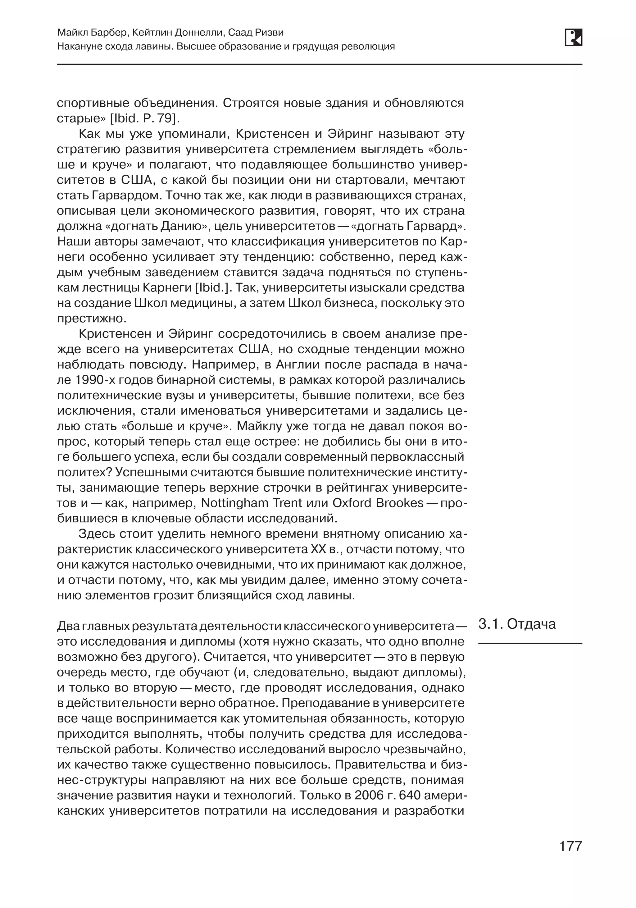 177
Майкл Барбер, Кейтлин Доннелли, Саад Ризви
Накануне схода лавины. Высшее образование и грядущая революция
177
спортивные объединения. Строятся новые здания и обновляются
старые» [Ibid. P. 79].
Как мы уже упоминали, Кристенсен и Эйринг называют эту
стратегию развития университета стремлением выглядеть «боль-
ше и круче» и полагают, что подавляющее большинство универ-
ситетов в США, с какой бы позиции они ни стартовали, мечтают
стать Гарвардом. Точно так же, как люди в развивающихся странах,
описывая цели экономического развития, говорят, что их страна
должна «догнать Данию», цель университетов —«догнать Гарвард».
Наши авторы замечают, что классификация университетов по Кар-
неги особенно усиливает эту тенденцию: собственно, перед каж-
дым учебным заведением ставится задача подняться по ступень-
кам лестницы Карнеги [Ibid.]. Так, университеты изыскали средства
на создание Школ медицины, а затем Школ бизнеса, поскольку это
престижно.
Кристенсен и Эйринг сосредоточились в своем анализе пре-
жде всего на университетах США, но сходные тенденции можно
наблюдать повсюду. Например, в Англии после распада в нача-
ле 1990‑х годов бинарной системы, в рамках которой различались
политехнические вузы и университеты, бывшие политехи, все без
исключения, стали именоваться университетами и задались це-
лью стать «больше и круче». Майклу уже тогда не давал покоя во-
прос, который теперь стал еще острее: не добились бы они в ито-
ге большего успеха, если бы создали современный первоклассный
политех? Успешными считаются бывшие политехнические институ-
ты, занимающие теперь верхние строчки в рейтингах университе-
тов и — как, например, Nottingham Trent или Oxford Brookes — про-
бившиеся в ключевые области исследований.
Здесь стоит уделить немного времени внятному описанию ха-
рактеристик классического университета XX в., отчасти потому, что
они кажутся настолько очевидными, что их принимают как должное,
и отчасти потому, что, как мы увидим далее, именно этому сочета-
нию элементов грозит близящийся сход лавины.
Дваглавныхрезультатадеятельностиклассическогоуниверситета —
это исследования и дипломы (хотя нужно сказать, что одно вполне
возможно без другого). Считается, что университет —это в первую
очередь место, где обучают (и, следовательно, выдают дипломы),
и только во вторую — место, где проводят исследования, однако
в действительности верно обратное. Преподавание в университете
все чаще воспринимается как утомительная обязанность, которую
приходится выполнять, чтобы получить средства для исследова-
тельской работы. Количество исследований выросло чрезвычайно,
их качество также существенно повысилось. Правительства и биз-
нес-структуры направляют на них все больше средств, понимая
значение развития науки и технологий. Только в 2006 г. 640 амери-
канских университетов потратили на исследования и разработки
3.1. Отдача
 