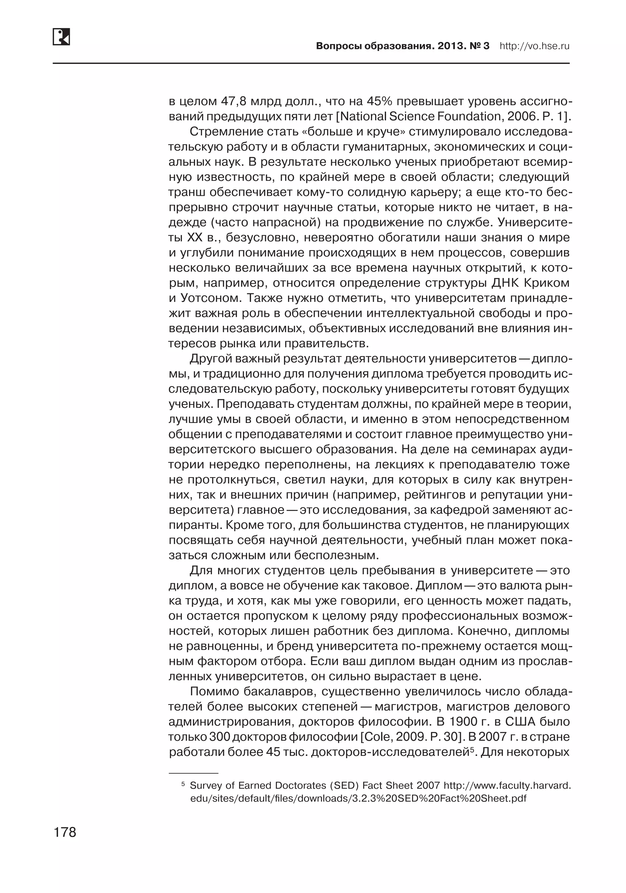 178
Вопросы образования. 2013. № 3  http://vo.hse.ru
178
в целом 47,8 млрд долл., что на 45% превышает уровень ассигно-
ваний предыдущих пяти лет [National Science Foundation, 2006. P. 1].
Стремление стать «больше и круче» стимулировало исследова-
тельскую работу и в области гуманитарных, экономических и соци-
альных наук. В результате несколько ученых приобретают всемир-
ную известность, по крайней мере в своей области; следующий
транш обеспечивает кому-то солидную карьеру; а еще кто-то бес-
прерывно строчит научные статьи, которые никто не читает, в на-
дежде (часто напрасной) на продвижение по службе. Университе-
ты XX в., безусловно, невероятно обогатили наши знания о мире
и углубили понимание происходящих в нем процессов, совершив
несколько величайших за все времена научных открытий, к кото-
рым, например, относится определение структуры ДНК Криком
и Уотсоном. Также нужно отметить, что университетам принадле-
жит важная роль в обеспечении интеллектуальной свободы и про-
ведении независимых, объективных исследований вне влияния ин-
тересов рынка или правительств.
Другой важный результат деятельности университетов —дипло-
мы, и традиционно для получения диплома требуется проводить ис-
следовательскую работу, поскольку университеты готовят будущих
ученых. Преподавать студентам должны, по крайней мере в теории,
лучшие умы в своей области, и именно в этом непосредственном
общении с преподавателями и состоит главное преимущество уни-
верситетского высшего образования. На деле на семинарах ауди-
тории нередко переполнены, на лекциях к преподавателю тоже
не протолкнуться, светил науки, для которых в силу как внутрен-
них, так и внешних причин (например, рейтингов и репутации уни-
верситета) главное —это исследования, за кафедрой заменяют ас-
пиранты. Кроме того, для большинства студентов, не планирующих
посвящать себя научной деятельности, учебный план может пока-
заться сложным или бесполезным.
Для многих студентов цель пребывания в университете — это
диплом, а вовсе не обучение как таковое. Диплом —это валюта рын-
ка труда, и хотя, как мы уже говорили, его ценность может падать,
он остается пропуском к целому ряду профессиональных возмож-
ностей, которых лишен работник без диплома. Конечно, дипломы
не равноценны, и бренд университета по-прежнему остается мощ-
ным фактором отбора. Если ваш диплом выдан одним из прослав-
ленных университетов, он сильно вырастает в цене.
Помимо бакалавров, существенно увеличилось число облада-
телей более высоких степеней — магистров, магистров делового
администрирования, докторов философии. В 1900 г. в США было
только 300 докторов философии[Cole, 2009. P. 30]. В 2007 г. в стране
работали более 45 тыс. докторов-исследователей5. Для некоторых
	5	Survey of Earned Doctorates (SED) Fact Sheet 2007 http://www.faculty.harvard.
edu/sites/default/files/downloads/3.2.3%20SED%20Fact%20Sheet.pdf
 