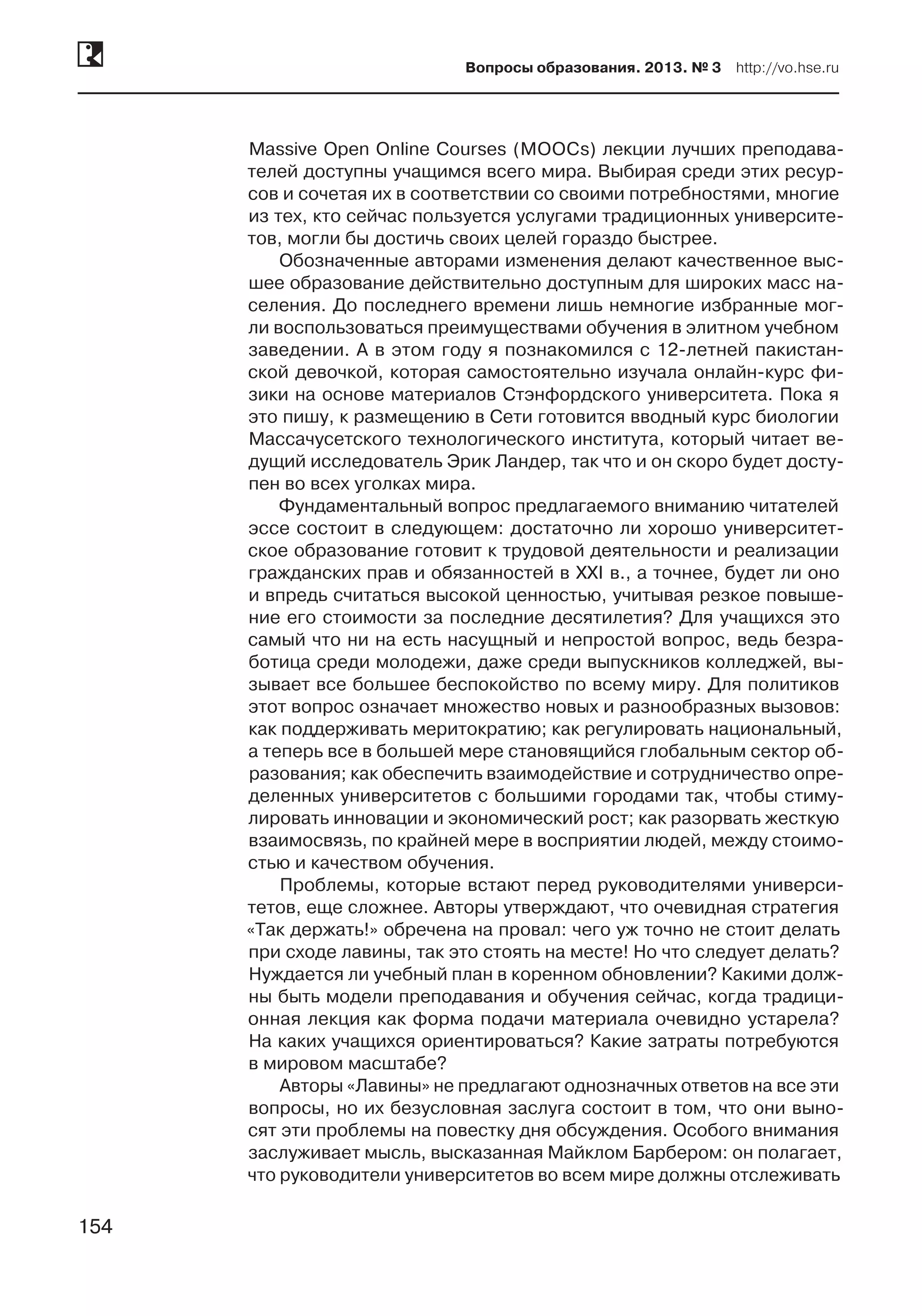 154
Вопросы образования. 2013. № 3  http://vo.hse.ru
154
Massive Open Online Courses (MOOCs) лекции лучших преподава-
телей доступны учащимся всего мира. Выбирая среди этих ресур-
сов и сочетая их в соответствии со своими потребностями, многие
из тех, кто сейчас пользуется услугами традиционных университе-
тов, могли бы достичь своих целей гораздо быстрее.
Обозначенные авторами изменения делают качественное выс-
шее образование действительно доступным для широких масс на-
селения. До последнего времени лишь немногие избранные мог-
ли воспользоваться преимуществами обучения в элитном учебном
заведении. А в этом году я познакомился с 12-летней пакистан-
ской девочкой, которая самостоятельно изучала онлайн-курс фи-
зики на основе материалов Стэнфордского университета. Пока я
это пишу, к размещению в Сети готовится вводный курс биологии
Массачусетского технологического института, который читает ве-
дущий исследователь Эрик Ландер, так что и он скоро будет досту-
пен во всех уголках мира.
Фундаментальный вопрос предлагаемого вниманию читателей
эссе состоит в следующем: достаточно ли хорошо университет-
ское образование готовит к трудовой деятельности и реализации
гражданских прав и обязанностей в XXI в., а точнее, будет ли оно
и впредь считаться высокой ценностью, учитывая резкое повыше-
ние его стоимости за последние десятилетия? Для учащихся это
самый что ни на есть насущный и непростой вопрос, ведь безра-
ботица среди молодежи, даже среди выпускников колледжей, вы-
зывает все большее беспокойство по всему миру. Для политиков
этот вопрос означает множество новых и разнообразных вызовов:
как поддерживать меритократию; как регулировать национальный,
а теперь все в большей мере становящийся глобальным сектор об-
разования; как обеспечить взаимодействие и сотрудничество опре-
деленных университетов с большими городами так, чтобы стиму-
лировать инновации и экономический рост; как разорвать жесткую
взаимосвязь, по крайней мере в восприятии людей, между стоимо-
стью и качеством обучения.
Проблемы, которые встают перед руководителями универси-
тетов, еще сложнее. Авторы утверждают, что очевидная стратегия
«Так держать!» обречена на провал: чего уж точно не стоит делать
при сходе лавины, так это стоять на месте! Но что следует делать?
Нуждается ли учебный план в коренном обновлении? Какими долж­
ны быть модели преподавания и обучения сейчас, когда традици-
онная лекция как форма подачи материала очевидно устарела?
На каких учащихся ориентироваться? Какие затраты потребуются
в мировом масштабе?
Авторы «Лавины» не предлагают однозначных ответов на все эти
вопросы, но их безусловная заслуга состоит в том, что они выно-
сят эти проблемы на повестку дня обсуждения. Особого внимания
заслуживает мысль, высказанная Майклом Барбером: он полагает,
что руководители университетов во всем мире должны отслеживать
 