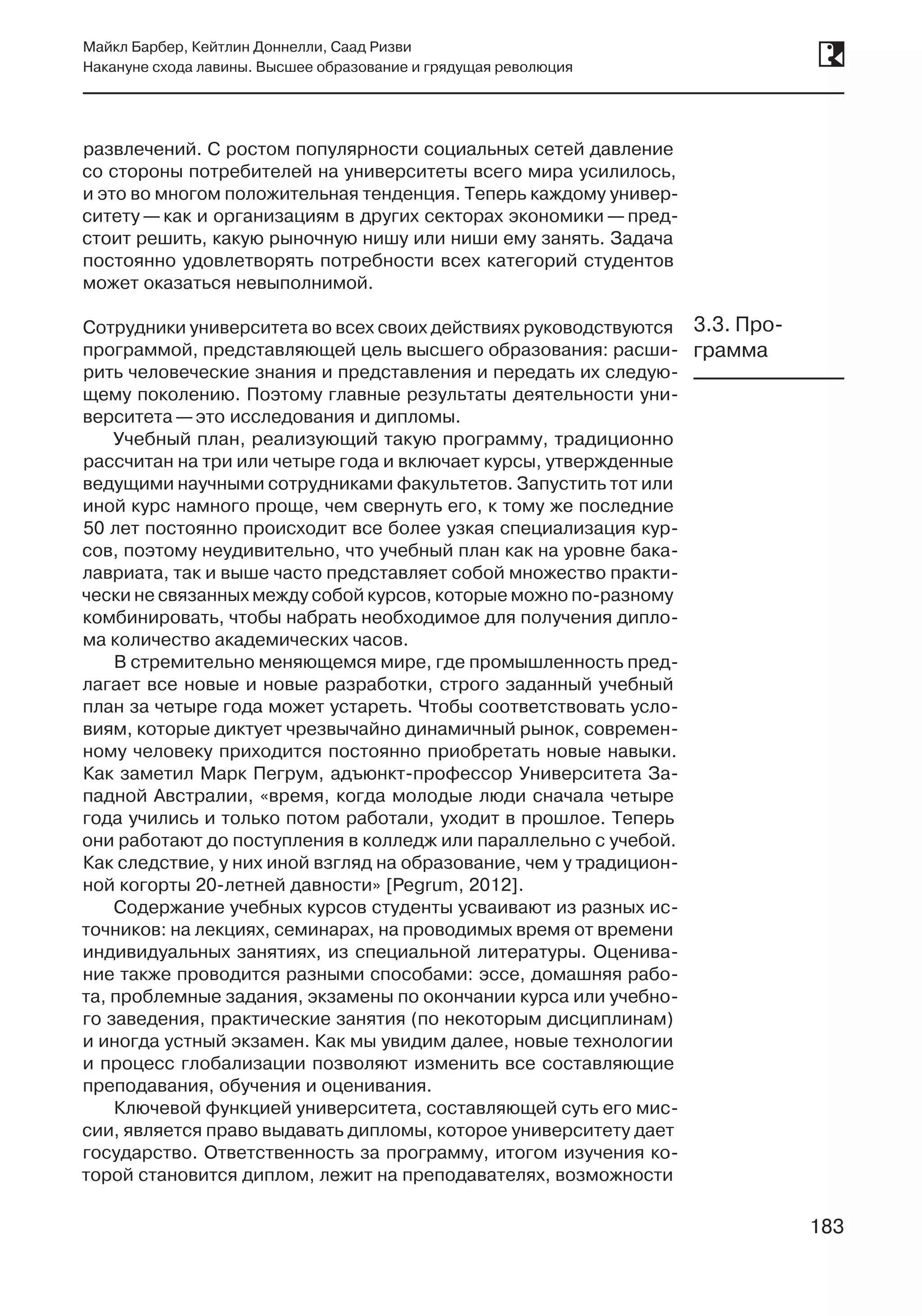 183
Майкл Барбер, Кейтлин Доннелли, Саад Ризви
Накануне схода лавины. Высшее образование и грядущая революция
183
развлечений. С ростом популярности социальных сетей давление
со стороны потребителей на университеты всего мира усилилось,
и это во многом положительная тенденция. Теперь каждому универ-
ситету — как и организациям в других секторах экономики — пред-
стоит решить, какую рыночную нишу или ниши ему занять. Задача
постоянно удовлетворять потребности всех категорий студентов
может оказаться невыполнимой.
Сотрудники университета во всех своих действиях руководствуются
программой, представляющей цель высшего образования: расши-
рить человеческие знания и представления и передать их следую-
щему поколению. Поэтому главные результаты деятельности уни-
верситета —это исследования и дипломы.
Учебный план, реализующий такую программу, традиционно
рассчитан на три или четыре года и включает курсы, утвержденные
ведущими научными сотрудниками факультетов. Запустить тот или
иной курс намного проще, чем свернуть его, к тому же последние
50 лет постоянно происходит все более узкая специализация кур-
сов, поэтому неудивительно, что учебный план как на уровне бака-
лавриата, так и выше часто представляет собой множество практи-
чески не связанных между собой курсов, которые можно по-разному
комбинировать, чтобы набрать необходимое для получения дипло-
ма количество академических часов.
В стремительно меняющемся мире, где промышленность пред-
лагает все новые и новые разработки, строго заданный учебный
план за четыре года может устареть. Чтобы соответствовать усло-
виям, которые диктует чрезвычайно динамичный рынок, современ-
ному человеку приходится постоянно приобретать новые навыки.
Как заметил Марк Пегрум, адъюнкт-профессор Университета За-
падной Австралии, «время, когда молодые люди сначала четыре
года учились и только потом работали, уходит в прошлое. Теперь
они работают до поступления в колледж или параллельно с учебой.
Как следствие, у них иной взгляд на образование, чем у традицион-
ной когорты 20-летней давности» [Pegrum, 2012].
Содержание учебных курсов студенты усваивают из разных ис-
точников: на лекциях, семинарах, на проводимых время от времени
индивидуальных занятиях, из специальной литературы. Оценива-
ние также проводится разными способами: эссе, домашняя рабо-
та, проблемные задания, экзамены по окончании курса или учебно-
го заведения, практические занятия (по некоторым дисциплинам)
и иногда устный экзамен. Как мы увидим далее, новые технологии
и процесс глобализации позволяют изменить все составляющие
преподавания, обучения и оценивания.
Ключевой функцией университета, составляющей суть его мис-
сии, является право выдавать дипломы, которое университету дает
государство. Ответственность за программу, итогом изучения ко-
торой становится диплом, лежит на преподавателях, возможности
3.3. Про-
грамма
 