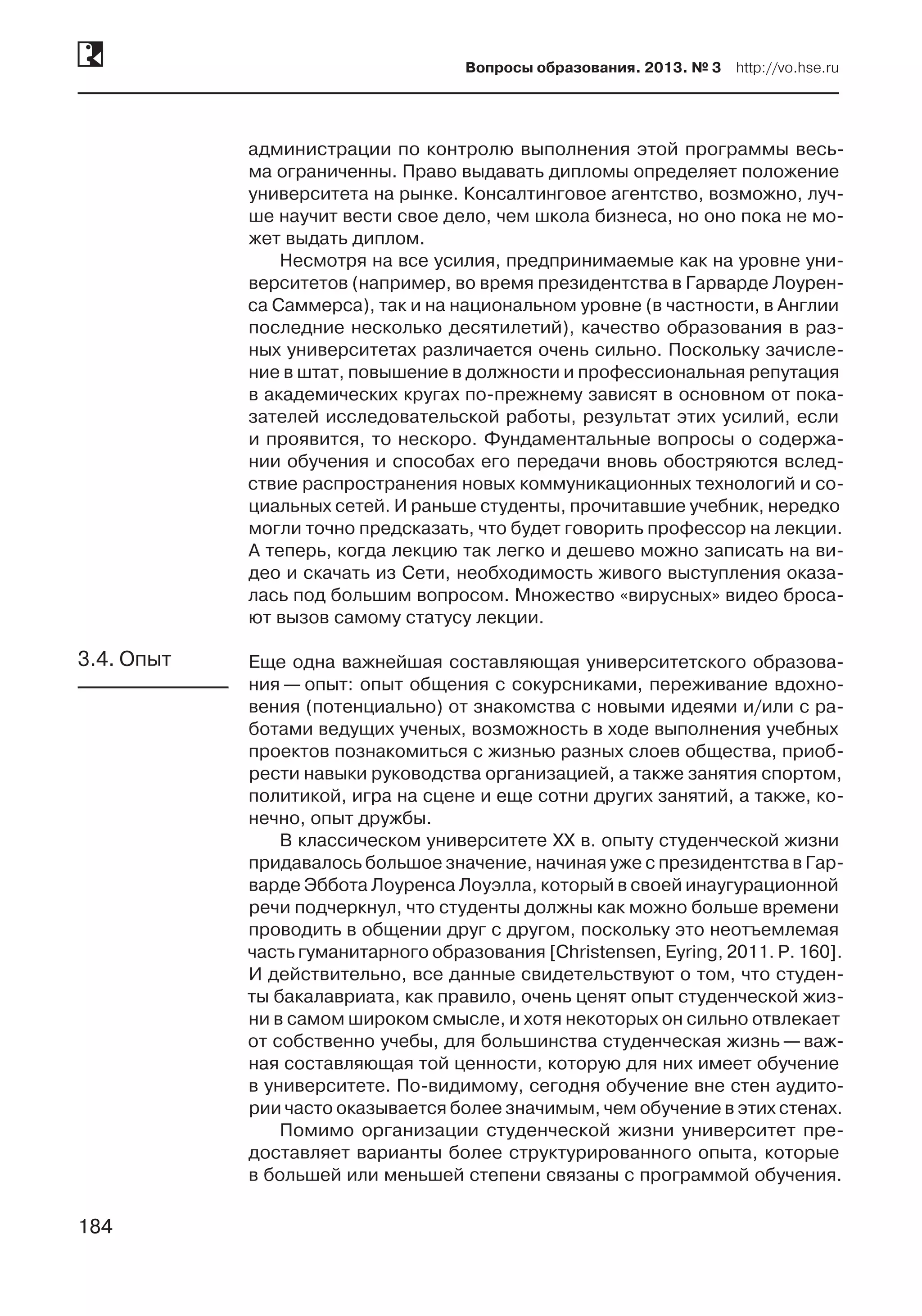 184
Вопросы образования. 2013. № 3  http://vo.hse.ru
184
администрации по контролю выполнения этой программы весь-
ма ограниченны. Право выдавать дипломы определяет положение
университета на рынке. Консалтинговое агентство, возможно, луч-
ше научит вести свое дело, чем школа бизнеса, но оно пока не мо-
жет выдать диплом.
Несмотря на все усилия, предпринимаемые как на уровне уни-
верситетов (например, во время президентства в Гарварде Лоурен-
са Саммерса), так и на национальном уровне (в частности, в Англии
последние несколько десятилетий), качество образования в раз-
ных университетах различается очень сильно. Поскольку зачисле-
ние в штат, повышение в должности и профессиональная репутация
в академических кругах по-прежнему зависят в основном от пока-
зателей исследовательской работы, результат этих усилий, если
и проявится, то нескоро. Фундаментальные вопросы о содержа-
нии обучения и способах его передачи вновь обостряются вслед-
ствие распространения новых коммуникационных технологий и со-
циальных сетей. И раньше студенты, прочитавшие учебник, нередко
могли точно предсказать, что будет говорить профессор на лекции.
А теперь, когда лекцию так легко и дешево можно записать на ви-
део и скачать из Сети, необходимость живого выступления оказа-
лась под большим вопросом. Множество «вирусных» видео броса-
ют вызов самому статусу лекции.
Еще одна важнейшая составляющая университетского образова-
ния — опыт: опыт общения с сокурсниками, переживание вдохно-
вения (потенциально) от знакомства с новыми идеями и/или с ра-
ботами ведущих ученых, возможность в ходе выполнения учебных
проектов познакомиться с жизнью разных слоев общества, приоб-
рести навыки руководства организацией, а также занятия спортом,
политикой, игра на сцене и еще сотни других занятий, а также, ко-
нечно, опыт дружбы.
В классическом университете XX в. опыту студенческой жизни
придавалось большое значение, начиная уже с президентства в Гар-
варде Эббота Лоуренса Лоуэлла, который в своей инаугурационной
речи подчеркнул, что студенты должны как можно больше времени
проводить в общении друг с другом, поскольку это неотъемлемая
часть гуманитарного образования [Christensen, Eyring, 2011. P. 160].
И действительно, все данные свидетельствуют о том, что студен-
ты бакалавриата, как правило, очень ценят опыт студенческой жиз-
ни в самом широком смысле, и хотя некоторых он сильно отвлекает
от собственно учебы, для большинства студенческая жизнь —важ-
ная составляющая той ценности, которую для них имеет обучение
в университете. По-видимому, сегодня обучение вне стен аудито-
рии часто оказывается более значимым, чем обучение в этих стенах.
Помимо организации студенческой жизни университет пре-
доставляет варианты более структурированного опыта, которые
в большей или меньшей степени связаны с программой обучения.
3.4. Опыт
 
