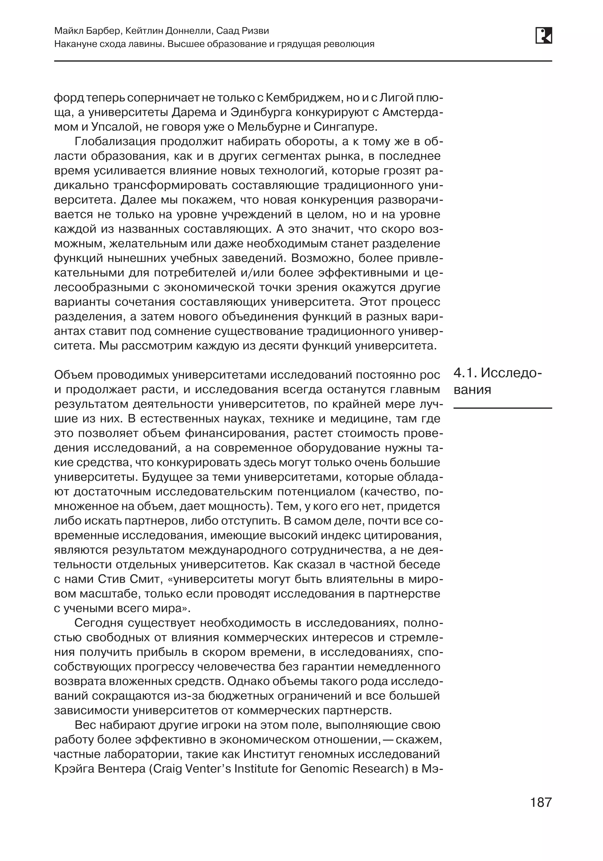 187
Майкл Барбер, Кейтлин Доннелли, Саад Ризви
Накануне схода лавины. Высшее образование и грядущая революция
187
форд теперь соперничает не только с Кембриджем, но и с Лигой плю-
ща, а университеты Дарема и Эдинбурга конкурируют с Амстерда-
мом и Упсалой, не говоря уже о Мельбурне и Сингапуре.
Глобализация продолжит набирать обороты, а к тому же в об-
ласти образования, как и в других сегментах рынка, в последнее
время усиливается влияние новых технологий, которые грозят ра-
дикально трансформировать составляющие традиционного уни-
верситета. Далее мы покажем, что новая конкуренция разворачи-
вается не только на уровне учреждений в целом, но и на уровне
каждой из названных составляющих. А это значит, что скоро воз-
можным, желательным или даже необходимым станет разделение
функций нынешних учебных заведений. Возможно, более привле-
кательными для потребителей и/или более эффективными и це-
лесообразными с экономической точки зрения окажутся другие
варианты сочетания составляющих университета. Этот процесс
разделения, а затем нового объединения функций в разных вари-
антах ставит под сомнение существование традиционного универ-
ситета. Мы рассмотрим каждую из десяти функций университета.
Объем проводимых университетами исследований постоянно рос
и продолжает расти, и исследования всегда останутся главным
результатом деятельности университетов, по крайней мере луч-
шие из них. В естественных науках, технике и медицине, там где
это позволяет объем финансирования, растет стоимость прове-
дения исследований, а на современное оборудование нужны та-
кие средства, что конкурировать здесь могут только очень большие
университеты. Будущее за теми университетами, которые облада-
ют достаточным исследовательским потенциалом (качество, по-
множенное на объем, дает мощность). Тем, у кого его нет, придется
либо искать партнеров, либо отступить. В самом деле, почти все со-
временные исследования, имеющие высокий индекс цитирования,
являются результатом международного сотрудничества, а не дея-
тельности отдельных университетов. Как сказал в частной беседе
с нами Стив Смит, «университеты могут быть влиятельны в миро-
вом масштабе, только если проводят исследования в партнерстве
с учеными всего мира».
Сегодня существует необходимость в исследованиях, полно-
стью свободных от влияния коммерческих интересов и стремле-
ния получить прибыль в скором времени, в исследованиях, спо-
собствующих прогрессу человечества без гарантии немедленного
возврата вложенных средств. Однако объемы такого рода исследо-
ваний сокращаются из-за бюджетных ограничений и все большей
зависимости университетов от коммерческих партнерств.
Вес набирают другие игроки на этом поле, выполняющие свою
работу более эффективно в экономическом отношении, —скажем,
частные лаборатории, такие как Институт геномных исследований
Крэйга Вентера (Craig Venter’s Institute for Genomic Research) в Мэ-
4.1. Исследо-
вания
 
