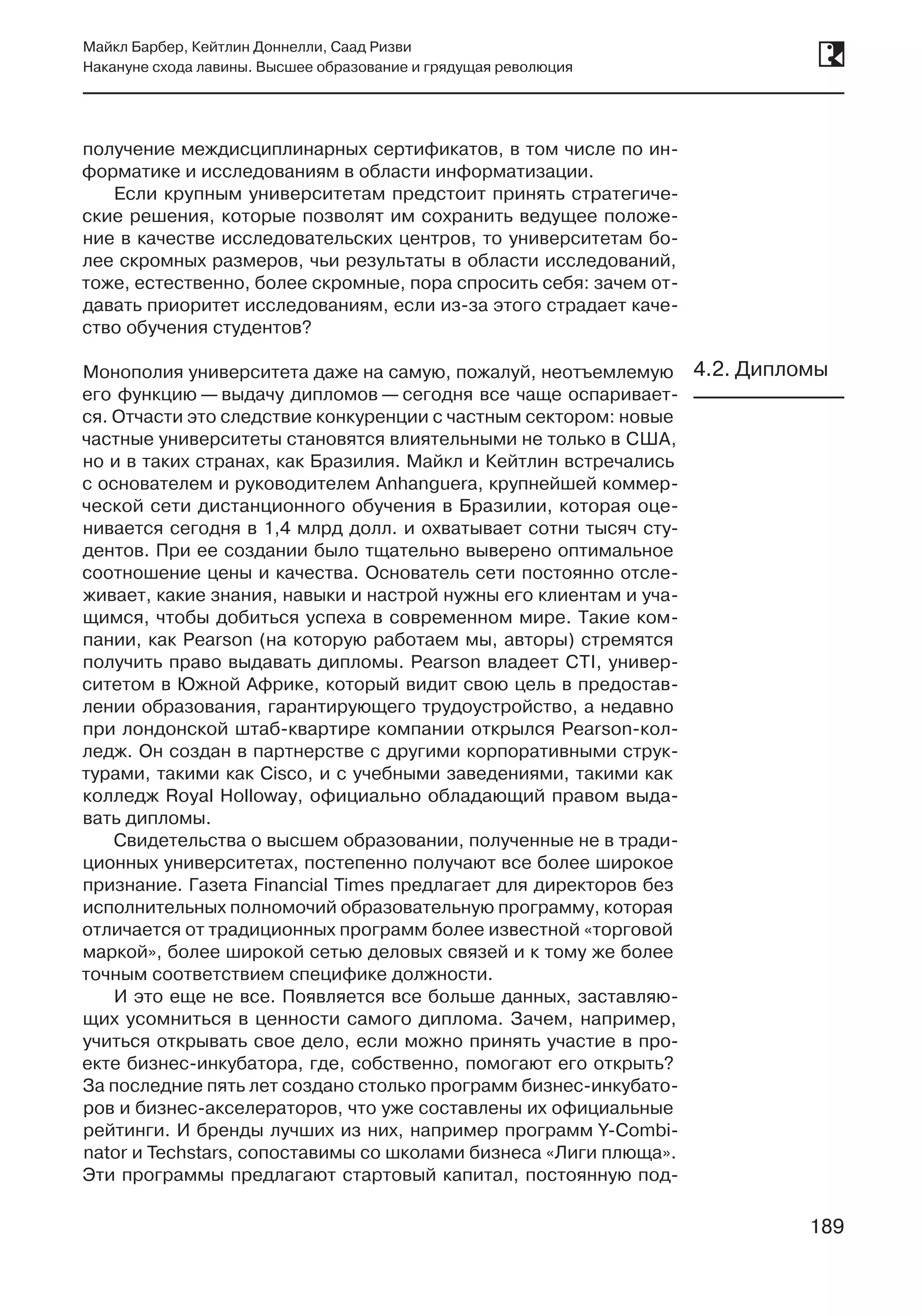 189
Майкл Барбер, Кейтлин Доннелли, Саад Ризви
Накануне схода лавины. Высшее образование и грядущая революция
189
получение междисциплинарных сертификатов, в том числе по ин-
форматике и исследованиям в области информатизации.
Если крупным университетам предстоит принять стратегиче-
ские решения, которые позволят им сохранить ведущее положе-
ние в качестве исследовательских центров, то университетам бо-
лее скромных размеров, чьи результаты в области исследований,
тоже, естественно, более скромные, пора спросить себя: зачем от-
давать приоритет исследованиям, если из-за этого страдает каче-
ство обучения студентов?
Монополия университета даже на самую, пожалуй, неотъемлемую
его функцию — выдачу дипломов — сегодня все чаще оспаривает-
ся. Отчасти это следствие конкуренции с частным сектором: новые
частные университеты становятся влиятельными не только в США,
но и в таких странах, как Бразилия. Майкл и Кейтлин встречались
с основателем и руководителем Anhanguera, крупнейшей коммер-
ческой сети дистанционного обучения в Бразилии, которая оце-
нивается сегодня в 1,4 млрд долл. и охватывает сотни тысяч сту-
дентов. При ее создании было тщательно выверено оптимальное
соотношение цены и качества. Основатель сети постоянно отсле-
живает, какие знания, навыки и настрой нужны его клиентам и уча-
щимся, чтобы добиться успеха в современном мире. Такие ком-
пании, как Pearson (на которую работаем мы, авторы) стремятся
получить право выдавать дипломы. Pearson владеет CTI, универ-
ситетом в Южной Африке, который видит свою цель в предостав-
лении образования, гарантирующего трудоустройство, а недавно
при лондонской штаб-квартире компании открылся Pearson-кол-
ледж. Он создан в партнерстве с другими корпоративными струк-
турами, такими как Cisco, и с учебными заведениями, такими как
колледж Royal Holloway, официально обладающий правом выда-
вать дипломы.
Свидетельства о высшем образовании, полученные не в тради-
ционных университетах, постепенно получают все более широкое
признание. Газета Financial Times предлагает для директоров без
исполнительных полномочий образовательную программу, которая
отличается от традиционных программ более известной «торговой
маркой», более широкой сетью деловых связей и к тому же более
точным соответствием специфике должности.
И это еще не все. Появляется все больше данных, заставляю-
щих усомниться в ценности самого диплома. Зачем, например,
учиться открывать свое дело, если можно принять участие в про-
екте бизнес-инкубатора, где, собственно, помогают его открыть?
За последние пять лет создано столько программ бизнес-инкубато-
ров и бизнес-акселераторов, что уже составлены их официальные
рейтинги. И бренды лучших из них, например программ Y-Combi-
nator и Techstars, сопоставимы со школами бизнеса «Лиги плюща».
Эти программы предлагают стартовый капитал, постоянную под-
4.2. Дипломы
 