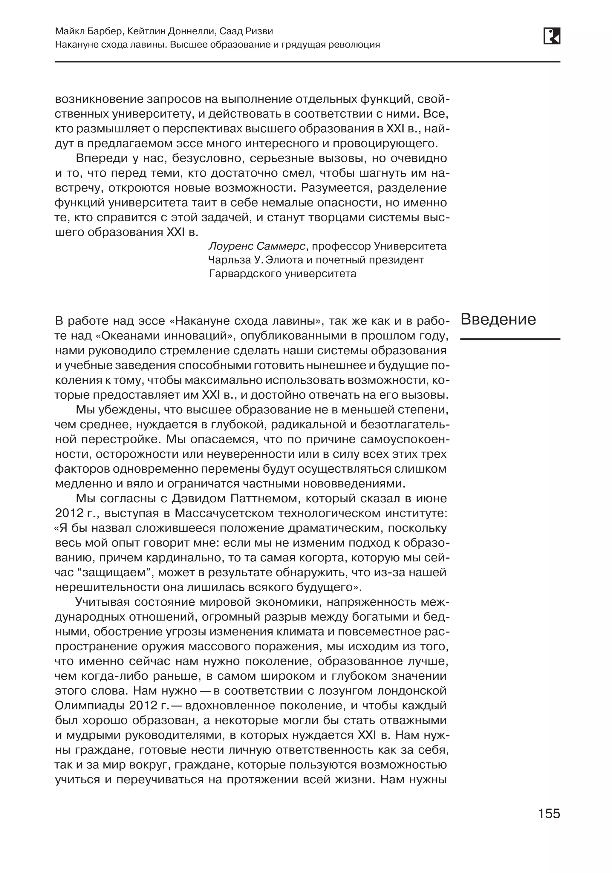 155
Майкл Барбер, Кейтлин Доннелли, Саад Ризви
Накануне схода лавины. Высшее образование и грядущая революция
155
возникновение запросов на выполнение отдельных функций, свой-
ственных университету, и действовать в соответствии с ними. Все,
кто размышляет о перспективах высшего образования в XXI в., най-
дут в предлагаемом эссе много интересного и провоцирующего.
Впереди у нас, безусловно, серьезные вызовы, но очевидно
и то, что перед теми, кто достаточно смел, чтобы шагнуть им на-
встречу, откроются новые возможности. Разумеется, разделение
функций университета таит в себе немалые опасности, но именно
те, кто справится с этой задачей, и станут творцами системы выс-
шего образования XXI в.
Лоуренс Саммерс, профессор Университета
Чарльза У. Элиота и почетный президент
Гарвардского университета
В работе над эссе «Накануне схода лавины», так же как и в рабо-
те над «Океанами инноваций», опубликованными в прошлом году,
нами руководило стремление сделать наши системы образования
и учебные заведения способными готовить нынешнее и будущие по-
коления к тому, чтобы максимально использовать возможности, ко-
торые предоставляет им XXI в., и достойно отвечать на его вызовы.
Мы убеждены, что высшее образование не в меньшей степени,
чем среднее, нуждается в глубокой, радикальной и безотлагатель-
ной перестройке. Мы опасаемся, что по причине самоуспокоен-
ности, осторожности или неуверенности или в силу всех этих трех
факторов одновременно перемены будут осуществляться слишком
медленно и вяло и ограничатся частными нововведениями.
Мы согласны с Дэвидом Паттнемом, который сказал в июне
2012 г., выступая в Массачусетском технологическом институте:
«Я бы назвал сложившееся положение драматическим, поскольку
весь мой опыт говорит мне: если мы не изменим подход к образо-
ванию, причем кардинально, то та самая когорта, которую мы сей-
час “защищаем”, может в результате обнаружить, что из-за нашей
нерешительности она лишилась всякого будущего».
Учитывая состояние мировой экономики, напряженность меж­
дународных отношений, огромный разрыв между богатыми и бед-
ными, обострение угрозы изменения климата и повсеместное рас-
пространение оружия массового поражения, мы исходим из того,
что именно сейчас нам нужно поколение, образованное лучше,
чем когда-либо раньше, в самом широком и глубоком значении
этого слова. Нам нужно — в соответствии с лозунгом лондонской
Олимпиады 2012 г. — вдохновленное поколение, и чтобы каждый
был хорошо образован, а некоторые могли бы стать отважными
и мудрыми руководителями, в которых нуждается XXI в. Нам нуж-
ны граждане, готовые нести личную ответственность как за себя,
так и за мир вокруг, граждане, которые пользуются возможностью
учиться и переучиваться на протяжении всей жизни. Нам нужны
Введение
 