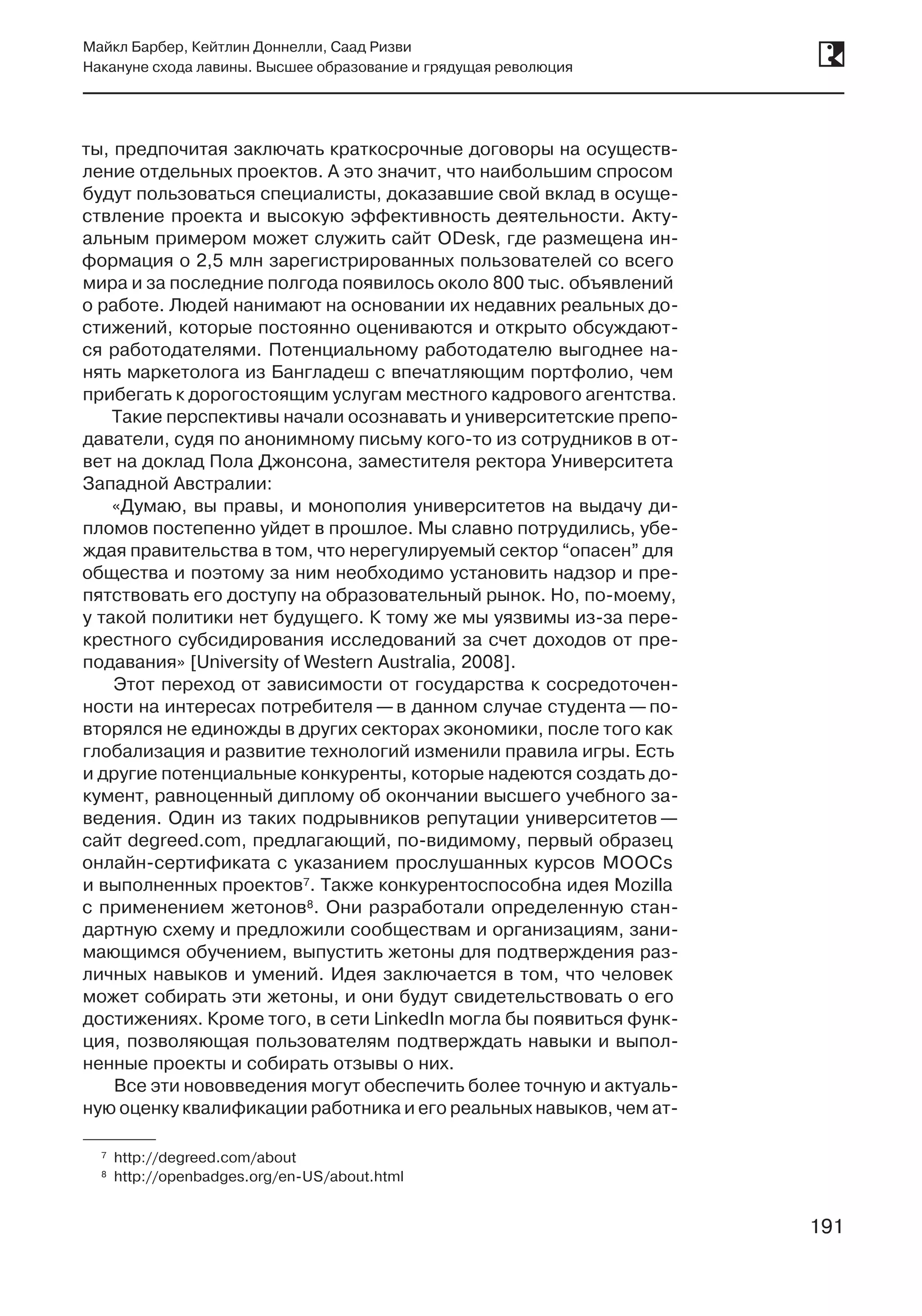 191
Майкл Барбер, Кейтлин Доннелли, Саад Ризви
Накануне схода лавины. Высшее образование и грядущая революция
191
ты, предпочитая заключать краткосрочные договоры на осуществ­
ление отдельных проектов. А это значит, что наибольшим спросом
будут пользоваться специалисты, доказавшие свой вклад в осуще-
ствление проекта и высокую эффективность деятельности. Акту-
альным примером может служить сайт ODesk, где размещена ин-
формация о 2,5 млн зарегистрированных пользователей со всего
мира и за последние полгода появилось около 800 тыс. объявлений
о работе. Людей нанимают на основании их недавних реальных до-
стижений, которые постоянно оцениваются и открыто обсуждают-
ся работодателями. Потенциальному работодателю выгоднее на-
нять маркетолога из Бангладеш с впечатляющим портфолио, чем
прибегать к дорогостоящим услугам местного кадрового агентства.
Такие перспективы начали осознавать и университетские препо-
даватели, судя по анонимному письму кого-то из сотрудников в от-
вет на доклад Пола Джонсона, заместителя ректора Университета
Западной Австралии:
«Думаю, вы правы, и монополия университетов на выдачу ди-
пломов постепенно уйдет в прошлое. Мы славно потрудились, убе-
ждая правительства в том, что нерегулируемый сектор “опасен” для
общества и поэтому за ним необходимо установить надзор и пре-
пятствовать его доступу на образовательный рынок. Но, по-моему,
у такой политики нет будущего. К тому же мы уязвимы из-за пере-
крестного субсидирования исследований за счет доходов от пре-
подавания» [University of Western Australia, 2008].
Этот переход от зависимости от государства к сосредоточен-
ности на интересах потребителя —в данном случае студента —по-
вторялся не единожды в других секторах экономики, после того как
глобализация и развитие технологий изменили правила игры. Есть
и другие потенциальные конкуренты, которые надеются создать до-
кумент, равноценный диплому об окончании высшего учебного за-
ведения. Один из таких подрывников репутации университетов —
сайт degreed.com, предлагающий, по-видимому, первый образец
онлайн-сертификата с указанием прослушанных курсов MOOCs
и выполненных проектов7. Также конкурентоспособна идея Mozilla
с применением жетонов8. Они разработали определенную стан-
дартную схему и предложили сообществам и организациям, зани-
мающимся обучением, выпустить жетоны для подтверждения раз-
личных навыков и умений. Идея заключается в том, что человек
может собирать эти жетоны, и они будут свидетельствовать о его
достижениях. Кроме того, в сети LinkedIn могла бы появиться функ-
ция, позволяющая пользователям подтверждать навыки и выпол-
ненные проекты и собирать отзывы о них.
Все эти нововведения могут обеспечить более точную и актуаль-
ную оценку квалификации работника и его реальных навыков, чем ат-
	7	http://degreed.com/about
	8	http://openbadges.org/en-US/about.html
 