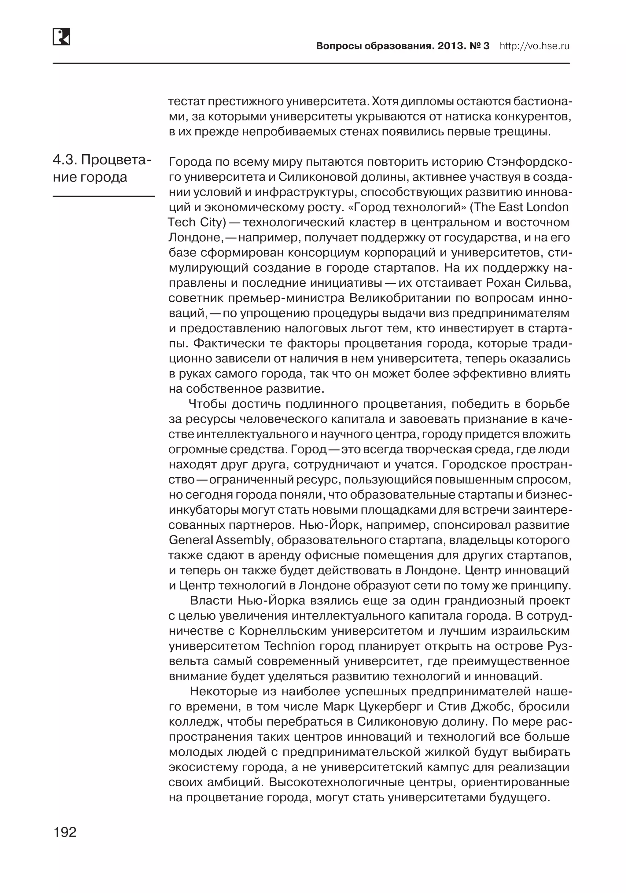 192
Вопросы образования. 2013. № 3  http://vo.hse.ru
192
тестат престижного университета. Хотя дипломы остаются бастиона-
ми, за которыми университеты укрываются от натиска конкурентов,
в их прежде непробиваемых стенах появились первые трещины.
Города по всему миру пытаются повторить историю Стэнфордско-
го университета и Силиконовой долины, активнее участвуя в созда-
нии условий и инфраструктуры, способствующих развитию иннова-
ций и экономическому росту. «Город технологий» (The East London
Tech City) — технологический кластер в центральном и восточном
Лондоне, —например, получает поддержку от государства, и на его
базе сформирован консорциум корпораций и университетов, сти-
мулирующий создание в городе стартапов. На их поддержку на-
правлены и последние инициативы — их отстаивает Рохан Сильва,
советник премьер-министра Великобритании по вопросам инно-
ваций, —по упрощению процедуры выдачи виз предпринимателям
и предоставлению налоговых льгот тем, кто инвестирует в старта-
пы. Фактически те факторы процветания города, которые тради-
ционно зависели от наличия в нем университета, теперь оказались
в руках самого города, так что он может более эффективно влиять
на собственное развитие.
Чтобы достичь подлинного процветания, победить в борьбе
за ресурсы человеческого капитала и завоевать признание в каче-
стве интеллектуального и научного центра, городу придется вложить
огромные средства. Город —это всегда творческая среда, где люди
находят друг друга, сотрудничают и учатся. Городское простран-
ство —ограниченный ресурс, пользующийся повышенным спросом,
но сегодня города поняли, что образовательные стартапы и бизнес-
инкубаторы могут стать новыми площадками для встречи заинтере-
сованных партнеров. Нью-Йорк, например, спонсировал развитие
General Assembly, образовательного стартапа, владельцы которого
также сдают в аренду офисные помещения для других стартапов,
и теперь он также будет действовать в Лондоне. Центр инноваций
и Центр технологий в Лондоне образуют сети по тому же принципу.
Власти Нью-Йорка взялись еще за один грандиозный проект
с целью увеличения интеллектуального капитала города. В сотруд-
ничестве с Корнелльским университетом и лучшим израильским
университетом Technion город планирует открыть на острове Руз-
вельта самый современный университет, где преимущественное
внимание будет уделяться развитию технологий и инноваций.
Некоторые из наиболее успешных предпринимателей наше-
го времени, в том числе Марк Цукерберг и Стив Джобс, бросили
колледж, чтобы перебраться в Силиконовую долину. По мере рас-
пространения таких центров инноваций и технологий все больше
молодых людей с предпринимательской жилкой будут выбирать
экосистему города, а не университетский кампус для реализации
своих амбиций. Высокотехнологичные центры, ориентированные
на процветание города, могут стать университетами будущего.
4.3. Процвета-
ние города
 