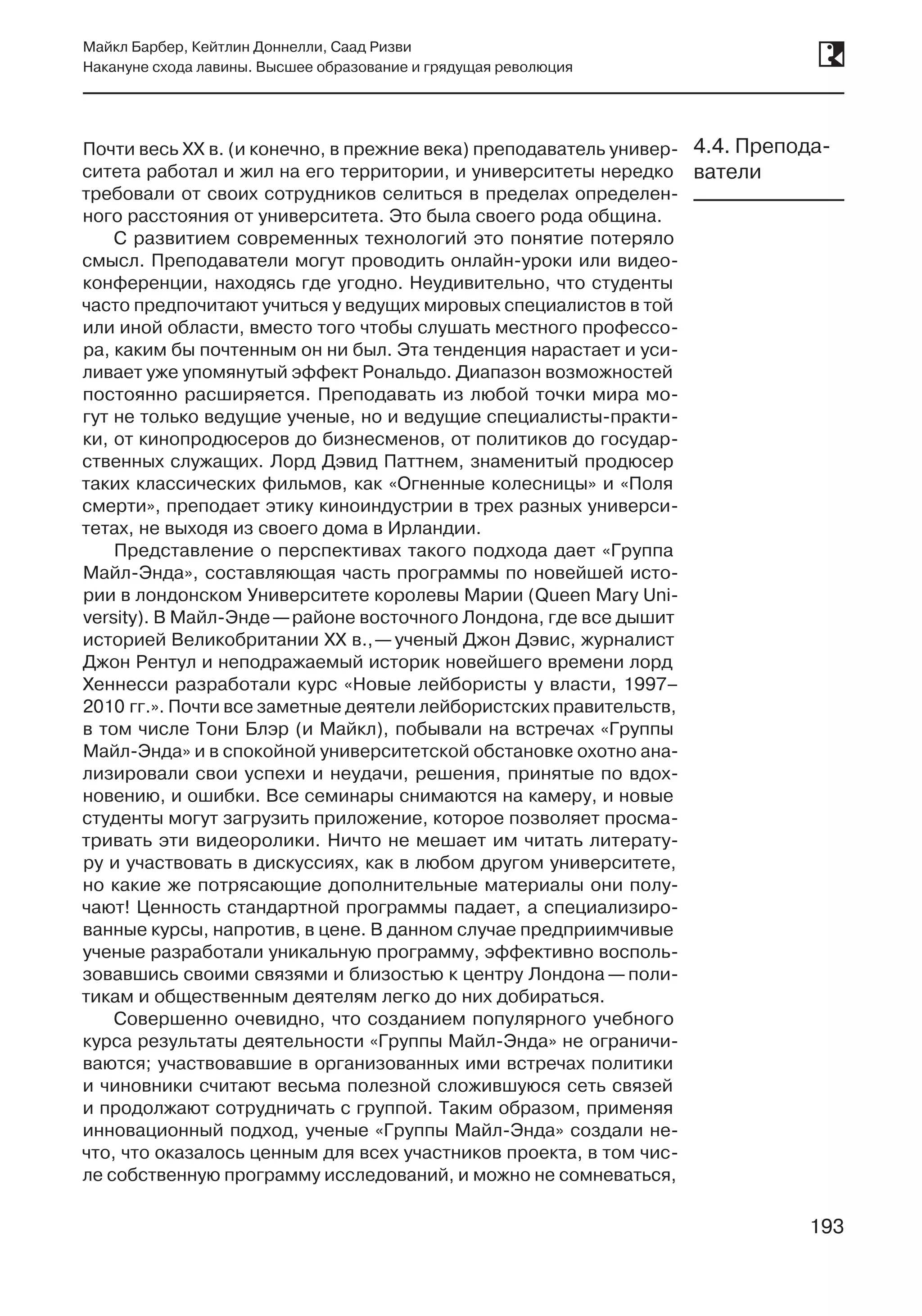 193
Майкл Барбер, Кейтлин Доннелли, Саад Ризви
Накануне схода лавины. Высшее образование и грядущая революция
193
Почти весь XX в. (и конечно, в прежние века) преподаватель универ-
ситета работал и жил на его территории, и университеты нередко
требовали от своих сотрудников селиться в пределах определен-
ного расстояния от университета. Это была своего рода община.
С развитием современных технологий это понятие потеряло
смысл. Преподаватели могут проводить онлайн-уроки или видео-
конференции, находясь где угодно. Неудивительно, что студенты
часто предпочитают учиться у ведущих мировых специалистов в той
или иной области, вместо того чтобы слушать местного профессо-
ра, каким бы почтенным он ни был. Эта тенденция нарастает и уси-
ливает уже упомянутый эффект Рональдо. Диапазон возможностей
постоянно расширяется. Преподавать из любой точки мира мо-
гут не только ведущие ученые, но и ведущие специалисты-практи-
ки, от кинопродюсеров до бизнесменов, от политиков до государ-
ственных служащих. Лорд Дэвид Паттнем, знаменитый продюсер
таких классических фильмов, как «Огненные колесницы» и «Поля
смерти», преподает этику киноиндустрии в трех разных универси-
тетах, не выходя из своего дома в Ирландии.
Представление о перспективах такого подхода дает «Группа
Майл-Энда», составляющая часть программы по новейшей исто-
рии в лондонском Университете королевы Марии (Queen Mary Uni-
versity). В Майл-Энде —районе восточного Лондона, где все дышит
историей Великобритании XX в., —ученый Джон Дэвис, журналист
Джон Рентул и неподражаемый историк новейшего времени лорд
Хеннесси разработали курс «Новые лейбористы у власти, 1997–
2010 гг.». Почти все заметные деятели лейбористских правительств,
в том числе Тони Блэр (и Майкл), побывали на встречах «Группы
Майл-Энда» и в спокойной университетской обстановке охотно ана-
лизировали свои успехи и неудачи, решения, принятые по вдох-
новению, и ошибки. Все семинары снимаются на камеру, и новые
студенты могут загрузить приложение, которое позволяет просма-
тривать эти видеоролики. Ничто не мешает им читать литерату-
ру и участвовать в дискуссиях, как в любом другом университете,
но какие же потрясающие дополнительные материалы они полу-
чают! Ценность стандартной программы падает, а специализиро-
ванные курсы, напротив, в цене. В данном случае предприимчивые
ученые разработали уникальную программу, эффективно восполь-
зовавшись своими связями и близостью к центру Лондона —поли-
тикам и общественным деятелям легко до них добираться.
Совершенно очевидно, что созданием популярного учебного
курса результаты деятельности «Группы Майл-Энда» не ограничи-
ваются; участвовавшие в организованных ими встречах политики
и чиновники считают весьма полезной сложившуюся сеть связей
и продолжают сотрудничать с группой. Таким образом, применяя
инновационный подход, ученые «Группы Майл-Энда» создали не-
что, что оказалось ценным для всех участников проекта, в том чис-
ле собственную программу исследований, и можно не сомневаться,
4.4. Препода-
ватели
 