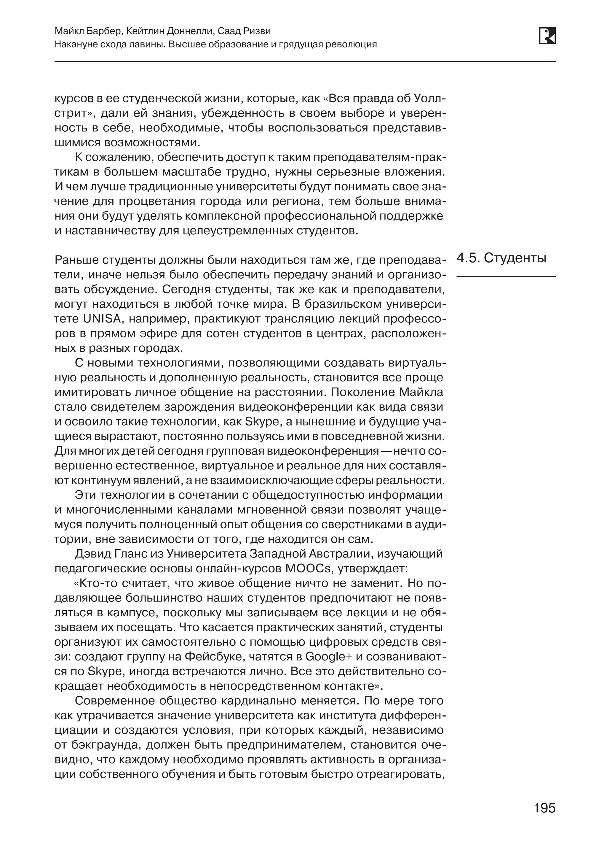 195
Майкл Барбер, Кейтлин Доннелли, Саад Ризви
Накануне схода лавины. Высшее образование и грядущая революция
195
курсов в ее студенческой жизни, которые, как «Вся правда об Уолл-
стрит», дали ей знания, убежденность в своем выборе и уверен-
ность в себе, необходимые, чтобы воспользоваться представив-
шимися возможностями.
К сожалению, обеспечить доступ к таким преподавателям-прак-
тикам в большем масштабе трудно, нужны серьезные вложения.
И чем лучше традиционные университеты будут понимать свое зна-
чение для процветания города или региона, тем больше внима-
ния они будут уделять комплексной профессиональной поддержке
и наставничеству для целеустремленных студентов.
Раньше студенты должны были находиться там же, где преподава-
тели, иначе нельзя было обеспечить передачу знаний и организо-
вать обсуждение. Сегодня студенты, так же как и преподаватели,
могут находиться в любой точке мира. В бразильском универси-
тете UNISA, например, практикуют трансляцию лекций профессо-
ров в прямом эфире для сотен студентов в центрах, расположен-
ных в разных городах.
С новыми технологиями, позволяющими создавать виртуаль-
ную реальность и дополненную реальность, становится все проще
имитировать личное общение на расстоянии. Поколение Майкла
стало свидетелем зарождения видеоконференции как вида связи
и освоило такие технологии, как Skype, а нынешние и будущие уча-
щиеся вырастают, постоянно пользуясь ими в повседневной жизни.
Для многих детей сегодня групповая видеоконференция —нечто со-
вершенно естественное, виртуальное и реальное для них составля-
ют континуум явлений, а не взаимоисключающие сферы реальности.
Эти технологии в сочетании с общедоступностью информации
и многочисленными каналами мгновенной связи позволят учаще-
муся получить полноценный опыт общения со сверстниками в ауди-
тории, вне зависимости от того, где находится он сам.
Дэвид Гланс из Университета Западной Австралии, изучающий
педагогические основы онлайн-курсов MOOCs, утверждает:
«Кто-то считает, что живое общение ничто не заменит. Но по-
давляющее большинство наших студентов предпочитают не появ-
ляться в кампусе, поскольку мы записываем все лекции и не обя-
зываем их посещать. Что касается практических занятий, студенты
организуют их самостоятельно с помощью цифровых средств свя-
зи: создают группу на Фейсбуке, чатятся в Google+ и созванивают-
ся по Skype, иногда встречаются лично. Все это действительно со-
кращает необходимость в непосредственном контакте».
Современное общество кардинально меняется. По мере того
как утрачивается значение университета как института дифферен-
циации и создаются условия, при которых каждый, независимо
от бэкграунда, должен быть предпринимателем, становится оче-
видно, что каждому необходимо проявлять активность в организа-
ции собственного обучения и быть готовым быстро отреагировать,
4.5. Студенты
 