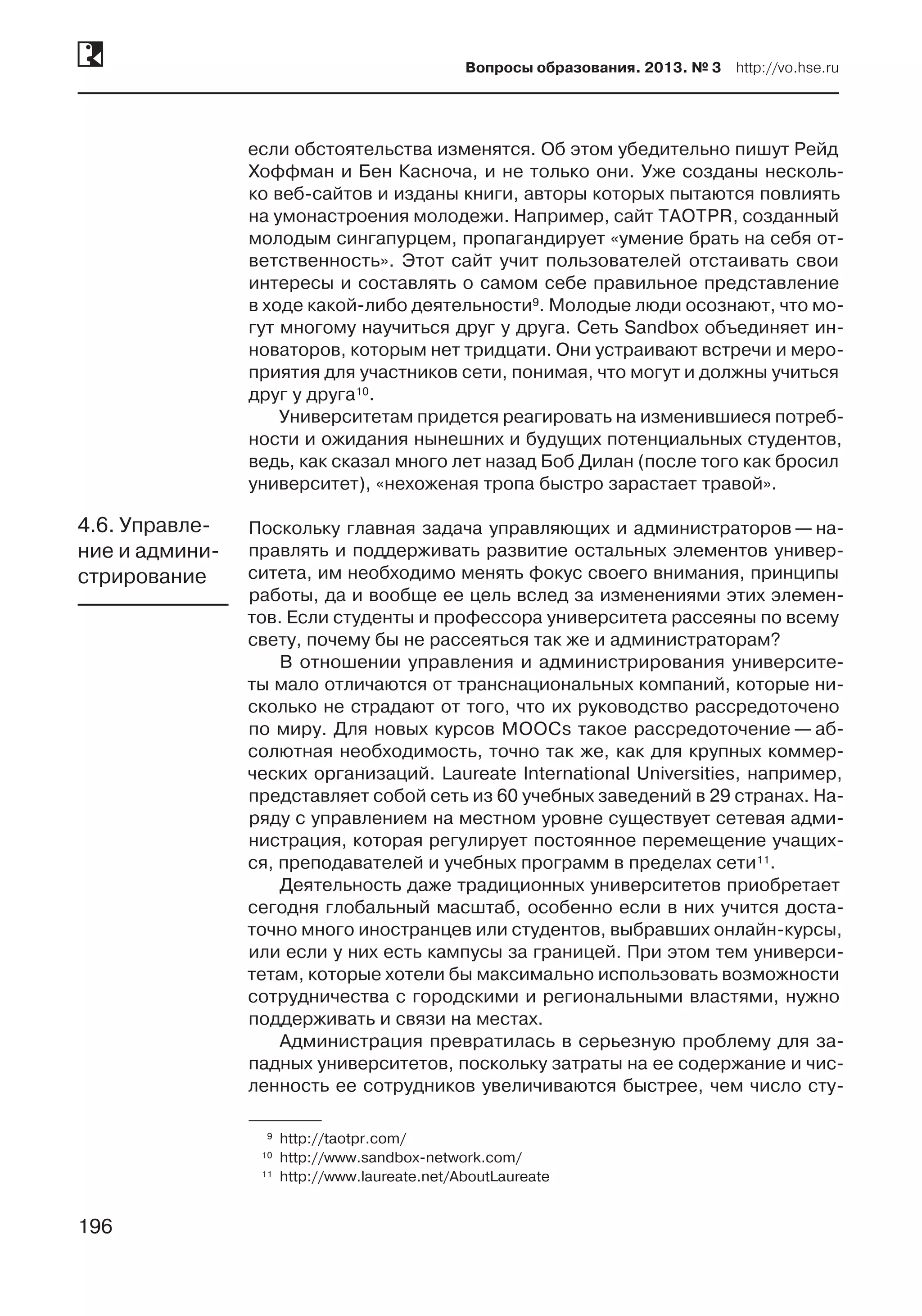 196
Вопросы образования. 2013. № 3  http://vo.hse.ru
196
если обстоятельства изменятся. Об этом убедительно пишут Рейд
Хоффман и Бен Касноча, и не только они. Уже созданы несколь-
ко веб-сайтов и изданы книги, авторы которых пытаются повлиять
на умонастроения молодежи. Например, сайт TAOTPR, соз­данный
молодым сингапурцем, пропагандирует «умение брать на себя от-
ветственность». Этот сайт учит пользователей отстаивать свои
интересы и составлять о самом себе правильное представление
в ходе какой-либо деятельности9. Молодые люди осознают, что мо-
гут многому научиться друг у друга. Сеть Sandbox объединяет ин-
новаторов, которым нет тридцати. Они устраивают встречи и меро-
приятия для участников сети, понимая, что могут и должны учиться
друг у друга10.
Университетам придется реагировать на изменившиеся потреб-
ности и ожидания нынешних и будущих потенциальных студентов,
ведь, как сказал много лет назад Боб Дилан (после того как бросил
университет), «нехоженая тропа быстро зарастает травой».
Поскольку главная задача управляющих и администраторов — на-
правлять и поддерживать развитие остальных элементов универ-
ситета, им необходимо менять фокус своего внимания, принципы
работы, да и вообще ее цель вслед за изменениями этих элемен-
тов. Если студенты и профессора университета рассеяны по всему
свету, почему бы не рассеяться так же и администраторам?
В отношении управления и администрирования университе-
ты мало отличаются от транснациональных компаний, которые ни-
сколько не страдают от того, что их руководство рассредоточено
по миру. Для новых курсов MOOCs такое рассредоточение — аб-
солютная необходимость, точно так же, как для крупных коммер-
ческих организаций. Laureate International Universities, например,
представляет собой сеть из 60 учебных заведений в 29 странах. На-
ряду с управлением на местном уровне существует сетевая адми-
нистрация, которая регулирует постоянное перемещение учащих-
ся, преподавателей и учебных программ в пределах сети11.
Деятельность даже традиционных университетов приобретает
сегодня глобальный масштаб, особенно если в них учится доста-
точно много иностранцев или студентов, выбравших онлайн-курсы,
или если у них есть кампусы за границей. При этом тем универси-
тетам, которые хотели бы максимально использовать возможности
сотрудничества с городскими и региональными властями, нужно
поддерживать и связи на местах.
Администрация превратилась в серьезную проблему для за-
падных университетов, поскольку затраты на ее содержание и чис-
ленность ее сотрудников увеличиваются быстрее, чем число сту-
	9	http://taotpr.com/
	10	 http://www.sandbox-network.com/
	11	 http://www.laureate.net/AboutLaureate
4.6. Управле-
ние и админи-
стрирование
 
