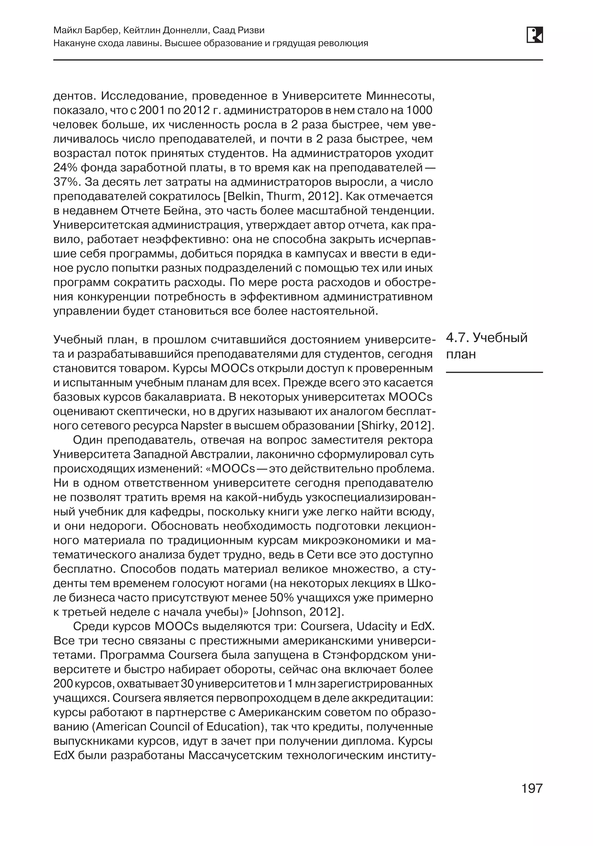 197
Майкл Барбер, Кейтлин Доннелли, Саад Ризви
Накануне схода лавины. Высшее образование и грядущая революция
197
дентов. Исследование, проведенное в Университете Миннесоты,
показало, что с 2001 по 2012 г. администраторов в нем стало на 1000
человек больше, их численность росла в 2 раза быстрее, чем уве-
личивалось число преподавателей, и почти в 2 раза быстрее, чем
возрастал поток принятых студентов. На администраторов уходит
24% фонда заработной платы, в то время как на преподавателей —
37%. За десять лет затраты на администраторов выросли, а число
преподавателей сократилось [Belkin, Thurm, 2012]. Как отмечается
в недавнем Отчете Бейна, это часть более масштабной тенденции.
Университетская администрация, утверждает автор отчета, как пра-
вило, работает неэффективно: она не способна закрыть исчерпав-
шие себя программы, добиться порядка в кампусах и ввести в еди-
ное русло попытки разных подразделений с помощью тех или иных
программ сократить расходы. По мере роста расходов и обостре-
ния конкуренции потребность в эффективном административном
управлении будет становиться все более настоятельной.
Учебный план, в прошлом считавшийся достоянием университе-
та и разрабатывавшийся преподавателями для студентов, сегодня
становится товаром. Курсы MOOCs открыли доступ к проверенным
и испытанным учебным планам для всех. Прежде всего это касается
базовых курсов бакалавриата. В некоторых университетах MOOCs
оценивают скептически, но в других называют их аналогом бесплат-
ного сетевого ресурса Napster в высшем образовании [Shirky, 2012].
Один преподаватель, отвечая на вопрос заместителя ректора
Университета Западной Австралии, лаконично сформулировал суть
происходящих изменений: «MOOCs —это действительно проблема.
Ни в одном ответственном университете сегодня преподавателю
не позволят тратить время на какой-нибудь узкоспециализирован-
ный учебник для кафедры, поскольку книги уже легко найти всюду,
и они недороги. Обосновать необходимость подготовки лекцион-
ного материала по традиционным курсам микроэкономики и ма-
тематического анализа будет трудно, ведь в Сети все это доступно
бесплатно. Способов подать материал великое множество, а сту-
денты тем временем голосуют ногами (на некоторых лекциях в Шко-
ле бизнеса часто присутствуют менее 50% учащихся уже примерно
к третьей неделе с начала учебы)» [Johnson, 2012].
Среди курсов MOOCs выделяются три: Coursera, Udacity и EdX.
Все три тесно связаны с престижными американскими универси-
тетами. Программа Coursera была запущена в Стэнфордском уни-
верситете и быстро набирает обороты, сейчас она включает более
200 курсов,охватывает30университетови 1млнзарегистрированных
учащихся. Coursera является первопроходцем в деле аккредитации:
курсы работают в партнерстве с Американским советом по образо-
ванию (American Council of Education), так что кредиты, полученные
выпускниками курсов, идут в зачет при получении диплома. Курсы
EdX были разработаны Массачусетским технологическим институ-
4.7. Учебный
план
 