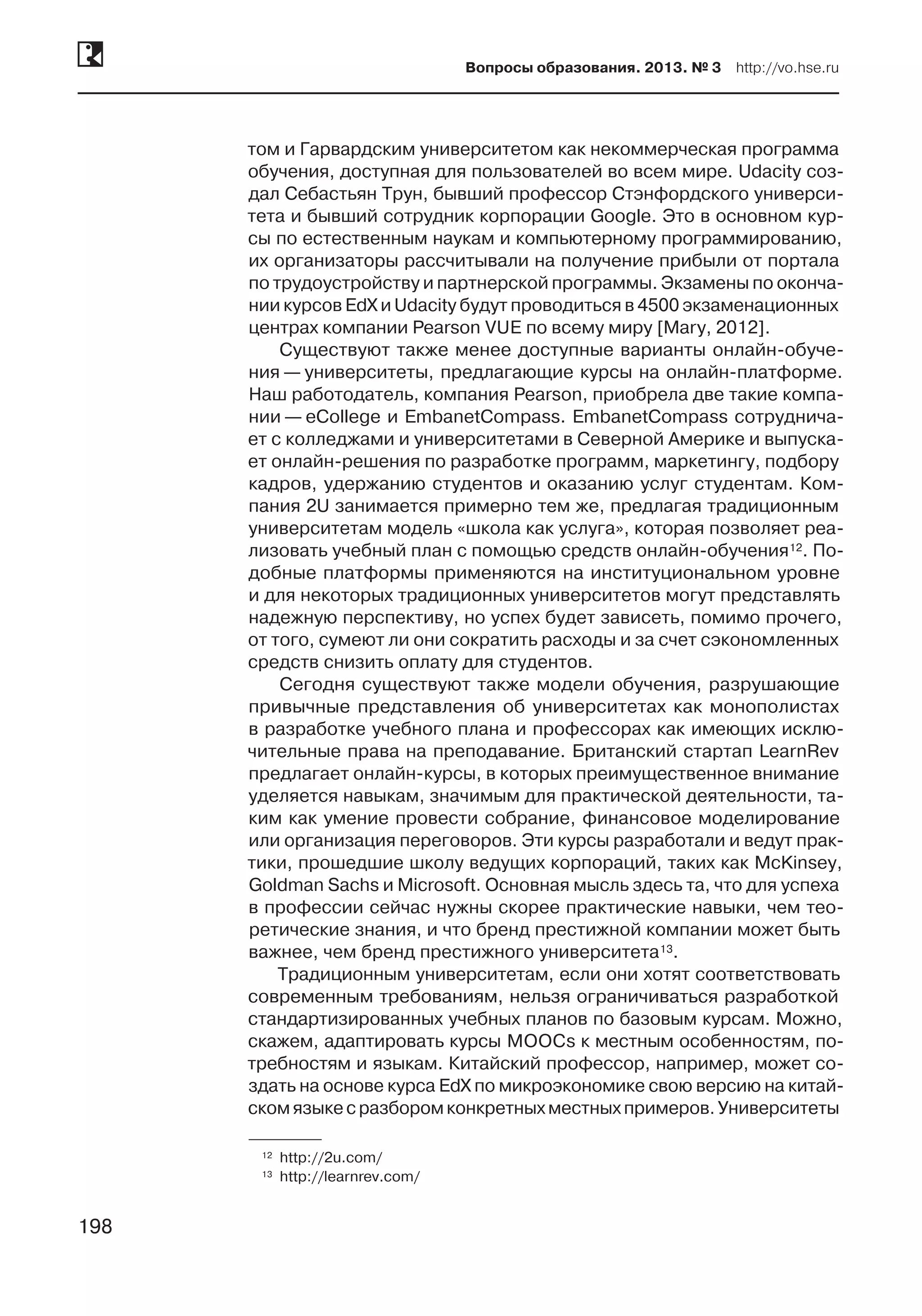 198
Вопросы образования. 2013. № 3  http://vo.hse.ru
198
том и Гарвардским университетом как некоммерческая программа
обучения, доступная для пользователей во всем мире. Udacity соз­
дал Себастьян Трун, бывший профессор Стэнфордского универси-
тета и бывший сотрудник корпорации Google. Это в основном кур-
сы по естественным наукам и компьютерному программированию,
их организаторы рассчитывали на получение прибыли от портала
по трудоустройству и партнерской программы. Экзамены по оконча-
нии курсов EdX и Udacity будут проводиться в 4500 экзаменационных
центрах компании Pearson VUE по всему миру [Mary, 2012].
Существуют также менее доступные варианты онлайн-обуче-
ния — университеты, предлагающие курсы на онлайн-платформе.
Наш работодатель, компания Pearson, приобрела две такие компа-
нии — eCollege и EmbanetCompass. EmbanetCompass сотруднича-
ет с колледжами и университетами в Северной Америке и выпуска-
ет онлайн-решения по разработке программ, маркетингу, подбору
кадров, удержанию студентов и оказанию услуг студентам. Ком-
пания 2U занимается примерно тем же, предлагая традиционным
университетам модель «школа как услуга», которая позволяет реа-
лизовать учебный план с помощью средств онлайн-обучения12. По-
добные платформы применяются на институциональном уровне
и для некоторых традиционных университетов могут представлять
надежную перспективу, но успех будет зависеть, помимо прочего,
от того, сумеют ли они сократить расходы и за счет сэкономленных
средств снизить оплату для студентов.
Сегодня существуют также модели обучения, разрушающие
привычные представления об университетах как монополистах
в разработке учебного плана и профессорах как имеющих исклю-
чительные права на преподавание. Британский стартап LearnRev
предлагает онлайн-курсы, в которых преимущественное внимание
уделяется навыкам, значимым для практической деятельности, та-
ким как умение провести собрание, финансовое моделирование
или организация переговоров. Эти курсы разработали и ведут прак-
тики, прошедшие школу ведущих корпораций, таких как McKinsey,
Goldman Sachs и Microsoft. Основная мысль здесь та, что для успеха
в профессии сейчас нужны скорее практические навыки, чем тео-
ретические знания, и что бренд престижной компании может быть
важнее, чем бренд престижного университета13.
Традиционным университетам, если они хотят соответствовать
современным требованиям, нельзя ограничиваться разработкой
стандартизированных учебных планов по базовым курсам. Можно,
скажем, адаптировать курсы MOOCs к местным особенностям, по-
требностям и языкам. Китайский профессор, например, может со-
здать на основе курса EdX по микроэкономике свою версию на китай-
скомязыкес разборомконкретныхместныхпримеров.Университеты
	12	 http://2u.com/
	13	 http://learnrev.com/
 