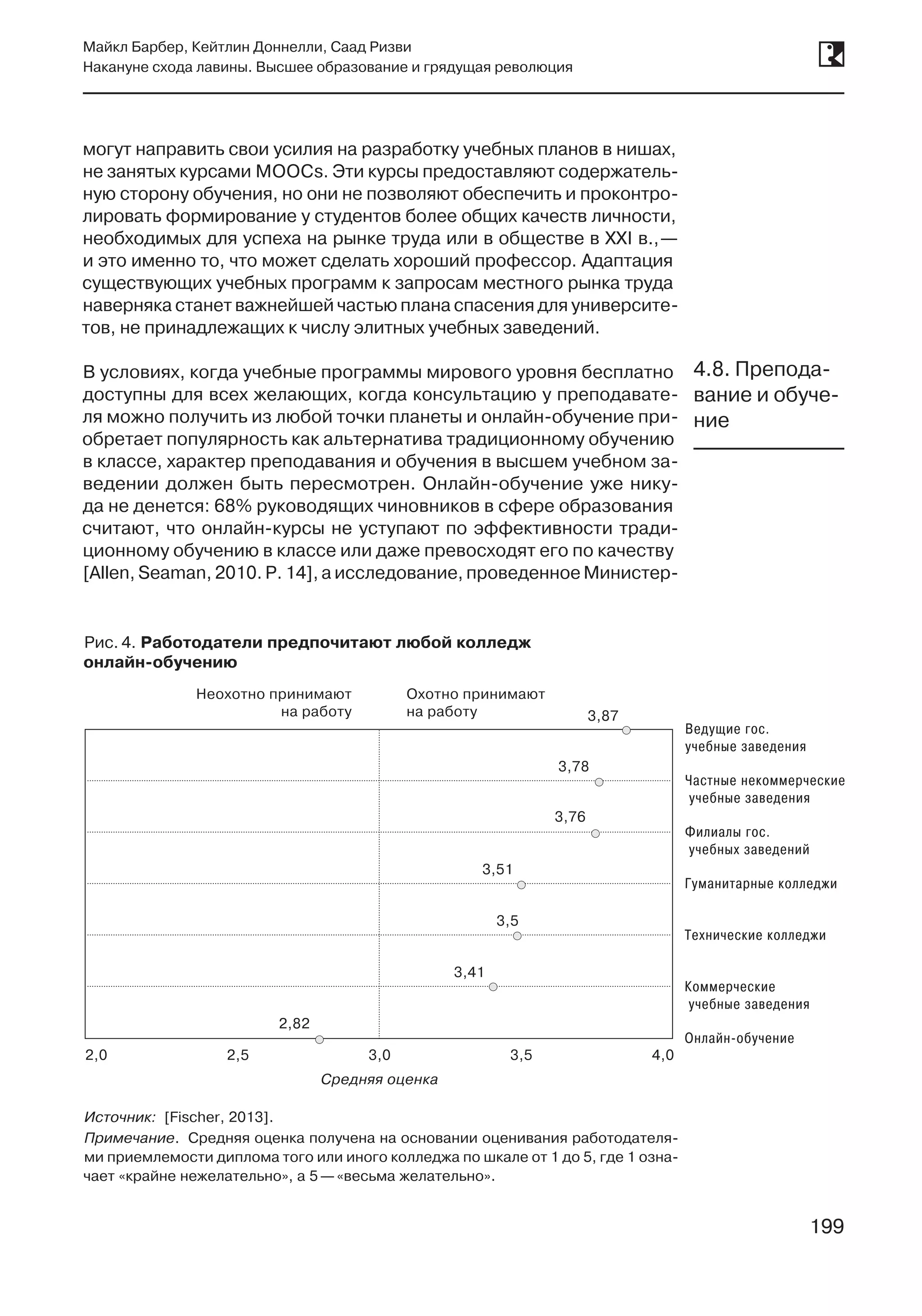 199
Майкл Барбер, Кейтлин Доннелли, Саад Ризви
Накануне схода лавины. Высшее образование и грядущая революция
199
могут направить свои усилия на разработку учебных планов в нишах,
не занятых курсами MOOCs. Эти курсы предоставляют содержатель-
ную сторону обучения, но они не позволяют обеспечить и проконтро-
лировать формирование у студентов более общих качеств личности,
необходимых для успеха на рынке труда или в обществе в XXI в., —
и это именно то, что может сделать хороший профессор. Адаптация
существующих учебных программ к запросам местного рынка труда
наверняка станет важнейшей частью плана спасения для университе-
тов, не принадлежащих к числу элитных учебных заведений.
В условиях, когда учебные программы мирового уровня бесплатно
доступны для всех желающих, когда консультацию у преподавате-
ля можно получить из любой точки планеты и онлайн-обучение при-
обретает популярность как альтернатива традиционному обучению
в классе, характер преподавания и обучения в высшем учебном за-
ведении должен быть пересмотрен. Онлайн-обучение уже нику-
да не денется: 68% руководящих чиновников в сфере образования
считают, что онлайн-курсы не уступают по эффективности тради-
ционному обучению в классе или даже превосходят его по качеству
[Allen, Seaman, 2010. P. 14], а исследование, проведенное Министер-
4.8. Препода-
вание и обуче-
ние
Рис. 4. Работодатели предпочитают любой колледж
онлайн-обучению
Неохотно принимают
на работу
Охотно принимают
на работу
2,82
3,41
3,87
3,78
3,51
3,76
3,5
2,0 2,5 3,0
Средняя оценка
3,5 4,0
Ведущие гос.
учебные заведения
Частные некоммерческие
учебные заведения
Филиалы гос.
учебных заведений
Гуманитарные колледжи
Технические колледжи
Коммерческие
учебные заведения
Онлайн-обучение
Источник: [Fischer, 2013].
Примечание. Средняя оценка получена на основании оценивания работодателя-
ми приемлемости диплома того или иного колледжа по шкале от 1 до 5, где 1 озна-
чает «крайне нежелательно», а 5 —«весьма желательно».
 