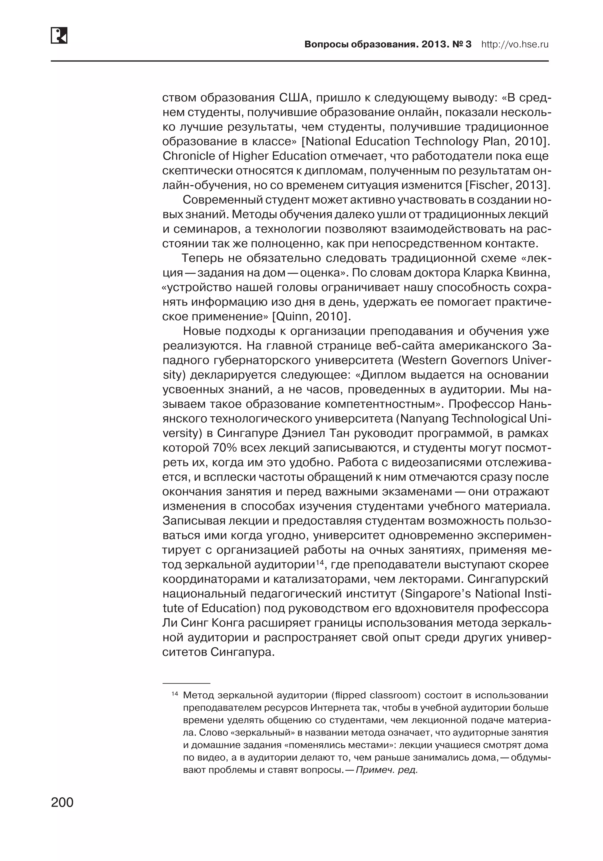 200
Вопросы образования. 2013. № 3  http://vo.hse.ru
200
ством образования США, пришло к следующему выводу: «В сред-
нем студенты, получившие образование онлайн, показали несколь-
ко лучшие результаты, чем студенты, получившие традиционное
образование в классе» [National Education Technology Plan, 2010].
Chronicle of Higher Education отмечает, что работодатели пока еще
скептически относятся к дипломам, полученным по результатам он-
лайн-обучения, но со временем ситуация изменится [Fischer, 2013].
Современный студент может активно участвовать в создании но-
вых знаний. Методы обучения далеко ушли от традиционных лекций
и семинаров, а технологии позволяют взаимодействовать на рас-
стоянии так же полноценно, как при непосредственном контакте.
Теперь не обязательно следовать традиционной схеме «лек-
ция —задания на дом —оценка». По словам доктора Кларка Квинна,
«устройство нашей головы ограничивает нашу способность сохра-
нять информацию изо дня в день, удержать ее помогает практиче-
ское применение» [Quinn, 2010].
Новые подходы к организации преподавания и обучения уже
реализуются. На главной странице веб-сайта американского За-
падного губернаторского университета (Western Governors Univer-
sity) декларируется следующее: «Диплом выдается на основании
усвоенных знаний, а не часов, проведенных в аудитории. Мы на-
зываем такое образование компетентностным». Профессор Нань-
янского технологического университета (Nanyang Technological Uni-
versity) в Сингапуре Дэниел Тан руководит программой, в рамках
которой 70% всех лекций записываются, и студенты могут посмот­
реть их, когда им это удобно. Работа с видеозаписями отслежива-
ется, и всплески частоты обращений к ним отмечаются сразу после
окончания занятия и перед важными экзаменами — они отражают
изменения в способах изучения студентами учебного материала.
Записывая лекции и предоставляя студентам возможность пользо-
ваться ими когда угодно, университет одновременно эксперимен-
тирует с организацией работы на очных занятиях, применяя ме-
тод зеркальной аудитории14, где преподаватели выступают скорее
координаторами и катализаторами, чем лекторами. Сингапурский
национальный педагогический институт (Singapore’s National Insti-
tute of Education) под руководством его вдохновителя профессора
Ли Синг Конга расширяет границы использования метода зеркаль-
ной аудитории и распространяет свой опыт среди других универ-
ситетов Сингапура.
	14	 Метод зеркальной аудитории (flipped classroom) состоит в использовании
преподавателем ресурсов Интернета так, чтобы в учебной аудитории больше
времени уделять общению со студентами, чем лекционной подаче материа-
ла. Слово «зеркальный» в названии метода означает, что аудиторные занятия
и домашние задания «поменялись местами»: лекции учащиеся смотрят дома
по видео, а в аудитории делают то, чем раньше занимались дома, — обдумы-
вают проблемы и ставят вопросы. —Примеч. ред.
 