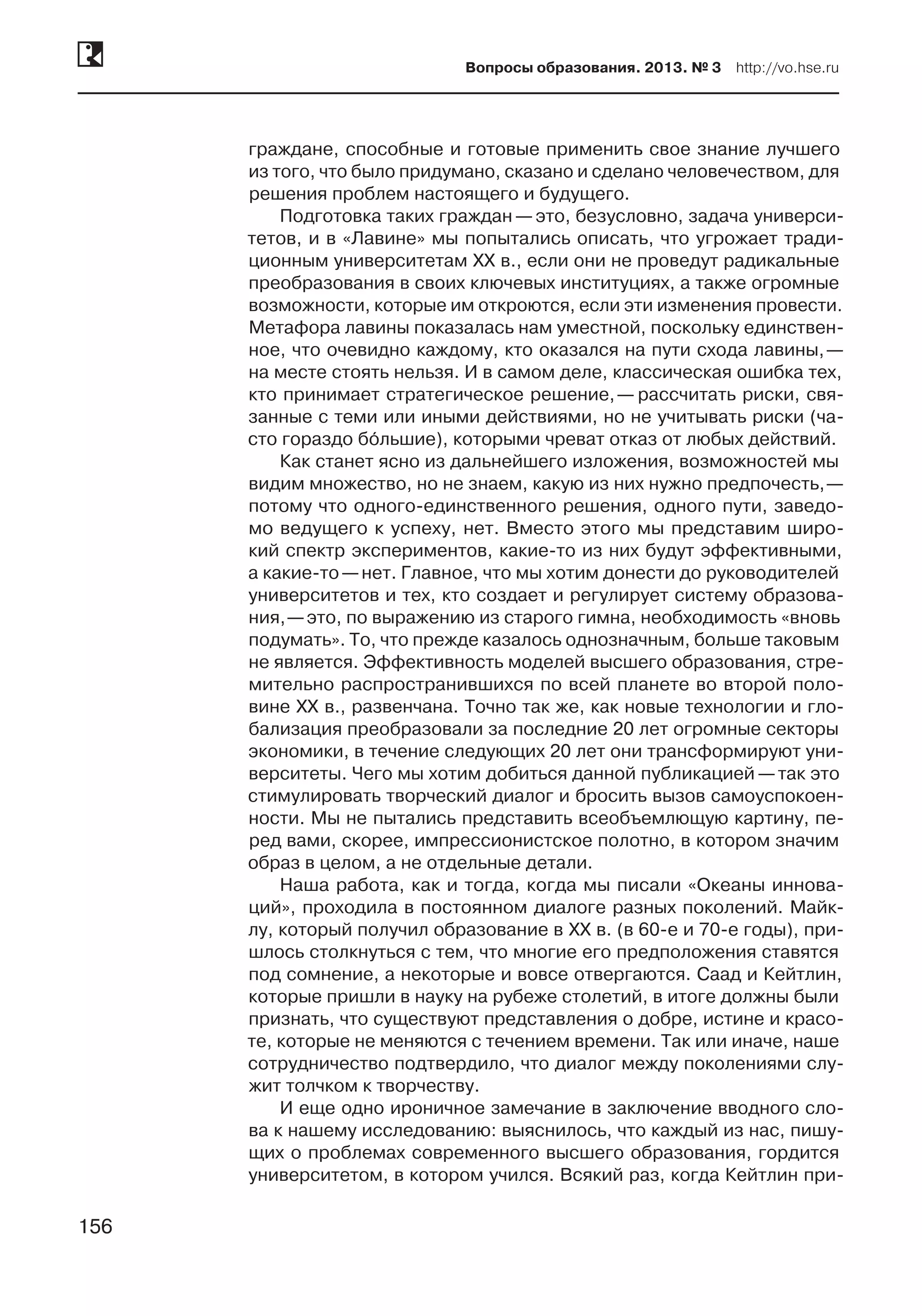 156
Вопросы образования. 2013. № 3  http://vo.hse.ru
156
граждане, способные и готовые применить свое знание лучшего
из того, что было придумано, сказано и сделано человечеством, для
решения проблем настоящего и будущего.
Подготовка таких граждан —это, безусловно, задача универси-
тетов, и в «Лавине» мы попытались описать, что угрожает тради-
ционным университетам XX в., если они не проведут радикальные
преобразования в своих ключевых институциях, а также огромные
возможности, которые им откроются, если эти изменения провести.
Метафора лавины показалась нам уместной, поскольку единствен-
ное, что очевидно каждому, кто оказался на пути схода лавины, —
на месте стоять нельзя. И в самом деле, классическая ошибка тех,
кто принимает стратегическое решение, — рассчитать риски, свя-
занные с теми или иными действиями, но не учитывать риски (ча-
сто гораздо бóльшие), которыми чреват отказ от любых действий.
Как станет ясно из дальнейшего изложения, возможностей мы
видим множество, но не знаем, какую из них нужно предпочесть, —
потому что одного-единственного решения, одного пути, заведо-
мо ведущего к успеху, нет. Вместо этого мы представим широ-
кий спектр экспериментов, какие-то из них будут эффективными,
а какие-то —нет. Главное, что мы хотим донести до руководителей
университетов и тех, кто создает и регулирует систему образова-
ния, —это, по выражению из старого гимна, необходимость «вновь
подумать». То, что прежде казалось однозначным, больше таковым
не является. Эффективность моделей высшего образования, стре-
мительно распространившихся по всей планете во второй поло-
вине XX в., развенчана. Точно так же, как новые технологии и гло-
бализация преобразовали за последние 20 лет огромные секторы
экономики, в течение следующих 20 лет они трансформируют уни-
верситеты. Чего мы хотим добиться данной публикацией —так это
стимулировать творческий диалог и бросить вызов самоуспокоен-
ности. Мы не пытались представить всеобъемлющую картину, пе-
ред вами, скорее, импрессионистское полотно, в котором значим
образ в целом, а не отдельные детали.
Наша работа, как и тогда, когда мы писали «Океаны иннова-
ций», проходила в постоянном диалоге разных поколений. Майк-
лу, который получил образование в XX в. (в 60‑е и 70‑е годы), при-
шлось столкнуться с тем, что многие его предположения ставятся
под сомнение, а некоторые и вовсе отвергаются. Саад и Кейтлин,
которые пришли в науку на рубеже столетий, в итоге должны были
признать, что существуют представления о добре, истине и красо-
те, которые не меняются с течением времени. Так или иначе, наше
сотрудничество подтвердило, что диалог между поколениями слу-
жит толчком к творчеству.
И еще одно ироничное замечание в заключение вводного сло-
ва к нашему исследованию: выяснилось, что каждый из нас, пишу-
щих о проблемах современного высшего образования, гордится
университетом, в котором учился. Всякий раз, когда Кейтлин при-
 