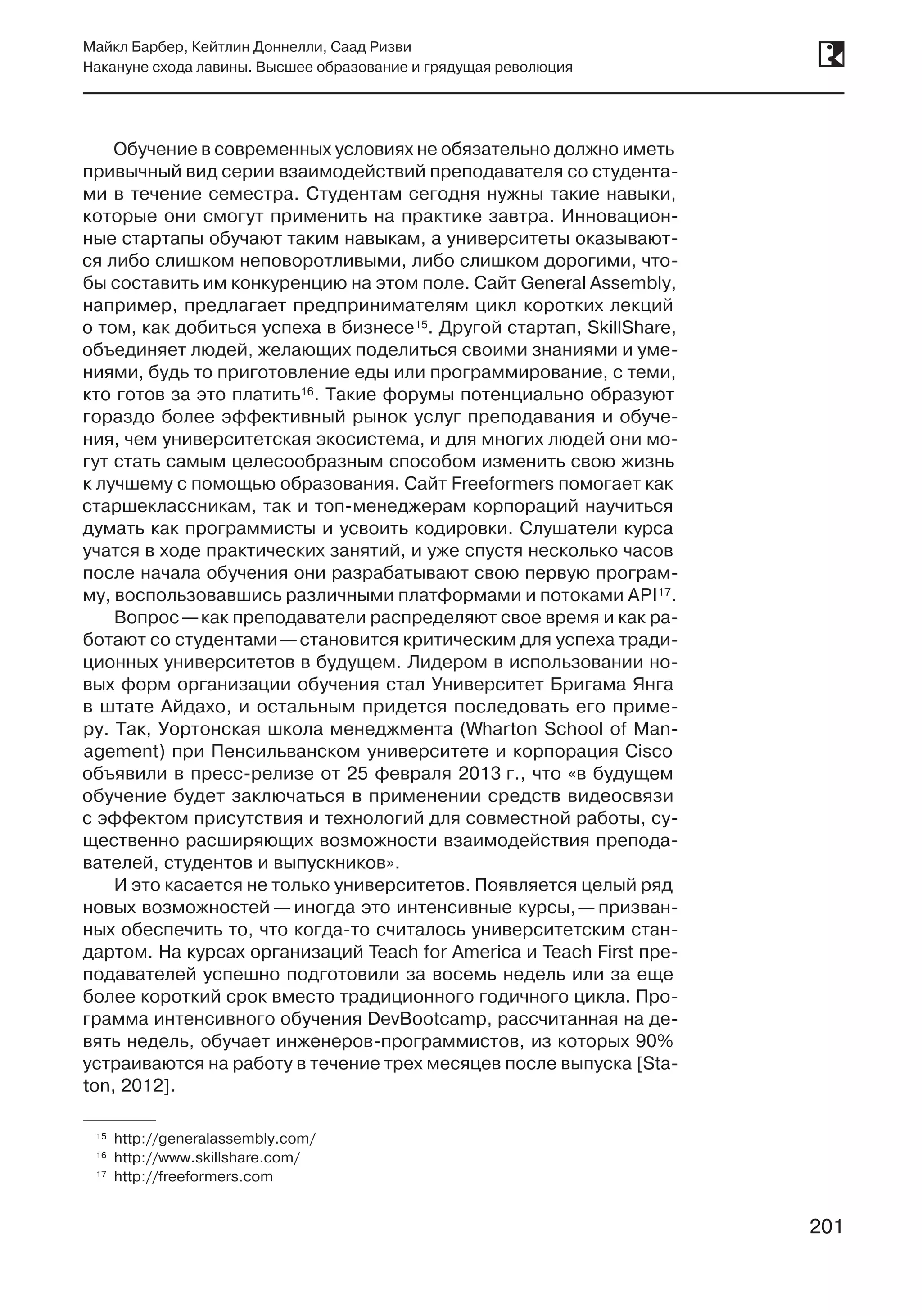 201
Майкл Барбер, Кейтлин Доннелли, Саад Ризви
Накануне схода лавины. Высшее образование и грядущая революция
201
Обучение в современных условиях не обязательно должно иметь
привычный вид серии взаимодействий преподавателя со студента-
ми в течение семестра. Студентам сегодня нужны такие навыки,
которые они смогут применить на практике завтра. Инновацион-
ные стартапы обучают таким навыкам, а университеты оказывают-
ся либо слишком неповоротливыми, либо слишком дорогими, что-
бы составить им конкуренцию на этом поле. Сайт General Assembly,
например, предлагает предпринимателям цикл коротких лекций
о том, как добиться успеха в бизнесе15. Другой стартап, SkillShare,
объединяет людей, желающих поделиться своими знаниями и уме-
ниями, будь то приготовление еды или программирование, с теми,
кто готов за это платить16. Такие форумы потенциально образуют
гораздо более эффективный рынок услуг преподавания и обуче-
ния, чем университетская экосистема, и для многих людей они мо-
гут стать самым целесообразным способом изменить свою жизнь
к лучшему с помощью образования. Сайт Freeformers помогает как
старшеклассникам, так и топ-менеджерам корпораций научиться
думать как программисты и усвоить кодировки. Слушатели курса
учатся в ходе практических занятий, и уже спустя несколько часов
после начала обучения они разрабатывают свою первую програм-
му, воспользовавшись различными платформами и потоками API17.
Вопрос —как преподаватели распределяют свое время и как ра-
ботают со студентами —становится критическим для успеха тради-
ционных университетов в будущем. Лидером в использовании но-
вых форм организации обучения стал Университет Бригама Янга
в штате Айдахо, и остальным придется последовать его приме-
ру. Так, Уортонская школа менеджмента (Wharton School of Man-
agement) при Пенсильванском университете и корпорация Cisco
объявили в пресс-релизе от 25 февраля 2013 г., что «в будущем
обучение будет заключаться в применении средств видеосвязи
с эффектом присутствия и технологий для совместной работы, су-
щественно расширяющих возможности взаимодействия препода-
вателей, студентов и выпускников».
И это касается не только университетов. Появляется целый ряд
новых возможностей — иногда это интенсивные курсы, — призван-
ных обеспечить то, что когда-то считалось университетским стан-
дартом. На курсах организаций Teach for America и Teach First пре-
подавателей успешно подготовили за восемь недель или за еще
более короткий срок вместо традиционного годичного цикла. Про-
грамма интенсивного обучения DevBootcamp, рассчитанная на де-
вять недель, обучает инженеров-программистов, из которых 90%
устраиваются на работу в течение трех месяцев после выпуска [Sta-
ton, 2012].
	15	 http://generalassembly.com/
	16	 http://www.skillshare.com/
	17	 http://freeformers.com
 