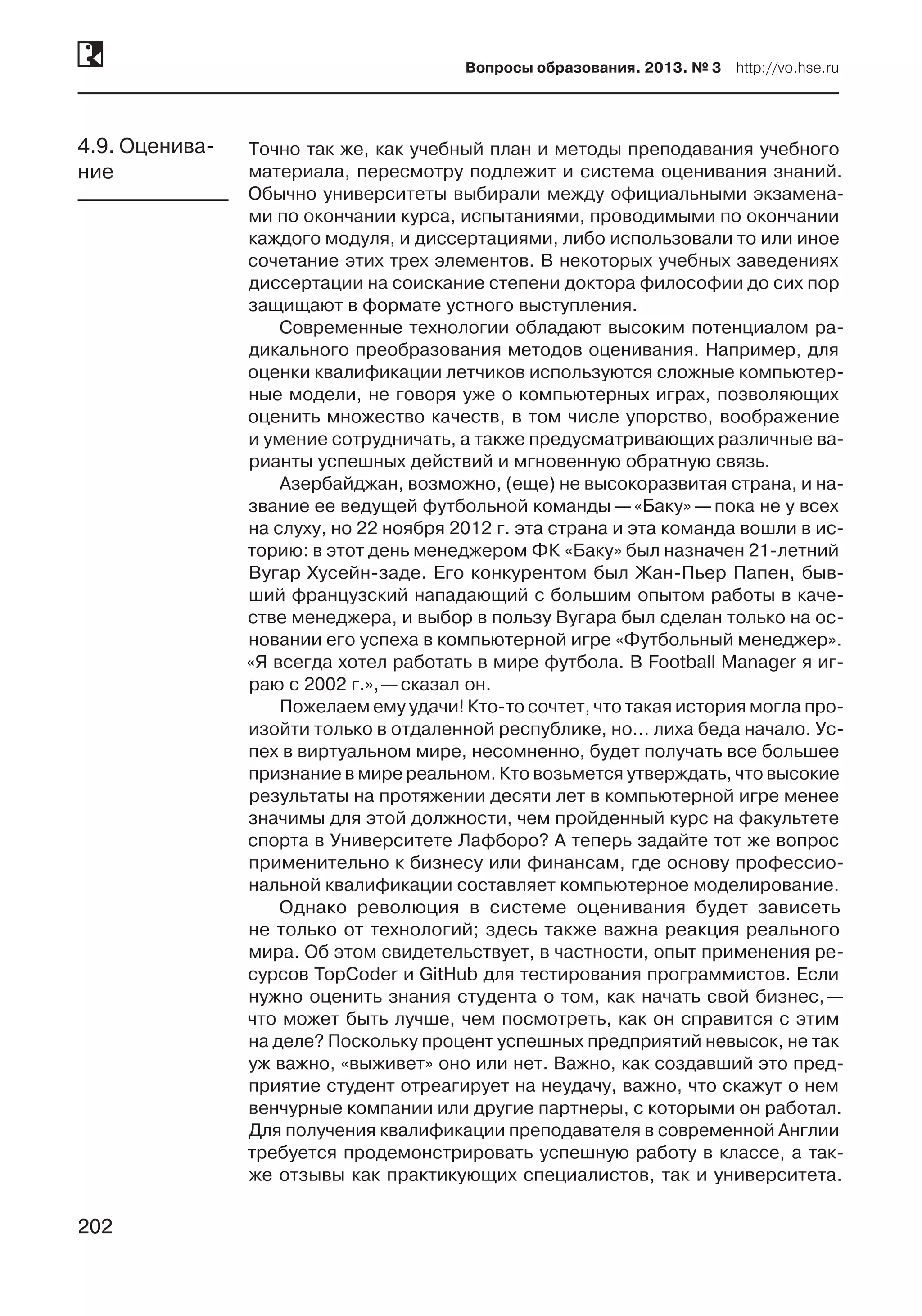 202
Вопросы образования. 2013. № 3  http://vo.hse.ru
202
Точно так же, как учебный план и методы преподавания учебного
материала, пересмотру подлежит и система оценивания знаний.
Обычно университеты выбирали между официальными экзамена-
ми по окончании курса, испытаниями, проводимыми по окончании
каждого модуля, и диссертациями, либо использовали то или иное
сочетание этих трех элементов. В некоторых учебных заведениях
диссертации на соискание степени доктора философии до сих пор
защищают в формате устного выступления.
Современные технологии обладают высоким потенциалом ра-
дикального преобразования методов оценивания. Например, для
оценки квалификации летчиков используются сложные компьютер-
ные модели, не говоря уже о компьютерных играх, позволяющих
оценить множество качеств, в том числе упорство, воображение
и умение сотрудничать, а также предусматривающих различные ва-
рианты успешных действий и мгновенную обратную связь.
Азербайджан, возможно, (еще) не высокоразвитая страна, и на-
звание ее ведущей футбольной команды —«Баку» —пока не у всех
на слуху, но 22 ноября 2012 г. эта страна и эта команда вошли в ис-
торию: в этот день менеджером ФК «Баку» был назначен 21-летний
Вугар Хусейн-заде. Его конкурентом был Жан-Пьер Папен, быв-
ший французский нападающий с большим опытом работы в каче-
стве менеджера, и выбор в пользу Вугара был сделан только на ос-
новании его успеха в компьютерной игре «Футбольный менеджер».
«Я всегда хотел работать в мире футбола. В Football Manager я иг-
раю с 2002 г.», —сказал он.
Пожелаем ему удачи! Кто-то сочтет, что такая история могла про-
изойти только в отдаленной республике, но… лиха беда начало. Ус-
пех в виртуальном мире, несомненно, будет получать все большее
признание в мире реальном. Кто возьмется утверждать, что высокие
результаты на протяжении десяти лет в компьютерной игре менее
значимы для этой должности, чем пройденный курс на факультете
спорта в Университете Лафборо? А теперь задайте тот же вопрос
применительно к бизнесу или финансам, где основу профессио-
нальной квалификации составляет компьютерное моделирование.
Однако революция в системе оценивания будет зависеть
не только от технологий; здесь также важна реакция реального
мира. Об этом свидетельствует, в частности, опыт применения ре-
сурсов TopCoder и GitHub для тестирования программистов. Если
нужно оценить знания студента о том, как начать свой бизнес, —
что может быть лучше, чем посмотреть, как он справится с этим
на деле? Поскольку процент успешных предприятий невысок, не так
уж важно, «выживет» оно или нет. Важно, как создавший это пред-
приятие студент отреагирует на неудачу, важно, что скажут о нем
венчурные компании или другие партнеры, с которыми он работал.
Для получения квалификации преподавателя в современной Англии
требуется продемонстрировать успешную работу в классе, а так-
же отзывы как практикующих специалистов, так и университета.
4.9. Оценива-
ние
 