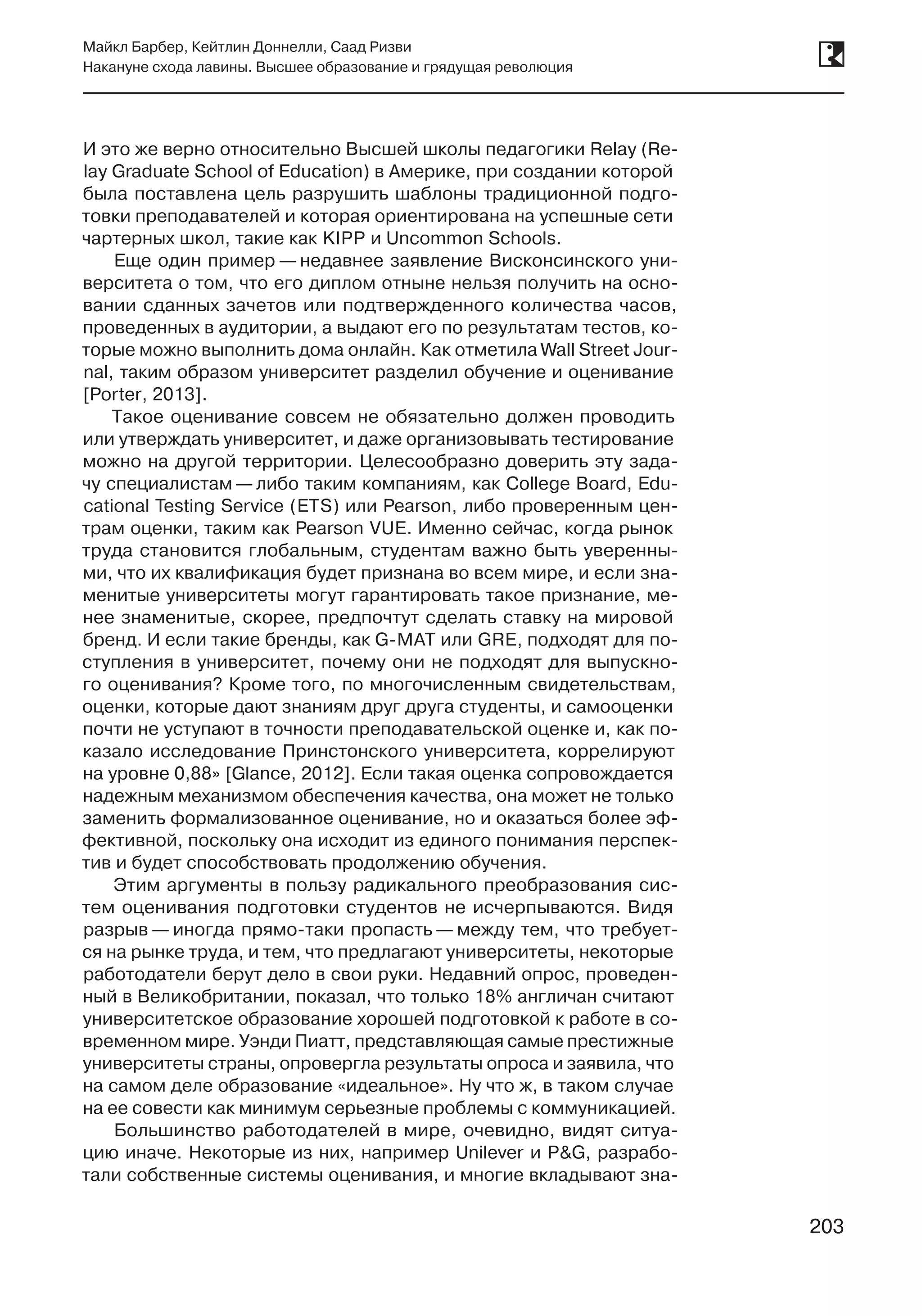 203
Майкл Барбер, Кейтлин Доннелли, Саад Ризви
Накануне схода лавины. Высшее образование и грядущая революция
203
И это же верно относительно Высшей школы педагогики Relay (Re-
lay Graduate School of Education) в Америке, при создании которой
была поставлена цель разрушить шаблоны традиционной подго-
товки преподавателей и которая ориентирована на успешные сети
чартерных школ, такие как KIPP и Uncommon Schools.
Еще один пример — недавнее заявление Висконсинского уни-
верситета о том, что его диплом отныне нельзя получить на осно-
вании сданных зачетов или подтвержденного количества часов,
проведенных в аудитории, а выдают его по результатам тестов, ко-
торые можно выполнить дома онлайн. Как отметила Wall Street Jour-
nal, таким образом университет разделил обучение и оценивание
[Porter, 2013].
Такое оценивание совсем не обязательно должен проводить
или утверждать университет, и даже организовывать тестирование
можно на другой территории. Целесообразно доверить эту зада-
чу специалистам — либо таким компаниям, как College Board, Edu-
cational Testing Service (ETS) или Pearson, либо проверенным цен-
трам оценки, таким как Pearson VUE. Именно сейчас, когда рынок
труда становится глобальным, студентам важно быть уверенны-
ми, что их квалификация будет признана во всем мире, и если зна-
менитые университеты могут гарантировать такое признание, ме-
нее знаменитые, скорее, предпочтут сделать ставку на мировой
бренд. И если такие бренды, как G-MAT или GRE, подходят для по-
ступления в университет, почему они не подходят для выпускно-
го оценивания? Кроме того, по многочисленным свидетельствам,
оценки, которые дают знаниям друг друга студенты, и самооценки
почти не уступают в точности преподавательской оценке и, как по-
казало исследование Принстонского университета, коррелируют
на уровне 0,88» [Glance, 2012]. Если такая оценка сопровождается
надежным механизмом обеспечения качества, она может не только
заменить формализованное оценивание, но и оказаться более эф-
фективной, поскольку она исходит из единого понимания перспек-
тив и будет способствовать продолжению обучения.
Этим аргументы в пользу радикального преобразования сис­
тем оценивания подготовки студентов не исчерпываются. Видя
разрыв — иногда прямо-таки пропасть — между тем, что требует-
ся на рынке труда, и тем, что предлагают университеты, некоторые
работодатели берут дело в свои руки. Недавний опрос, проведен-
ный в Великобритании, показал, что только 18% англичан считают
университетское образование хорошей подготовкой к работе в со-
временном мире. Уэнди Пиатт, представляющая самые престижные
университеты страны, опровергла результаты опроса и заявила, что
на самом деле образование «идеальное». Ну что ж, в таком случае
на ее совести как минимум серьезные проблемы с коммуникацией.
Большинство работодателей в мире, очевидно, видят ситуа-
цию иначе. Некоторые из них, например Unilever и P&G, разрабо-
тали собственные системы оценивания, и многие вкладывают зна-
 