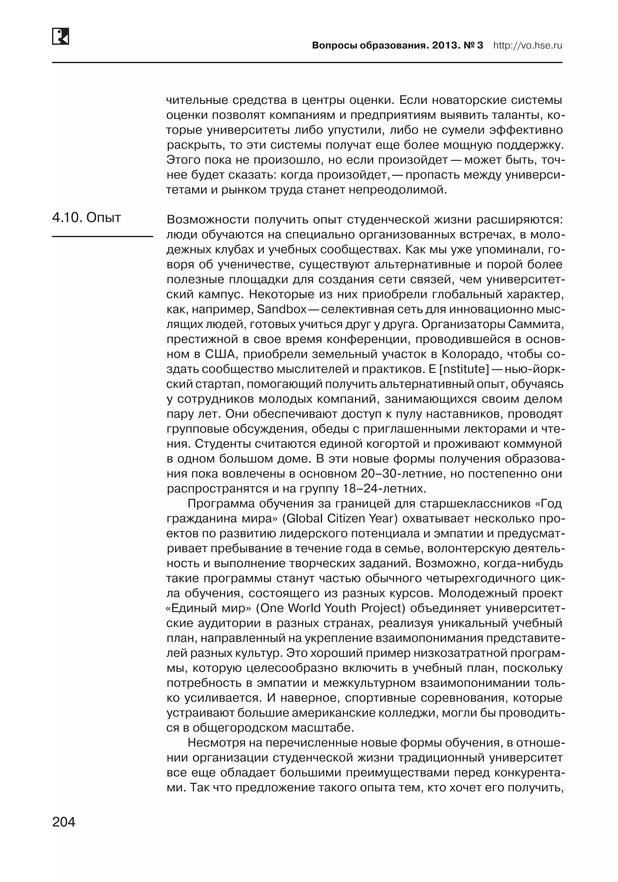 204
Вопросы образования. 2013. № 3  http://vo.hse.ru
204
чительные средства в центры оценки. Если новаторские системы
оценки позволят компаниям и предприятиям выявить таланты, ко-
торые университеты либо упустили, либо не сумели эффективно
раскрыть, то эти системы получат еще более мощную поддержку.
Этого пока не произошло, но если произойдет — может быть, точ-
нее будет сказать: когда произойдет, —пропасть между универси-
тетами и рынком труда станет непреодолимой.
Возможности получить опыт студенческой жизни расширяются:
люди обучаются на специально организованных встречах, в моло-
дежных клубах и учебных сообществах. Как мы уже упоминали, го-
воря об ученичестве, существуют альтернативные и порой более
полезные площадки для создания сети связей, чем университет-
ский кампус. Некоторые из них приобрели глобальный характер,
как, например, Sandbox —селективная сеть для инновационно мыс-
лящих людей, готовых учиться друг у друга. Организаторы Саммита,
престижной в свое время конференции, проводившейся в основ-
ном в США, приобрели земельный участок в Колорадо, чтобы со-
здать сообщество мыслителей и практиков. E [nstitute] —нью-йорк-
ский стартап, помогающий получить альтернативный опыт, обучаясь
у сотрудников молодых компаний, занимающихся своим делом
пару лет. Они обеспечивают доступ к пулу наставников, проводят
групповые обсуждения, обеды с приглашенными лекторами и чте-
ния. Студенты считаются единой когортой и проживают коммуной
в одном большом доме. В эти новые формы получения образова-
ния пока вовлечены в основном 20–30-летние, но постепенно они
распространятся и на группу 18–24-летних.
Программа обучения за границей для старшеклассников «Год
гражданина мира» (Global Citizen Year) охватывает несколько про-
ектов по развитию лидерского потенциала и эмпатии и предусмат­
ривает пребывание в течение года в семье, волонтерскую деятель-
ность и выполнение творческих заданий. Возможно, когда-нибудь
такие программы станут частью обычного четырехгодичного цик-
ла обучения, состоящего из разных курсов. Молодежный проект
«Единый мир» (One World Youth Project) объединяет университет-
ские аудитории в разных странах, реализуя уникальный учебный
план, направленный на укрепление взаимопонимания представите-
лей разных культур. Это хороший пример низкозатратной програм-
мы, которую целесообразно включить в учебный план, поскольку
потребность в эмпатии и межкультурном взаимопонимании толь-
ко усиливается. И наверное, спортивные соревнования, которые
устраивают большие американские колледжи, могли бы проводить-
ся в общегородском масштабе.
Несмотря на перечисленные новые формы обучения, в отноше-
нии организации студенческой жизни традиционный университет
все еще обладает большими преимуществами перед конкурента-
ми. Так что предложение такого опыта тем, кто хочет его получить,
4.10. Опыт
 