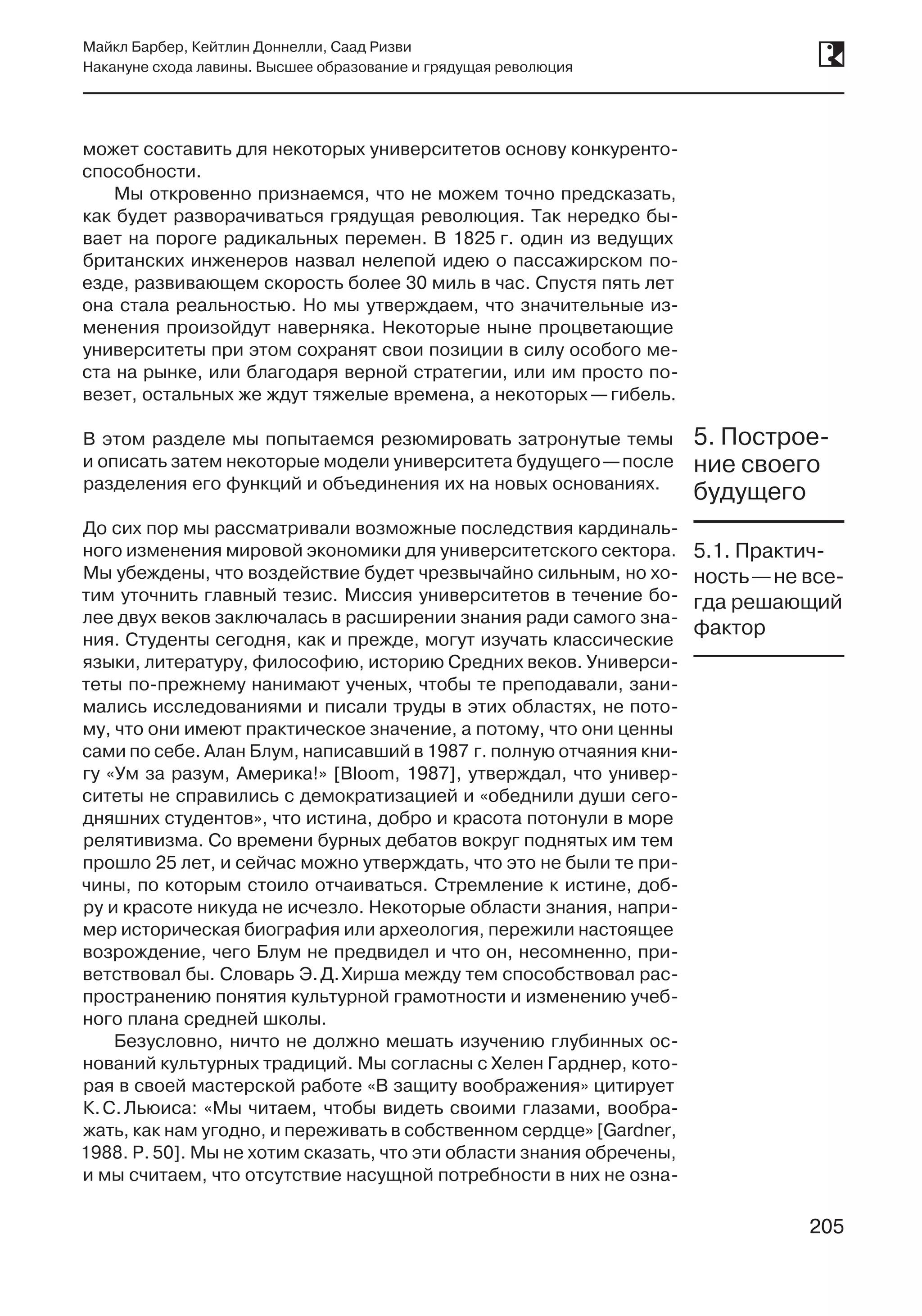 205
Майкл Барбер, Кейтлин Доннелли, Саад Ризви
Накануне схода лавины. Высшее образование и грядущая революция
205
может составить для некоторых университетов основу конкуренто-
способности.
Мы откровенно признаемся, что не можем точно предсказать,
как будет разворачиваться грядущая революция. Так нередко бы-
вает на пороге радикальных перемен. В 1825 г. один из ведущих
британских инженеров назвал нелепой идею о пассажирском по-
езде, развивающем скорость более 30 миль в час. Спустя пять лет
она стала реальностью. Но мы утверждаем, что значительные из-
менения произойдут наверняка. Некоторые ныне процветающие
университеты при этом сохранят свои позиции в силу особого ме-
ста на рынке, или благодаря верной стратегии, или им просто по-
везет, остальных же ждут тяжелые времена, а некоторых —гибель.
В этом разделе мы попытаемся резюмировать затронутые темы
и описать затем некоторые модели университета будущего —после
разделения его функций и объединения их на новых основаниях.
До сих пор мы рассматривали возможные последствия кардиналь-
ного изменения мировой экономики для университетского сектора.
Мы убеждены, что воздействие будет чрезвычайно сильным, но хо-
тим уточнить главный тезис. Миссия университетов в течение бо-
лее двух веков заключалась в расширении знания ради самого зна-
ния. Студенты сегодня, как и прежде, могут изучать классические
языки, литературу, философию, историю Средних веков. Универси-
теты по-прежнему нанимают ученых, чтобы те преподавали, зани-
мались исследованиями и писали труды в этих областях, не пото-
му, что они имеют практическое значение, а потому, что они ценны
сами по себе. Алан Блум, написавший в 1987 г. полную отчаяния кни-
гу «Ум за разум, Америка!» [Bloom, 1987], утверждал, что универ-
ситеты не справились с демократизацией и «обеднили души сего-
дняшних студентов», что истина, добро и красота потонули в море
релятивизма. Со времени бурных дебатов вокруг поднятых им тем
прошло 25 лет, и сейчас можно утверждать, что это не были те при-
чины, по которым стоило отчаиваться. Стремление к истине, доб-
ру и красоте никуда не исчезло. Некоторые области знания, напри-
мер историческая биография или археология, пережили настоящее
возрождение, чего Блум не предвидел и что он, несомненно, при-
ветствовал бы. Словарь Э. Д. Хирша между тем способствовал рас-
пространению понятия культурной грамотности и изменению учеб-
ного плана средней школы.
Безусловно, ничто не должно мешать изучению глубинных ос-
нований культурных традиций. Мы согласны с Хелен Гарднер, кото-
рая в своей мастерской работе «В защиту воображения» цитирует
К. С. Льюиса: «Мы читаем, чтобы видеть своими глазами, вообра-
жать, как нам угодно, и переживать в собственном сердце» [Gardner,
1988. P. 50]. Мы не хотим сказать, что эти области знания обречены,
и мы считаем, что отсутствие насущной потребности в них не озна-
5. Построе-
ние своего
будущего
5.1. Практич-
ность —не все-
гда решающий
фактор
 