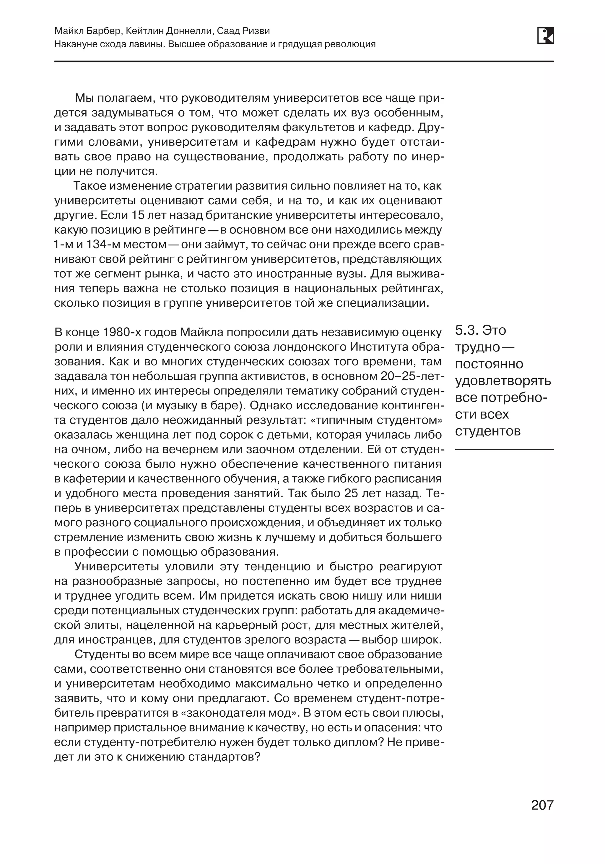 207
Майкл Барбер, Кейтлин Доннелли, Саад Ризви
Накануне схода лавины. Высшее образование и грядущая революция
207
Мы полагаем, что руководителям университетов все чаще при-
дется задумываться о том, что может сделать их вуз особенным,
и задавать этот вопрос руководителям факультетов и кафедр. Дру-
гими словами, университетам и кафедрам нужно будет отстаи-
вать свое право на существование, продолжать работу по инер-
ции не получится.
Такое изменение стратегии развития сильно повлияет на то, как
университеты оценивают сами себя, и на то, и как их оценивают
другие. Если 15 лет назад британские университеты интересовало,
какую позицию в рейтинге —в основном все они находились между
1‑м и 134‑м местом —они займут, то сейчас они прежде всего срав-
нивают свой рейтинг с рейтингом университетов, представляющих
тот же сегмент рынка, и часто это иностранные вузы. Для выжива-
ния теперь важна не столько позиция в национальных рейтингах,
сколько позиция в группе университетов той же специализации.
В конце 1980‑х годов Майкла попросили дать независимую оценку
роли и влияния студенческого союза лондонского Института обра-
зования. Как и во многих студенческих союзах того времени, там
задавала тон небольшая группа активистов, в основном 20–25-лет-
них, и именно их интересы определяли тематику собраний студен-
ческого союза (и музыку в баре). Однако исследование континген-
та студентов дало неожиданный результат: «типичным студентом»
оказалась женщина лет под сорок с детьми, которая училась либо
на очном, либо на вечернем или заочном отделении. Ей от студен-
ческого союза было нужно обеспечение качественного питания
в кафетерии и качественного обучения, а также гибкого расписания
и удобного места проведения занятий. Так было 25 лет назад. Те-
перь в университетах представлены студенты всех возрастов и са-
мого разного социального происхождения, и объединяет их только
стремление изменить свою жизнь к лучшему и добиться большего
в профессии с помощью образования.
Университеты уловили эту тенденцию и быстро реагируют
на разнообразные запросы, но постепенно им будет все труднее
и труднее угодить всем. Им придется искать свою нишу или ниши
среди потенциальных студенческих групп: работать для академиче-
ской элиты, нацеленной на карьерный рост, для местных жителей,
для иностранцев, для студентов зрелого возраста —выбор широк.
Студенты во всем мире все чаще оплачивают свое образование
сами, соответственно они становятся все более требовательными,
и университетам необходимо максимально четко и определенно
заявить, что и кому они предлагают. Со временем студент-потре-
битель превратится в «законодателя мод». В этом есть свои плюсы,
например пристальное внимание к качеству, но есть и опасения: что
если студенту-потребителю нужен будет только диплом? Не приве-
дет ли это к снижению стандартов?
5.3. Это
трудно —
постоянно
удовлетворять
все потребно-
сти всех
студентов
 