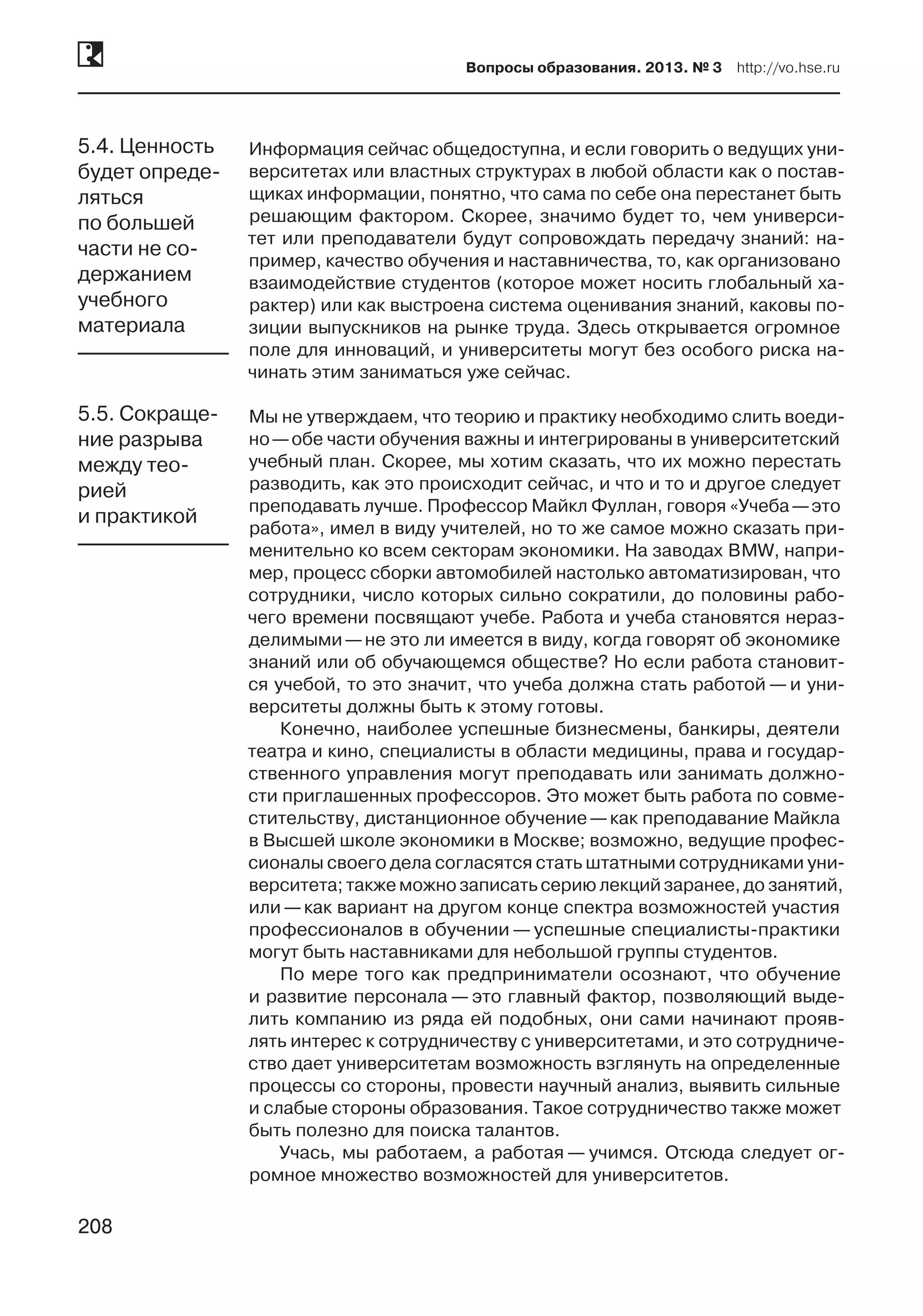 208
Вопросы образования. 2013. № 3  http://vo.hse.ru
208
Информация сейчас общедоступна, и если говорить о ведущих уни-
верситетах или властных структурах в любой области как о постав-
щиках информации, понятно, что сама по себе она перестанет быть
решающим фактором. Скорее, значимо будет то, чем универси-
тет или преподаватели будут сопровождать передачу знаний: на-
пример, качество обучения и наставничества, то, как организовано
взаимодействие студентов (которое может носить глобальный ха-
рактер) или как выстроена система оценивания знаний, каковы по-
зиции выпускников на рынке труда. Здесь открывается огромное
поле для инноваций, и университеты могут без особого риска на-
чинать этим заниматься уже сейчас.
Мы не утверждаем, что теорию и практику необходимо слить воеди-
но —обе части обучения важны и интегрированы в университетский
учебный план. Скорее, мы хотим сказать, что их можно перестать
разводить, как это происходит сейчас, и что и то и другое следует
преподавать лучше. Профессор Майкл Фуллан, говоря «Учеба —это
работа», имел в виду учителей, но то же самое можно сказать при-
менительно ко всем секторам экономики. На заводах BMW, напри-
мер, процесс сборки автомобилей настолько автоматизирован, что
сотрудники, число которых сильно сократили, до половины рабо-
чего времени посвящают учебе. Работа и учеба становятся нераз-
делимыми —не это ли имеется в виду, когда говорят об экономике
знаний или об обучающемся обществе? Но если работа становит-
ся учебой, то это значит, что учеба должна стать работой — и уни-
верситеты должны быть к этому готовы.
Конечно, наиболее успешные бизнесмены, банкиры, деятели
театра и кино, специалисты в области медицины, права и государ-
ственного управления могут преподавать или занимать должно-
сти приглашенных профессоров. Это может быть работа по совме-
стительству, дистанционное обучение —как преподавание Майкла
в Высшей школе экономики в Москве; возможно, ведущие профес-
сионалы своего дела согласятся стать штатными сотрудниками уни-
верситета; также можно записать серию лекций заранее, до занятий,
или —как вариант на другом конце спектра возможностей участия
профессионалов в обучении — успешные специалисты-практики
могут быть наставниками для небольшой группы студентов.
По мере того как предприниматели осознают, что обучение
и развитие персонала — это главный фактор, позволяющий выде-
лить компанию из ряда ей подобных, они сами начинают прояв-
лять интерес к сотрудничеству с университетами, и это сотрудниче-
ство дает университетам возможность взглянуть на определенные
процессы со стороны, провести научный анализ, выявить сильные
и слабые стороны образования. Такое сотрудничество также может
быть полезно для поиска талантов.
Учась, мы работаем, а работая — учимся. Отсюда следует ог-
ромное множество возможностей для университетов.
5.4. Ценность
будет опреде-
ляться
по большей
части не со-
держанием
учебного
материала
5.5. Сокраще-
ние разрыва
между тео-
рией
и практикой
 