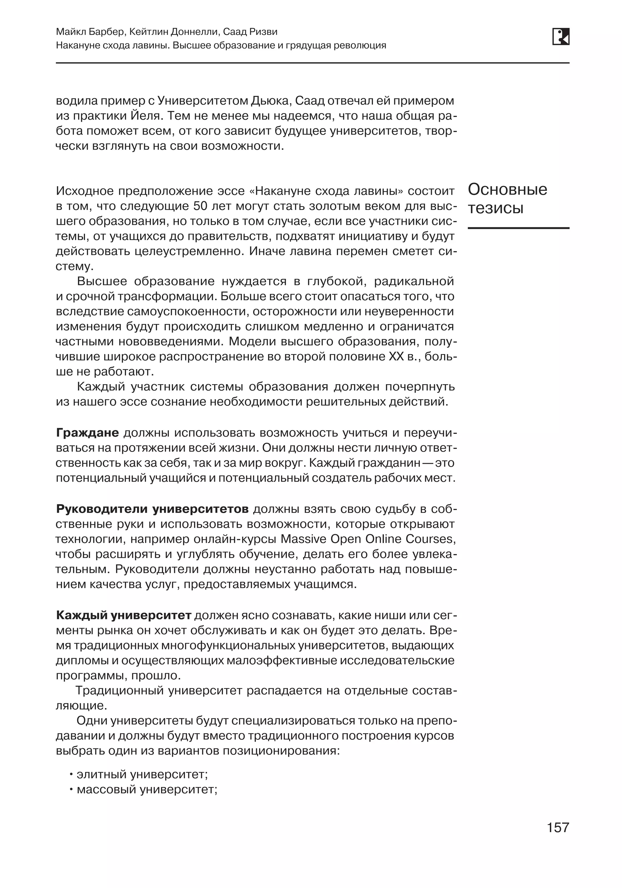 157
Майкл Барбер, Кейтлин Доннелли, Саад Ризви
Накануне схода лавины. Высшее образование и грядущая революция
157
водила пример с Университетом Дьюка, Саад отвечал ей примером
из практики Йеля. Тем не менее мы надеемся, что наша общая ра-
бота поможет всем, от кого зависит будущее университетов, твор-
чески взглянуть на свои возможности.
Исходное предположение эссе «Накануне схода лавины» состоит
в том, что следующие 50 лет могут стать золотым веком для выс-
шего образования, но только в том случае, если все участники сис­
темы, от учащихся до правительств, подхватят инициативу и будут
действовать целеустремленно. Иначе лавина перемен сметет си-
стему.
Высшее образование нуждается в глубокой, радикальной
и срочной трансформации. Больше всего стоит опасаться того, что
вследствие самоуспокоенности, осторожности или неуверенности
изменения будут происходить слишком медленно и ограничатся
частными нововведениями. Модели высшего образования, полу-
чившие широкое распространение во второй половине XX в., боль-
ше не работают.
Каждый участник системы образования должен почерпнуть
из нашего эссе сознание необходимости решительных действий.
Граждане должны использовать возможность учиться и переучи-
ваться на протяжении всей жизни. Они должны нести личную ответ-
ственность как за себя, так и за мир вокруг. Каждый гражданин —это
потенциальный учащийся и потенциальный создатель рабочих мест.
Руководители университетов должны взять свою судьбу в соб-
ственные руки и использовать возможности, которые открывают
технологии, например онлайн-курсы Massive Open Online Courses,
чтобы расширять и углублять обучение, делать его более увлека-
тельным. Руководители должны неустанно работать над повыше-
нием качества услуг, предоставляемых учащимся.
Каждый университет должен ясно сознавать, какие ниши или сег-
менты рынка он хочет обслуживать и как он будет это делать. Вре-
мя традиционных многофункциональных университетов, выдающих
дипломы и осуществляющих малоэффективные исследовательские
программы, прошло.
Традиционный университет распадается на отдельные состав-
ляющие.
Одни университеты будут специализироваться только на препо-
давании и должны будут вместо традиционного построения курсов
выбрать один из вариантов позиционирования:
••элитный университет;
••массовый университет;
Основные
тезисы
 
