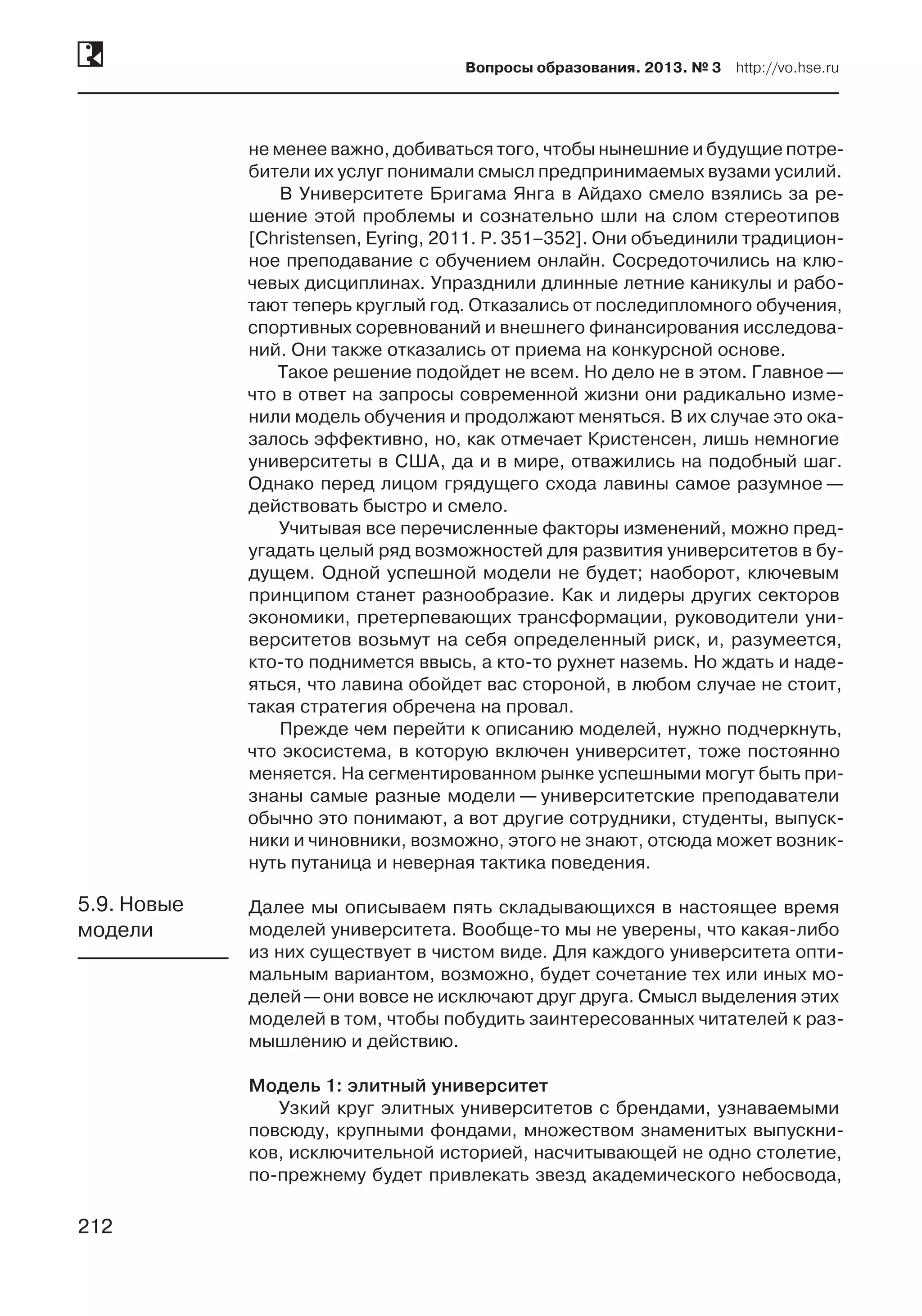 212
Вопросы образования. 2013. № 3  http://vo.hse.ru
212
не менее важно, добиваться того, чтобы нынешние и будущие потре-
бители их услуг понимали смысл предпринимаемых вузами усилий.
В Университете Бригама Янга в Айдахо смело взялись за ре-
шение этой проблемы и сознательно шли на слом стереотипов
[Christensen, Eyring, 2011. P. 351–352]. Они объединили традицион-
ное преподавание с обучением онлайн. Сосредоточились на клю-
чевых дисциплинах. Упразднили длинные летние каникулы и рабо-
тают теперь круглый год. Отказались от последипломного обучения,
спортивных соревнований и внешнего финансирования исследова-
ний. Они также отказались от приема на конкурсной основе.
Такое решение подойдет не всем. Но дело не в этом. Главное —
что в ответ на запросы современной жизни они радикально изме-
нили модель обучения и продолжают меняться. В их случае это ока-
залось эффективно, но, как отмечает Кристенсен, лишь немногие
университеты в США, да и в мире, отважились на подобный шаг.
Однако перед лицом грядущего схода лавины самое разумное —
действовать быстро и смело.
Учитывая все перечисленные факторы изменений, можно пред-
угадать целый ряд возможностей для развития университетов в бу-
дущем. Одной успешной модели не будет; наоборот, ключевым
принципом станет разнообразие. Как и лидеры других секторов
экономики, претерпевающих трансформации, руководители уни-
верситетов возьмут на себя определенный риск, и, разумеется,
кто-то поднимется ввысь, а кто-то рухнет наземь. Но ждать и наде-
яться, что лавина обойдет вас стороной, в любом случае не стоит,
такая стратегия обречена на провал.
Прежде чем перейти к описанию моделей, нужно подчеркнуть,
что экосистема, в которую включен университет, тоже постоянно
меняется. На сегментированном рынке успешными могут быть при-
знаны самые разные модели — университетские преподаватели
обычно это понимают, а вот другие сотрудники, студенты, выпуск-
ники и чиновники, возможно, этого не знают, отсюда может возник-
нуть путаница и неверная тактика поведения.
Далее мы описываем пять складывающихся в настоящее время
моделей университета. Вообще-то мы не уверены, что какая-либо
из них существует в чистом виде. Для каждого университета опти-
мальным вариантом, возможно, будет сочетание тех или иных мо-
делей —они вовсе не исключают друг друга. Смысл выделения этих
моделей в том, чтобы побудить заинтересованных читателей к раз-
мышлению и действию.
Модель 1: элитный университет
Узкий круг элитных университетов с брендами, узнаваемыми
повсюду, крупными фондами, множеством знаменитых выпускни-
ков, исключительной историей, насчитывающей не одно столетие,
по-прежнему будет привлекать звезд академического небосвода,
5.9. Новые
модели
 