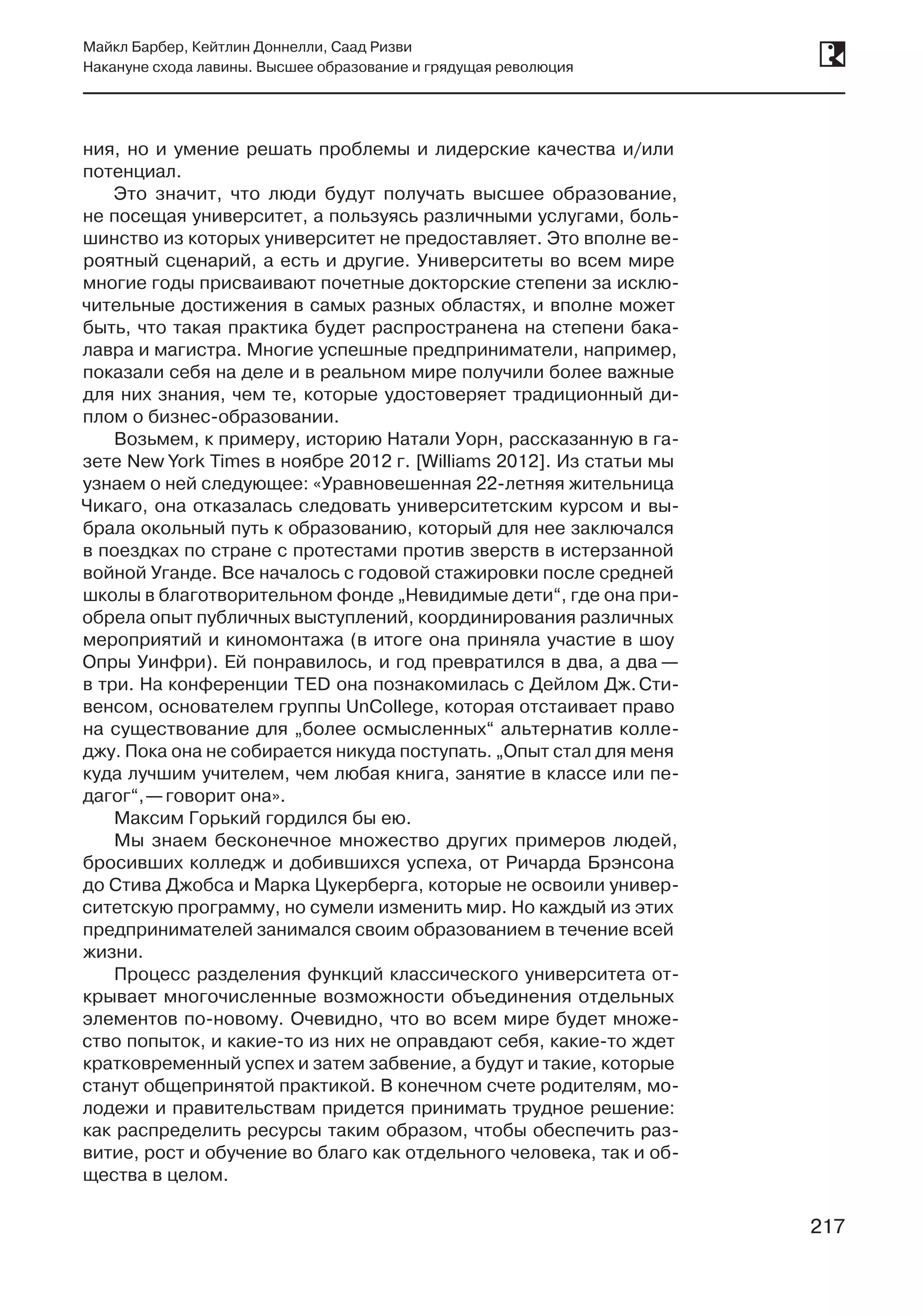 217
Майкл Барбер, Кейтлин Доннелли, Саад Ризви
Накануне схода лавины. Высшее образование и грядущая революция
217
ния, но и умение решать проблемы и лидерские качества и/или
потенциал.
Это значит, что люди будут получать высшее образование,
не посещая университет, а пользуясь различными услугами, боль-
шинство из которых университет не предоставляет. Это вполне ве-
роятный сценарий, а есть и другие. Университеты во всем мире
многие годы присваивают почетные докторские степени за исклю-
чительные достижения в самых разных областях, и вполне может
быть, что такая практика будет распространена на степени бака-
лавра и магистра. Многие успешные предприниматели, например,
показали себя на деле и в реальном мире получили более важные
для них знания, чем те, которые удостоверяет традиционный ди-
плом о бизнес-образовании.
Возьмем, к примеру, историю Натали Уорн, рассказанную в га-
зете New York Times в ноябре 2012 г. [Williams 2012]. Из статьи мы
узнаем о ней следующее: «Уравновешенная 22-летняя жительница
Чикаго, она отказалась следовать университетским курсом и вы-
брала окольный путь к образованию, который для нее заключался
в поездках по стране с протестами против зверств в истерзанной
войной Уганде. Все началось с годовой стажировки после средней
школы в благотворительном фонде „Невидимые дети“, где она при-
обрела опыт публичных выступлений, координирования различных
мероприятий и киномонтажа (в итоге она приняла участие в шоу
Опры Уинфри). Ей понравилось, и год превратился в два, а два —
в три. На конференции TED она познакомилась с Дейлом Дж. Сти-
венсом, основателем группы UnCollege, которая отстаивает право
на существование для „более осмысленных“ альтернатив колле-
джу. Пока она не собирается никуда поступать. „Опыт стал для меня
куда лучшим учителем, чем любая книга, занятие в классе или пе-
дагог“, —говорит она».
Максим Горький гордился бы ею.
Мы знаем бесконечное множество других примеров людей,
бросивших колледж и добившихся успеха, от Ричарда Брэнсона
до Стива Джобса и Марка Цукерберга, которые не освоили универ-
ситетскую программу, но сумели изменить мир. Но каждый из этих
предпринимателей занимался своим образованием в течение всей
жизни.
Процесс разделения функций классического университета от-
крывает многочисленные возможности объединения отдельных
элементов по-новому. Очевидно, что во всем мире будет множе-
ство попыток, и какие-то из них не оправдают себя, какие-то ждет
кратковременный успех и затем забвение, а будут и такие, которые
станут общепринятой практикой. В конечном счете родителям, мо-
лодежи и правительствам придется принимать трудное решение:
как распределить ресурсы таким образом, чтобы обеспечить раз-
витие, рост и обучение во благо как отдельного человека, так и об-
щества в целом.
 