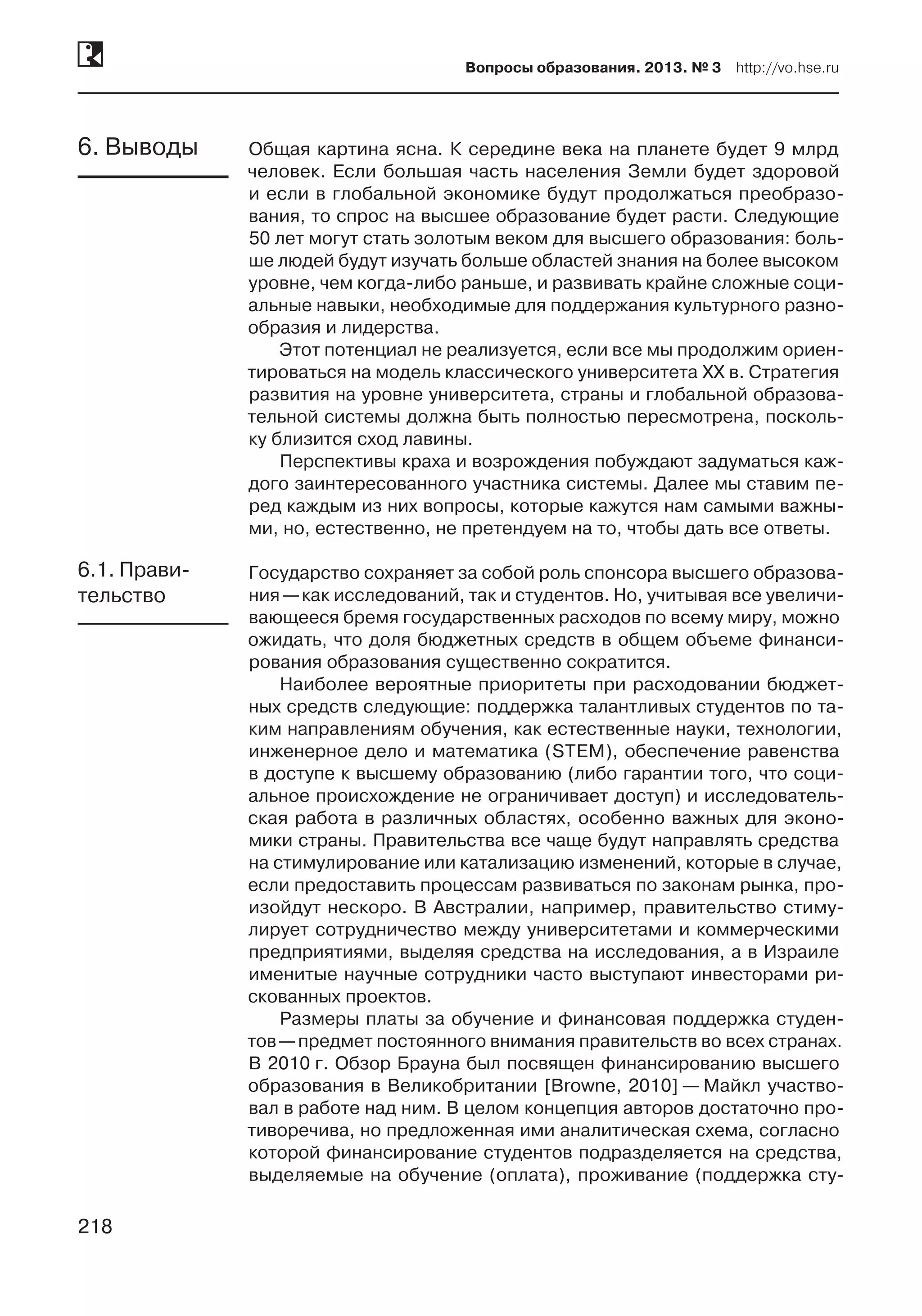 218
Вопросы образования. 2013. № 3  http://vo.hse.ru
218
Общая картина ясна. К середине века на планете будет 9 млрд
человек. Если большая часть населения Земли будет здоровой
и если в глобальной экономике будут продолжаться преобразо-
вания, то спрос на высшее образование будет расти. Следующие
50 лет могут стать золотым веком для высшего образования: боль-
ше людей будут изучать больше областей знания на более высоком
уровне, чем когда-либо раньше, и развивать крайне сложные соци-
альные навыки, необходимые для поддержания культурного разно-
образия и лидерства.
Этот потенциал не реализуется, если все мы продолжим ориен-
тироваться на модель классического университета XX в. Стратегия
развития на уровне университета, страны и глобальной образова-
тельной системы должна быть полностью пересмотрена, посколь-
ку близится сход лавины.
Перспективы краха и возрождения побуждают задуматься каж-
дого заинтересованного участника системы. Далее мы ставим пе-
ред каждым из них вопросы, которые кажутся нам самыми важны-
ми, но, естественно, не претендуем на то, чтобы дать все ответы.
Государство сохраняет за собой роль спонсора высшего образова-
ния —как исследований, так и студентов. Но, учитывая все увеличи-
вающееся бремя государственных расходов по всему миру, можно
ожидать, что доля бюджетных средств в общем объеме финанси-
рования образования существенно сократится.
Наиболее вероятные приоритеты при расходовании бюджет-
ных средств следующие: поддержка талантливых студентов по та-
ким направлениям обучения, как естественные науки, технологии,
инженерное дело и математика (STEM), обеспечение равенства
в доступе к высшему образованию (либо гарантии того, что соци-
альное происхождение не ограничивает доступ) и исследователь-
ская работа в различных областях, особенно важных для эконо-
мики страны. Правительства все чаще будут направлять средства
на стимулирование или катализацию изменений, которые в случае,
если предоставить процессам развиваться по законам рынка, про-
изойдут нескоро. В Австралии, например, правительство стиму-
лирует сотрудничество между университетами и коммерческими
предприятиями, выделяя средства на исследования, а в Израиле
именитые научные сотрудники часто выступают инвесторами ри-
скованных проектов.
Размеры платы за обучение и финансовая поддержка студен-
тов —предмет постоянного внимания правительств во всех странах.
В 2010 г. Обзор Брауна был посвящен финансированию высшего
образования в Великобритании [Browne, 2010] — Майкл участво-
вал в работе над ним. В целом концепция авторов достаточно про-
тиворечива, но предложенная ими аналитическая схема, согласно
которой финансирование студентов подразделяется на средства,
выделяемые на обучение (оплата), проживание (поддержка сту-
6. Выводы
6.1. Прави-
тельство
 