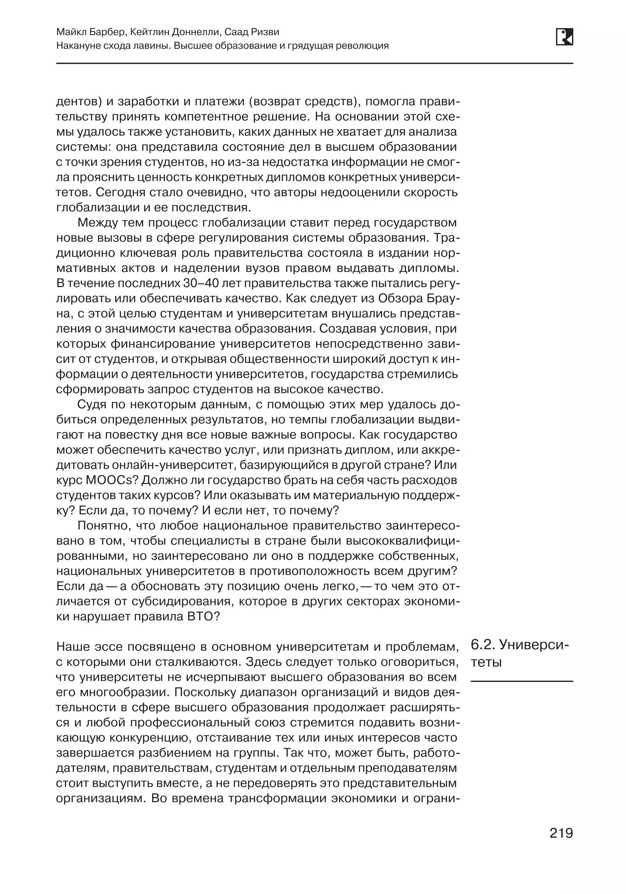 219
Майкл Барбер, Кейтлин Доннелли, Саад Ризви
Накануне схода лавины. Высшее образование и грядущая революция
219
дентов) и заработки и платежи (возврат средств), помогла прави-
тельству принять компетентное решение. На основании этой схе-
мы удалось также установить, каких данных не хватает для анализа
системы: она представила состояние дел в высшем образовании
с точки зрения студентов, но из-за недостатка информации не смог-
ла прояснить ценность конкретных дипломов конкретных универси-
тетов. Сегодня стало очевидно, что авторы недооценили скорость
глобализации и ее последствия.
Между тем процесс глобализации ставит перед государством
новые вызовы в сфере регулирования системы образования. Тра-
диционно ключевая роль правительства состояла в издании нор-
мативных актов и наделении вузов правом выдавать дипломы.
В течение последних 30–40 лет правительства также пытались регу-
лировать или обеспечивать качество. Как следует из Обзора Брау-
на, с этой целью студентам и университетам внушались представ-
ления о значимости качества образования. Создавая условия, при
которых финансирование университетов непосредственно зави-
сит от студентов, и открывая общественности широкий доступ к ин-
формации о деятельности университетов, государства стремились
сформировать запрос студентов на высокое качество.
Судя по некоторым данным, с помощью этих мер удалось до-
биться определенных результатов, но темпы глобализации выдви-
гают на повестку дня все новые важные вопросы. Как государство
может обеспечить качество услуг, или признать диплом, или аккре-
дитовать онлайн-университет, базирующийся в другой стране? Или
курс MOOCs? Должно ли государство брать на себя часть расходов
студентов таких курсов? Или оказывать им материальную поддерж-
ку? Если да, то почему? И если нет, то почему?
Понятно, что любое национальное правительство заинтересо-
вано в том, чтобы специалисты в стране были высококвалифици-
рованными, но заинтересовано ли оно в поддержке собственных,
национальных университетов в противоположность всем другим?
Если да — а обосновать эту позицию очень легко, — то чем это от-
личается от субсидирования, которое в других секторах экономи-
ки нарушает правила ВТО?
Наше эссе посвящено в основном университетам и проблемам,
с которыми они сталкиваются. Здесь следует только оговориться,
что университеты не исчерпывают высшего образования во всем
его многообразии. Поскольку диапазон организаций и видов дея-
тельности в сфере высшего образования продолжает расширять-
ся и любой профессиональный союз стремится подавить возни-
кающую конкуренцию, отстаивание тех или иных интересов часто
завершается разбиением на группы. Так что, может быть, работо-
дателям, правительствам, студентам и отдельным преподавателям
стоит выступить вместе, а не передоверять это представительным
организациям. Во времена трансформации экономики и ограни-
6.2. Универси-
теты
 