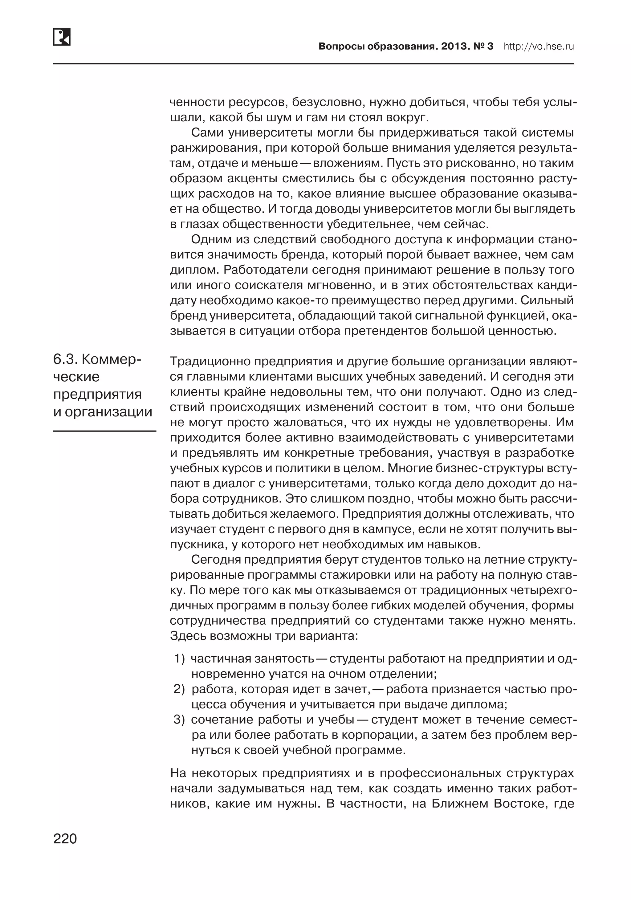 220
Вопросы образования. 2013. № 3  http://vo.hse.ru
220
ченности ресурсов, безусловно, нужно добиться, чтобы тебя услы-
шали, какой бы шум и гам ни стоял вокруг.
Сами университеты могли бы придерживаться такой системы
ранжирования, при которой больше внимания уделяется результа-
там, отдаче и меньше —вложениям. Пусть это рискованно, но таким
образом акценты сместились бы с обсуждения постоянно расту-
щих расходов на то, какое влияние высшее образование оказыва-
ет на общество. И тогда доводы университетов могли бы выглядеть
в глазах общественности убедительнее, чем сейчас.
Одним из следствий свободного доступа к информации стано-
вится значимость бренда, который порой бывает важнее, чем сам
диплом. Работодатели сегодня принимают решение в пользу того
или иного соискателя мгновенно, и в этих обстоятельствах канди-
дату необходимо какое-то преимущество перед другими. Сильный
бренд университета, обладающий такой сигнальной функцией, ока-
зывается в ситуации отбора претендентов большой ценностью.
Традиционно предприятия и другие большие организации являют-
ся главными клиентами высших учебных заведений. И сегодня эти
клиенты крайне недовольны тем, что они получают. Одно из след-
ствий происходящих изменений состоит в том, что они больше
не могут просто жаловаться, что их нужды не удовлетворены. Им
приходится более активно взаимодействовать с университетами
и предъявлять им конкретные требования, участвуя в разработке
учебных курсов и политики в целом. Многие бизнес-структуры всту-
пают в диалог с университетами, только когда дело доходит до на-
бора сотрудников. Это слишком поздно, чтобы можно быть рассчи-
тывать добиться желаемого. Предприятия должны отслеживать, что
изучает студент с первого дня в кампусе, если не хотят получить вы-
пускника, у которого нет необходимых им навыков.
Сегодня предприятия берут студентов только на летние структу-
рированные программы стажировки или на работу на полную став-
ку. По мере того как мы отказываемся от традиционных четырехго-
дичных программ в пользу более гибких моделей обучения, формы
сотрудничества предприятий со студентами также нужно менять.
Здесь возможны три варианта:
1)	 частичная занятость —студенты работают на предприятии и од-
новременно учатся на очном отделении;
2)	 работа, которая идет в зачет, —работа признается частью про-
цесса обучения и учитывается при выдаче диплома;
3)	 сочетание работы и учебы — студент может в течение семест-
ра или более работать в корпорации, а затем без проблем вер-
нуться к своей учебной программе.
На некоторых предприятиях и в профессиональных структурах
начали задумываться над тем, как создать именно таких работ-
ников, какие им нужны. В частности, на Ближнем Востоке, где
6.3. Коммер-
ческие
предприятия
и организации
 