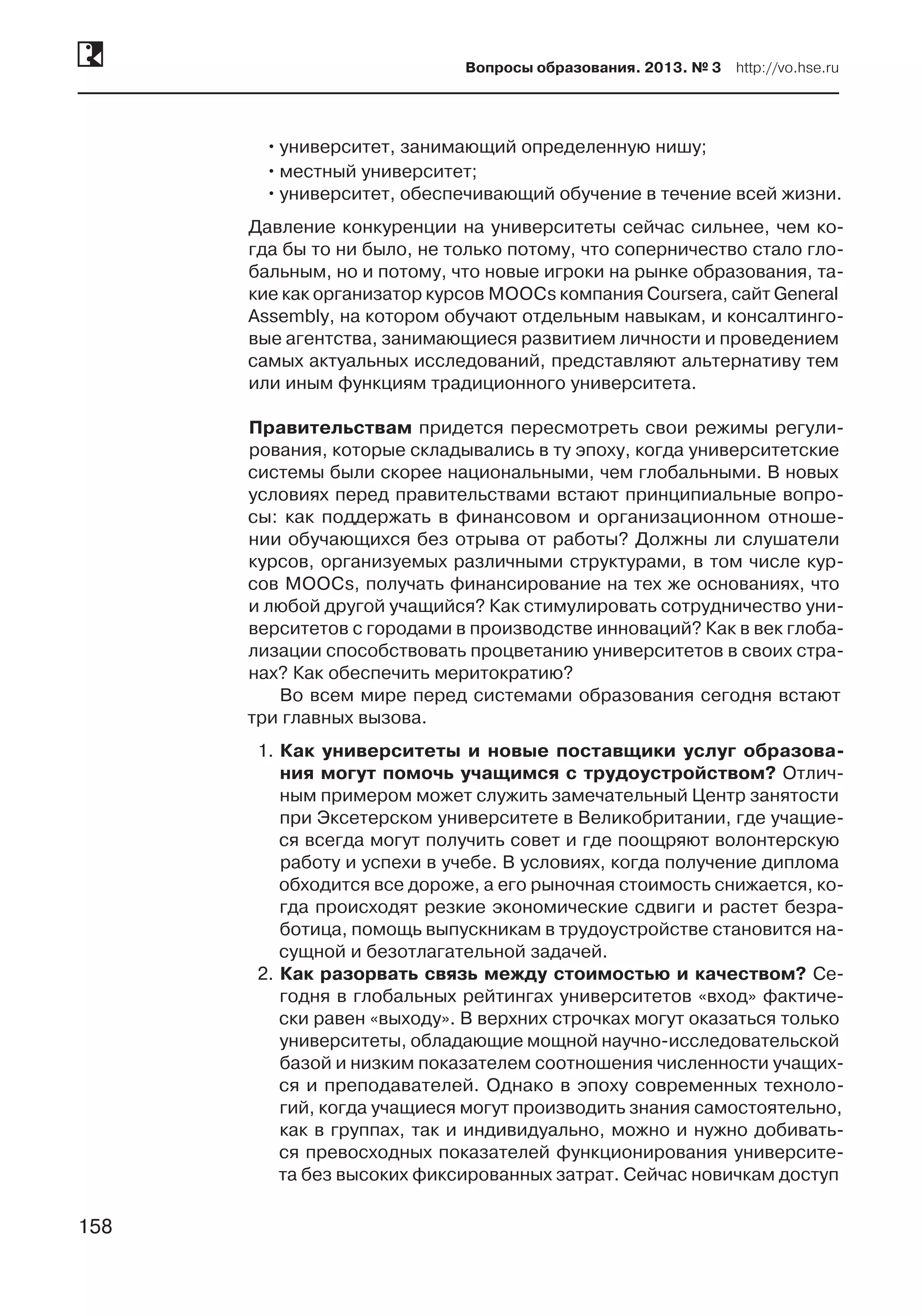 158
Вопросы образования. 2013. № 3  http://vo.hse.ru
158
••университет, занимающий определенную нишу;
••местный университет;
••университет, обеспечивающий обучение в течение всей жизни.
Давление конкуренции на университеты сейчас сильнее, чем ко-
гда бы то ни было, не только потому, что соперничество стало гло-
бальным, но и потому, что новые игроки на рынке образования, та-
кие как организатор курсов MOOCs компания Coursera, сайт General
Assembly, на котором обучают отдельным навыкам, и консалтинго-
вые агентства, занимающиеся развитием личности и проведением
самых актуальных исследований, представляют альтернативу тем
или иным функциям традиционного университета.
Правительствам придется пересмотреть свои режимы регули-
рования, которые складывались в ту эпоху, когда университетские
системы были скорее национальными, чем глобальными. В новых
условиях перед правительствами встают принципиальные вопро-
сы: как поддержать в финансовом и организационном отноше-
нии обучающихся без отрыва от работы? Должны ли слушатели
курсов, организуемых различными структурами, в том числе кур-
сов MOOCs, получать финансирование на тех же основаниях, что
и любой другой учащийся? Как стимулировать сотрудничество уни-
верситетов с городами в производстве инноваций? Как в век глоба-
лизации способствовать процветанию университетов в своих стра-
нах? Как обеспечить меритократию?
Во всем мире перед системами образования сегодня встают
три главных вызова.
1.	Как университеты и новые поставщики услуг образова-
ния могут помочь учащимся с трудоустройством? Отлич-
ным примером может служить замечательный Центр занятости
при Эксетерском университете в Великобритании, где учащие-
ся всегда могут получить совет и где поощряют волонтерскую
работу и успехи в учебе. В условиях, когда получение диплома
обходится все дороже, а его рыночная стоимость снижается, ко-
гда происходят резкие экономические сдвиги и растет безра-
ботица, помощь выпускникам в трудоустройстве становится на-
сущной и безотлагательной задачей.
2.	Как разорвать связь между стоимостью и качеством? Се-
годня в глобальных рейтингах университетов «вход» фактиче-
ски равен «выходу». В верхних строчках могут оказаться только
университеты, обладающие мощной научно-исследовательской
базой и низким показателем соотношения численности учащих-
ся и преподавателей. Однако в эпоху современных техноло-
гий, когда учащиеся могут производить знания самостоятельно,
как в группах, так и индивидуально, можно и нужно добивать-
ся превосходных показателей функционирования университе-
та без высоких фиксированных затрат. Сейчас новичкам доступ
 