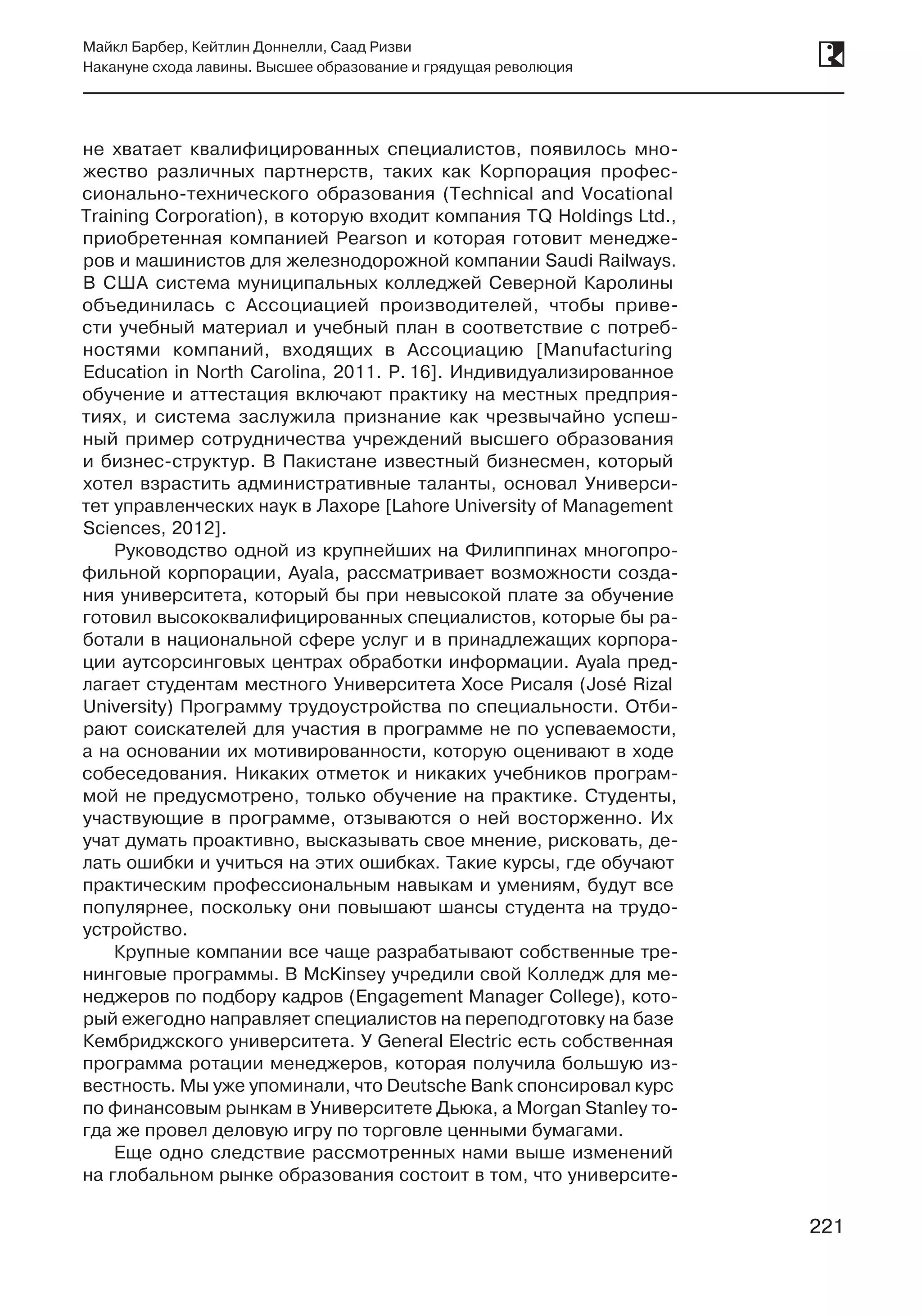 221
Майкл Барбер, Кейтлин Доннелли, Саад Ризви
Накануне схода лавины. Высшее образование и грядущая революция
221
не хватает квалифицированных специалистов, появилось мно-
жество различных партнерств, таких как Корпорация профес-
сионально-технического образования (Technical and Vocational
Training Corporation), в которую входит компания TQ Holdings Ltd.,
приобретенная компанией Pearson и которая готовит менедже-
ров и машинистов для железнодорожной компании Saudi Railways.
В США система муниципальных колледжей Северной Каролины
объединилась с Ассоциацией производителей, чтобы приве-
сти учебный материал и учебный план в соответствие с потреб-
ностями компаний, входящих в Ассоциацию [Manufacturing
Education in North Carolina, 2011. P. 16]. Индивидуализированное
обучение и аттестация включают практику на местных предприя-
тиях, и система заслужила признание как чрезвычайно успеш-
ный пример сотрудничества учреждений высшего образования
и бизнес-структур. В Пакистане известный бизнесмен, который
хотел взрастить административные таланты, основал Универси-
тет управленческих наук в Лахоре [Lahore University of Management
Sciences, 2012].
Руководство одной из крупнейших на Филиппинах многопро-
фильной корпорации, Ayala, рассматривает возможности созда-
ния университета, который бы при невысокой плате за обучение
готовил высококвалифицированных специалистов, которые бы ра-
ботали в национальной сфере услуг и в принадлежащих корпора-
ции аутсорсинговых центрах обработки информации. Ayala пред-
лагает студентам местного Университета Хосе Рисаля (José Rizal
University) Программу трудоустройства по специальности. Отби-
рают соискателей для участия в программе не по успеваемости,
а на основании их мотивированности, которую оценивают в ходе
собеседования. Никаких отметок и никаких учебников програм-
мой не предусмотрено, только обучение на практике. Студенты,
участвующие в программе, отзываются о ней восторженно. Их
учат думать проактивно, высказывать свое мнение, рисковать, де-
лать ошибки и учиться на этих ошибках. Такие курсы, где обучают
практическим профессиональным навыкам и умениям, будут все
популярнее, поскольку они повышают шансы студента на трудо-
устройство.
Крупные компании все чаще разрабатывают собственные тре-
нинговые программы. В McKinsey учредили свой Колледж для ме-
неджеров по подбору кадров (Engagement Manager College), кото-
рый ежегодно направляет специалистов на переподготовку на базе
Кембриджского университета. У General Electric есть собственная
программа ротации менеджеров, которая получила большую из-
вестность. Мы уже упоминали, что Deutsche Bank спонсировал курс
по финансовым рынкам в Университете Дьюка, а Morgan Stanley то-
гда же провел деловую игру по торговле ценными бумагами.
Еще одно следствие рассмотренных нами выше изменений
на глобальном рынке образования состоит в том, что университе-
 