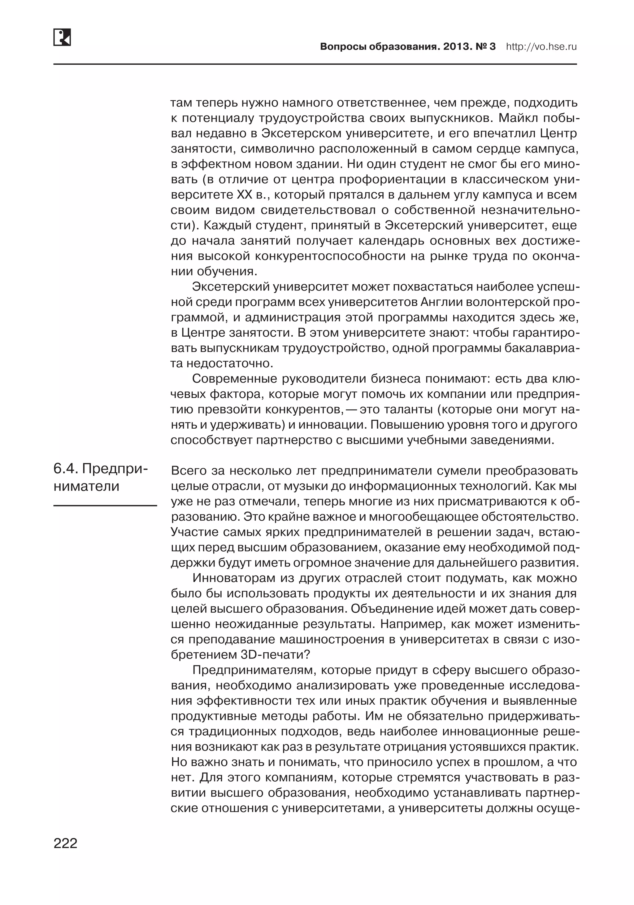 222
Вопросы образования. 2013. № 3  http://vo.hse.ru
222
там теперь нужно намного ответственнее, чем прежде, подходить
к потенциалу трудоустройства своих выпускников. Майкл побы-
вал недавно в Эксетерском университете, и его впечатлил Центр
занятости, символично расположенный в самом сердце кампуса,
в эффектном новом здании. Ни один студент не смог бы его мино-
вать (в отличие от центра профориентации в классическом уни-
верситете XX в., который прятался в дальнем углу кампуса и всем
своим видом свидетельствовал о собственной незначительно-
сти). Каждый студент, принятый в Эксетерский университет, еще
до начала занятий получает календарь основных вех достиже-
ния высокой конкурентоспособности на рынке труда по оконча-
нии обучения.
Эксетерский университет может похвастаться наиболее успеш-
ной среди программ всех университетов Англии волонтерской про-
граммой, и администрация этой программы находится здесь же,
в Центре занятости. В этом университете знают: чтобы гарантиро-
вать выпускникам трудоустройство, одной программы бакалавриа-
та недостаточно.
Современные руководители бизнеса понимают: есть два клю-
чевых фактора, которые могут помочь их компании или предприя-
тию превзойти конкурентов, — это таланты (которые они могут на-
нять и удерживать) и инновации. Повышению уровня того и другого
способствует партнерство с высшими учебными заведениями.
Всего за несколько лет предприниматели сумели преобразовать
целые отрасли, от музыки до информационных технологий. Как мы
уже не раз отмечали, теперь многие из них присматриваются к об-
разованию. Это крайне важное и многообещающее обстоятельство.
Участие самых ярких предпринимателей в решении задач, встаю-
щих перед высшим образованием, оказание ему необходимой под-
держки будут иметь огромное значение для дальнейшего развития.
Инноваторам из других отраслей стоит подумать, как можно
было бы использовать продукты их деятельности и их знания для
целей высшего образования. Объединение идей может дать совер-
шенно неожиданные результаты. Например, как может изменить-
ся преподавание машиностроения в университетах в связи с изо-
бретением 3D-печати?
Предпринимателям, которые придут в сферу высшего образо-
вания, необходимо анализировать уже проведенные исследова-
ния эффективности тех или иных практик обучения и выявленные
продуктивные методы работы. Им не обязательно придерживать-
ся традиционных подходов, ведь наиболее инновационные реше-
ния возникают как раз в результате отрицания устоявшихся практик.
Но важно знать и понимать, что приносило успех в прошлом, а что
нет. Для этого компаниям, которые стремятся участвовать в раз-
витии высшего образования, необходимо устанавливать партнер-
ские отношения с университетами, а университеты должны осуще-
6.4. Предпри-
ниматели
 