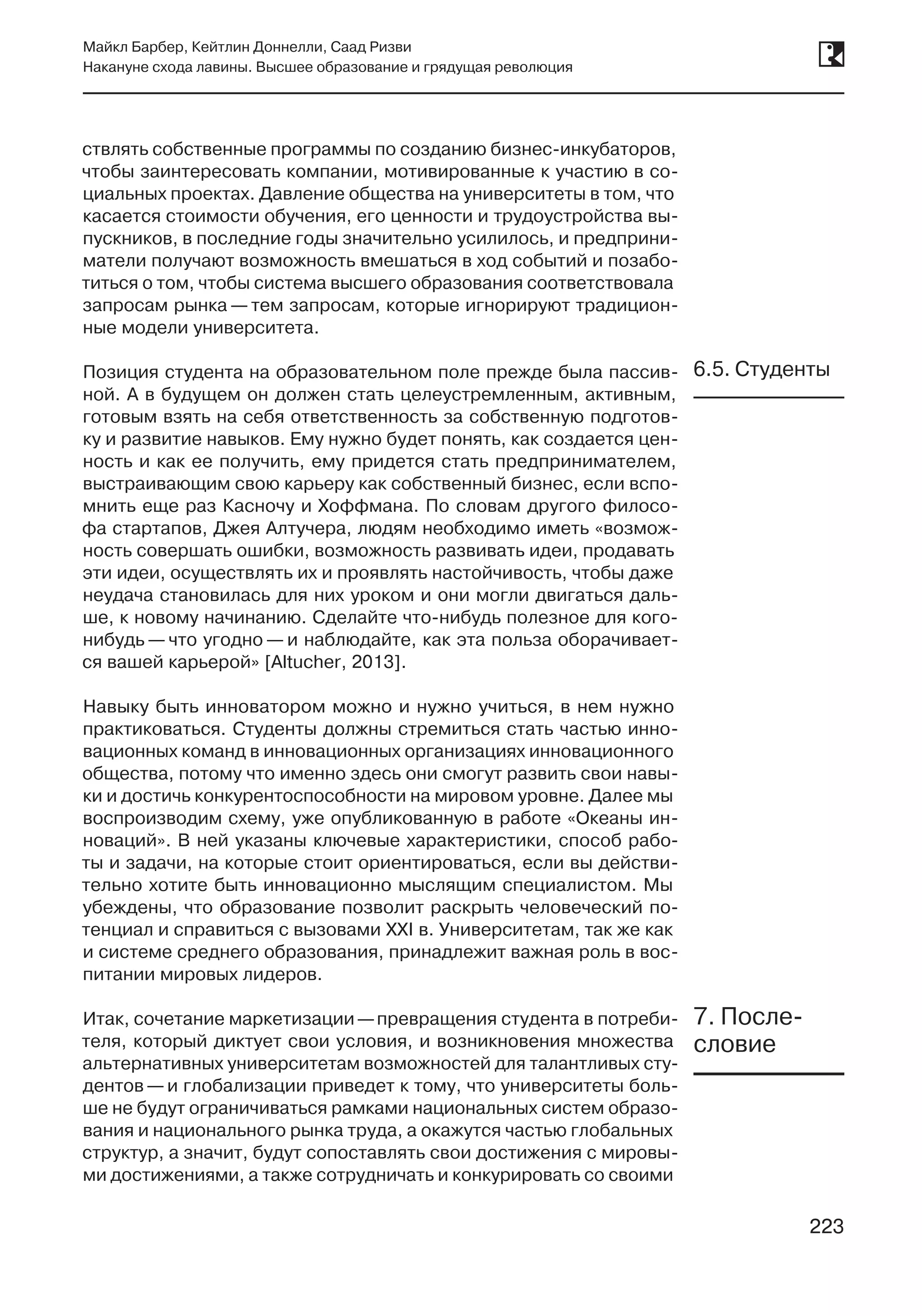 223
Майкл Барбер, Кейтлин Доннелли, Саад Ризви
Накануне схода лавины. Высшее образование и грядущая революция
223
ствлять собственные программы по созданию бизнес-инкубаторов,
чтобы заинтересовать компании, мотивированные к участию в со-
циальных проектах. Давление общества на университеты в том, что
касается стоимости обучения, его ценности и трудоустройства вы-
пускников, в последние годы значительно усилилось, и предприни-
матели получают возможность вмешаться в ход событий и позабо-
титься о том, чтобы система высшего образования соответствовала
запросам рынка — тем запросам, которые игнорируют традицион-
ные модели университета.
Позиция студента на образовательном поле прежде была пассив-
ной. А в будущем он должен стать целеустремленным, активным,
готовым взять на себя ответственность за собственную подготов-
ку и развитие навыков. Ему нужно будет понять, как создается цен-
ность и как ее получить, ему придется стать предпринимателем,
выстраивающим свою карьеру как собственный бизнес, если вспо-
мнить еще раз Касночу и Хоффмана. По словам другого филосо-
фа стартапов, Джея Алтучера, людям необходимо иметь «возмож-
ность совершать ошибки, возможность развивать идеи, продавать
эти идеи, осуществлять их и проявлять настойчивость, чтобы даже
неудача становилась для них уроком и они могли двигаться даль-
ше, к новому начинанию. Сделайте что-нибудь полезное для кого-
нибудь — что угодно — и наблюдайте, как эта польза оборачивает-
ся вашей карьерой» [Altucher, 2013].
Навыку быть инноватором можно и нужно учиться, в нем нужно
практиковаться. Студенты должны стремиться стать частью инно-
вационных команд в инновационных организациях инновационного
общества, потому что именно здесь они смогут развить свои навы-
ки и достичь конкурентоспособности на мировом уровне. Далее мы
воспроизводим схему, уже опубликованную в работе «Океаны ин-
новаций». В ней указаны ключевые характеристики, способ рабо-
ты и задачи, на которые стоит ориентироваться, если вы действи-
тельно хотите быть инновационно мыслящим специалистом. Мы
убеждены, что образование позволит раскрыть человеческий по-
тенциал и справиться с вызовами XXI в. Университетам, так же как
и системе среднего образования, принадлежит важная роль в вос-
питании мировых лидеров.
Итак, сочетание маркетизации —превращения студента в потреби-
теля, который диктует свои условия, и возникновения множества
альтернативных университетам возможностей для талантливых сту-
дентов —и глобализации приведет к тому, что университеты боль-
ше не будут ограничиваться рамками национальных систем образо-
вания и национального рынка труда, а окажутся частью глобальных
структур, а значит, будут сопоставлять свои достижения с мировы-
ми достижениями, а также сотрудничать и конкурировать со своими
6.5. Студенты
7. После­
словие
 