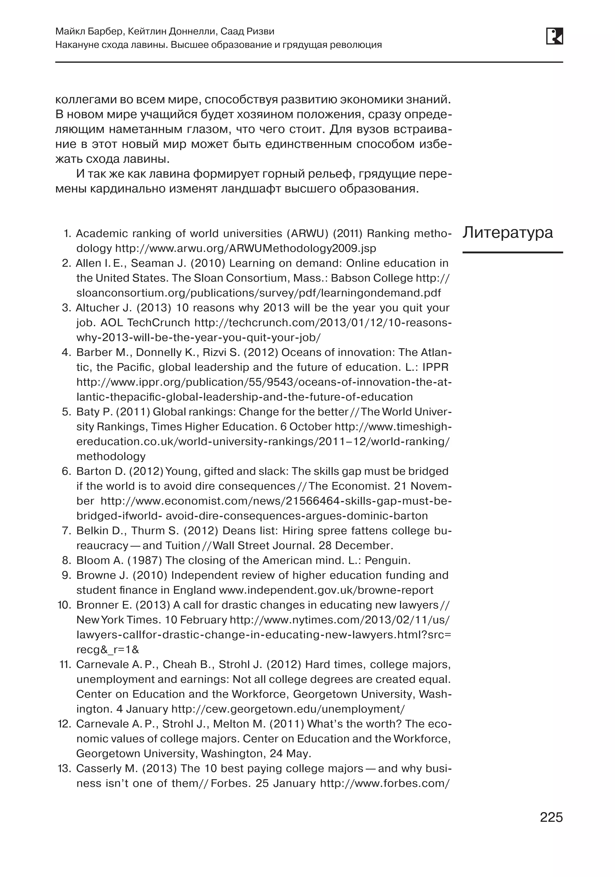 225
Майкл Барбер, Кейтлин Доннелли, Саад Ризви
Накануне схода лавины. Высшее образование и грядущая революция
225
коллегами во всем мире, способствуя развитию экономики знаний.
В новом мире учащийся будет хозяином положения, сразу опреде-
ляющим наметанным глазом, что чего стоит. Для вузов встраива-
ние в этот новый мир может быть единственным способом избе-
жать схода лавины.
И так же как лавина формирует горный рельеф, грядущие пере-
мены кардинально изменят ландшафт высшего образования.
1.	Academic ranking of world universities (ARWU) (2011) Ranking metho-
dology http://www.arwu.org/ARWUMethodology2009.jsp
2.	Allen I. E., Seaman J. (2010) Learning on demand: Online education in
the United States. The Sloan Consortium, Mass.: Babson College http://
sloanconsortium.org/publications/survey/pdf/learningondemand.pdf
3.	Altucher J. (2013) 10 reasons why 2013 will be the year you quit your
job. AOL TechCrunch http://techcrunch.com/2013/01/12/10-reasons-
why-2013-will-be-the-year-you-quit-your-job/
4.	 Barber M., Donnelly K., Rizvi S. (2012) Oceans of innovation: The Atlan-
tic, the Pacific, global leadership and the future of education. L.: IPPR
http://www.ippr.org/publication/55/9543/oceans-of-innovation-the-at-
lantic-thepacific-global-leadership-and-the-future-of-education
5.	 Baty P. (2011) Global rankings: Change for the better //The World Univer-
sity Rankings, Times Higher Education. 6 October http://www.timeshigh-
ereducation.co.uk/world-university-rankings/2011–12/world-ranking/
methodology
6.	 Barton D. (2012) Young, gifted and slack: The skills gap must be bridged
if the world is to avoid dire consequences // The Economist. 21 Novem-
ber http://www.economist.com/news/21566464-skills-gap-must-be-
bridged-ifworld- avoid-dire-consequences-argues-dominic-barton
7.	 Belkin D., Thurm S. (2012) Deans list: Hiring spree fattens college bu-
reaucracy — and Tuition // Wall Street Journal. 28 December.
8.	 Bloom A. (1987) The closing of the American mind. L.: Penguin.
9.	 Browne J. (2010) Independent review of higher education funding and
student finance in England www.independent.gov.uk/browne-report
10.	 Bronner E. (2013) A call for drastic changes in educating new lawyers //
New York Times. 10 February http://www.nytimes.com/2013/02/11/us/
lawyers-callfor-drastic-change-in-educating-new-lawyers.html?src=
recg&_r=1&
11.	 Carnevale A. P., Cheah B., Strohl J. (2012) Hard times, college majors,
unemployment and earnings: Not all college degrees are created equal.
Center on Education and the Workforce, Georgetown University, Wash-
ington. 4 January http://cew.georgetown.edu/unemployment/
12.	 Carnevale A. P., Strohl J., Melton M. (2011) What’s the worth? The eco-
nomic values of college majors. Center on Education and the Workforce,
Georgetown University, Washington, 24 May.
13.	 Casserly M. (2013) The 10 best paying college majors — and why busi-
ness isn’t one of them// Forbes. 25 January http://www.forbes.com/
Литература
 
