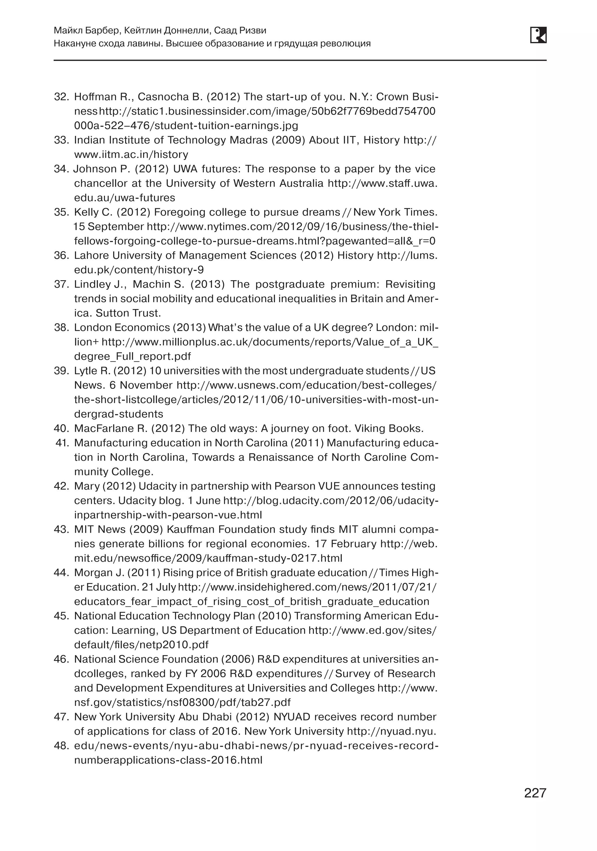 227
Майкл Барбер, Кейтлин Доннелли, Саад Ризви
Накануне схода лавины. Высшее образование и грядущая революция
227
32.	 Hoffman R., Casnocha B. (2012) The start-up of you. N. Y.: Crown Busi-
nesshttp://static1.businessinsider.com/image/50b62f7769bedd754700
000a-522–476/student-tuition-earnings.jpg
33.	 Indian Institute of Technology Madras (2009) About IIT, History http://
www.iitm.ac.in/history
34.	Johnson P. (2012) UWA futures: The response to a paper by the vice
chancellor at the University of Western Australia http://www.staff.uwa.
edu.au/uwa-futures
35.	 Kelly C. (2012) Foregoing college to pursue dreams // New York Times.
15 September http://www.nytimes.com/2012/09/16/business/the-thiel-
fellows-forgoing-college-to-pursue-dreams.html?pagewanted=all&_r=0
36.	 Lahore University of Management Sciences (2012) History http://lums.
edu.pk/content/history-9
37.	 Lindley J., Machin S. (2013) The postgraduate premium: Revisiting
trends in social mobility and educational inequalities in Britain and Amer-
ica. Sutton Trust.
38.	 London Economics (2013) What’s the value of a UK degree? London: mil-
lion+ http://www.millionplus.ac.uk/documents/reports/Value_of_a_UK_
degree_Full_report.pdf
39.	 Lytle R. (2012) 10 universities with the most undergraduate students //US
News. 6 November http://www.usnews.com/education/best-colleges/
the-short-listcollege/articles/2012/11/06/10-universities-with-most-un-
dergrad-students
40.	 MacFarlane R. (2012) The old ways: A journey on foot. Viking Books.
41.	 Manufacturing education in North Carolina (2011) Manufacturing educa-
tion in North Carolina, Towards a Renaissance of North Caroline Com-
munity College.
42.	 Mary (2012) Udacity in partnership with Pearson VUE announces testing
centers. Udacity blog. 1 June http://blog.udacity.com/2012/06/udacity-
inpartnership-with-pearson-vue.html
43.	 MIT News (2009) Kauffman Foundation study finds MIT alumni compa-
nies generate billions for regional economies. 17 February http://web.
mit.edu/newsoffice/2009/kauffman-study-0217.html
44.	 Morgan J. (2011) Rising price of British graduate education //Times High-
er Education. 21 July http://www.insidehighered.com/news/2011/07/21/
educators_fear_impact_of_rising_cost_of_british_graduate_education
45.	 National Education Technology Plan (2010) Transforming American Edu-
cation: Learning, US Department of Education http://www.ed.gov/sites/
default/files/netp2010.pdf
46.	 National Science Foundation (2006) R&D expenditures at universities an-
dcolleges, ranked by FY 2006 R&D expenditures // Survey of Research
and Development Expenditures at Universities and Colleges http://www.
nsf.gov/statistics/nsf08300/pdf/tab27.pdf
47.	 New York University Abu Dhabi (2012) NYUAD receives record number
of applications for class of 2016. New York University http://nyuad.nyu.
48.	 edu/news-events/nyu-abu-dhabi-news/pr-nyuad-receives-record-
numberapplications-class-2016.html
 