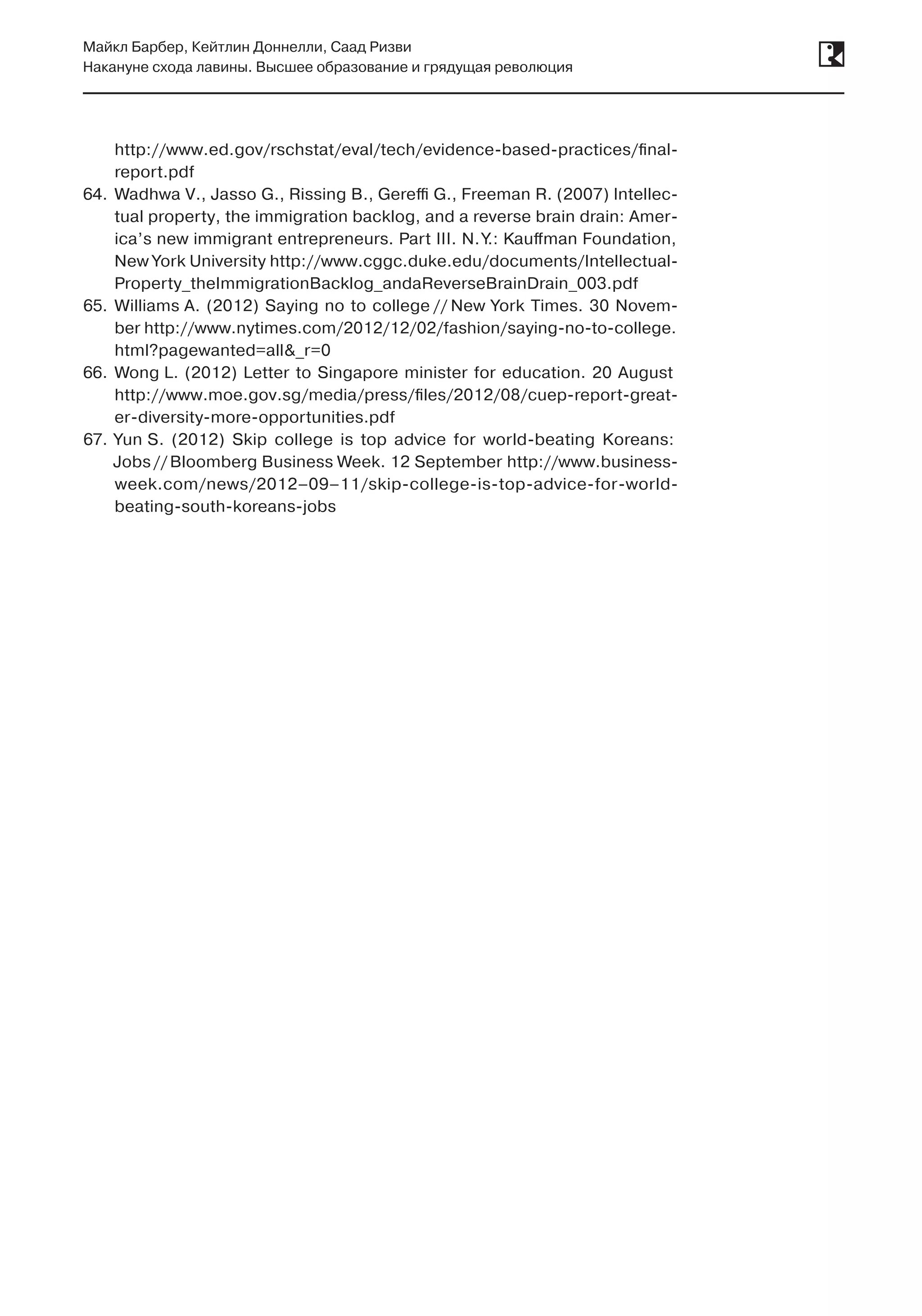 Майкл Барбер, Кейтлин Доннелли, Саад Ризви
Накануне схода лавины. Высшее образование и грядущая революция
http://www.ed.gov/rschstat/eval/tech/evidence-based-practices/final-
report.pdf
64.	 Wadhwa V., Jasso G., Rissing B., Gereffi G., Freeman R. (2007) Intellec-
tual property, the immigration backlog, and a reverse brain drain: Amer-
ica’s new immigrant entrepreneurs. Part III. N. Y.: Kauffman Foundation,
New York University http://www.cggc.duke.edu/documents/Intellectual-
Property_theImmigrationBacklog_andaReverseBrainDrain_003.pdf
65.	 Williams A. (2012) Saying no to college // New York Times. 30 Novem-
ber http://www.nytimes.com/2012/12/02/fashion/saying-no-to-college.
html?pagewanted=all&_r=0
66.	 Wong L. (2012) Letter to Singapore minister for education. 20 August
http://www.moe.gov.sg/media/press/files/2012/08/cuep-report-great-
er-diversity-more-opportunities.pdf
67.	 Yun S. (2012) Skip college is top advice for world-beating Koreans:
Jobs //Bloomberg Business Week. 12 September http://www.business-
week.com/news/2012–09–11/skip-college-is-top-advice-for-world-
beating-south-koreans-jobs
 