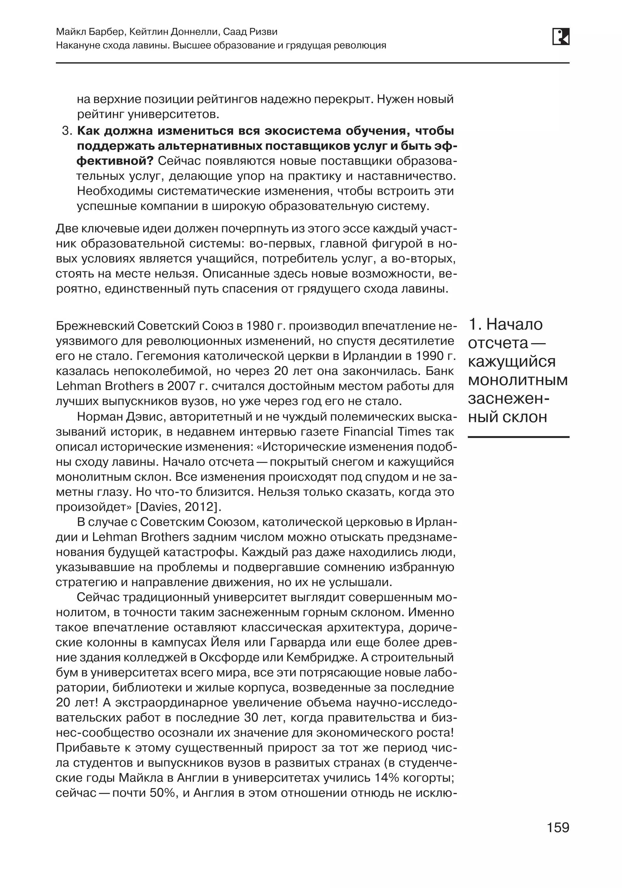 159
Майкл Барбер, Кейтлин Доннелли, Саад Ризви
Накануне схода лавины. Высшее образование и грядущая революция
159
на верхние позиции рейтингов надежно перекрыт. Нужен новый
рейтинг университетов.
3.	Как должна измениться вся экосистема обучения, чтобы
поддержать альтернативных поставщиков услуг и быть эф-
фективной? Сейчас появляются новые поставщики образова-
тельных услуг, делающие упор на практику и наставничество.
Необходимы систематические изменения, чтобы встроить эти
успешные компании в широкую образовательную систему.
Две ключевые идеи должен почерпнуть из этого эссе каждый участ-
ник образовательной системы: во‑первых, главной фигурой в но-
вых условиях является учащийся, потребитель услуг, а во‑вторых,
стоять на месте нельзя. Описанные здесь новые возможности, ве-
роятно, единственный путь спасения от грядущего схода лавины.
Брежневский Советский Союз в 1980 г. производил впечатление не-
уязвимого для революционных изменений, но спустя десятилетие
его не стало. Гегемония католической церкви в Ирландии в 1990 г.
казалась непоколебимой, но через 20 лет она закончилась. Банк
Lehman Brothers в 2007 г. считался достойным местом работы для
лучших выпускников вузов, но уже через год его не стало.
Норман Дэвис, авторитетный и не чуждый полемических выска-
зываний историк, в недавнем интервью газете Financial Times так
описал исторические изменения: «Исторические изменения подоб-
ны сходу лавины. Начало отсчета —покрытый снегом и кажущийся
монолитным склон. Все изменения происходят под спудом и не за-
метны глазу. Но что-то близится. Нельзя только сказать, когда это
произойдет» [Davies, 2012].
В случае с Советским Союзом, католической церковью в Ирлан-
дии и Lehman Brothers задним числом можно отыскать предзнаме-
нования будущей катастрофы. Каждый раз даже находились люди,
указывавшие на проблемы и подвергавшие сомнению избранную
стратегию и направление движения, но их не услышали.
Сейчас традиционный университет выглядит совершенным мо-
нолитом, в точности таким заснеженным горным склоном. Именно
такое впечатление оставляют классическая архитектура, дориче-
ские колонны в кампусах Йеля или Гарварда или еще более древ-
ние здания колледжей в Оксфорде или Кембридже. А строительный
бум в университетах всего мира, все эти потрясающие новые лабо-
ратории, библиотеки и жилые корпуса, возведенные за последние
20 лет! А экстраординарное увеличение объема научно-исследо-
вательских работ в последние 30 лет, когда правительства и биз-
нес-сообщество осознали их значение для экономического роста!
Прибавьте к этому существенный прирост за тот же период чис-
ла студентов и выпускников вузов в развитых странах (в студенче-
ские годы Майкла в Англии в университетах учились 14% когорты;
сейчас —почти 50%, и Англия в этом отношении отнюдь не исклю-
1. Начало
отсчета —
кажущийся
монолитным
заснежен-
ный склон
 