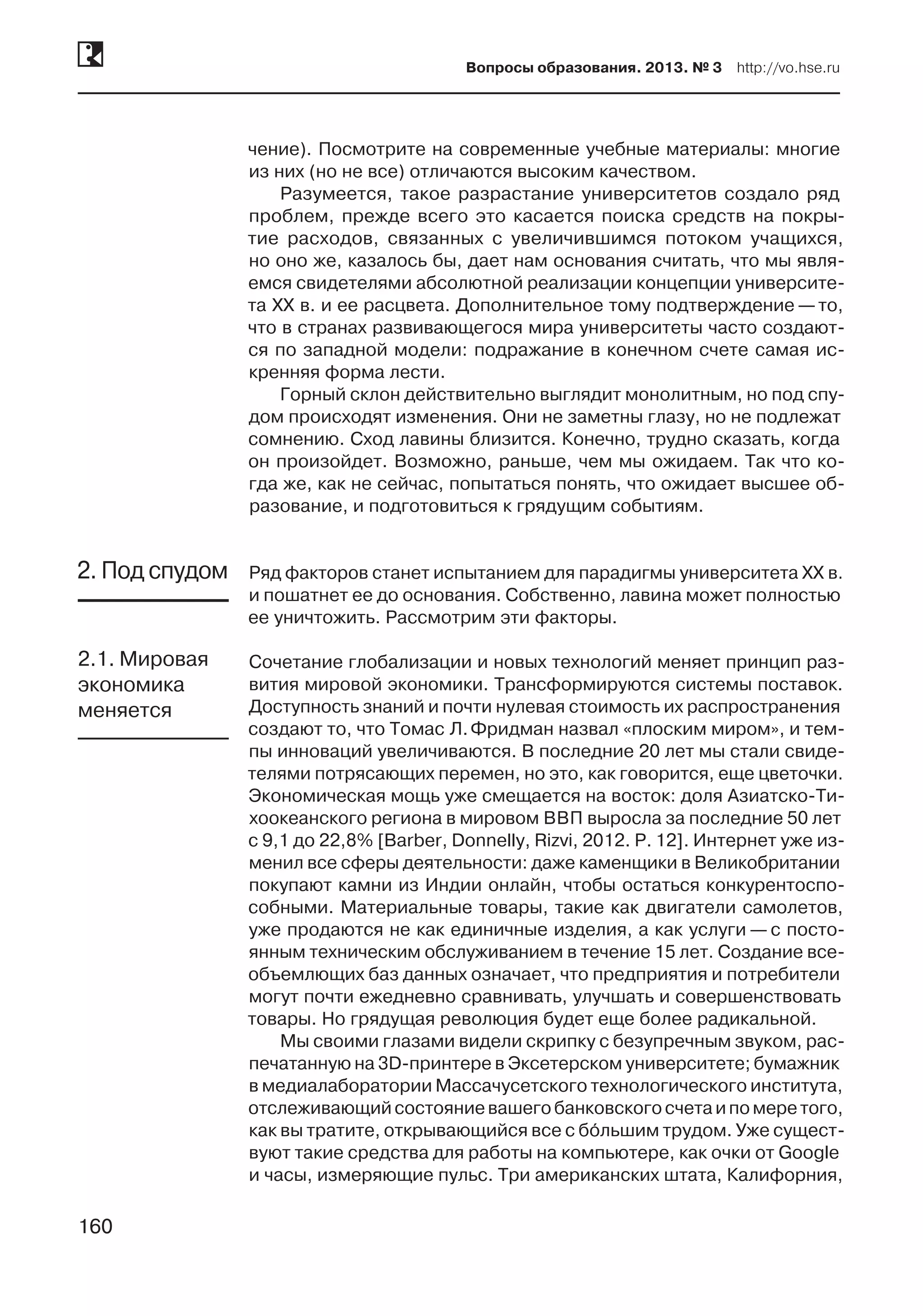 160
Вопросы образования. 2013. № 3  http://vo.hse.ru
160
чение). Посмотрите на современные учебные материалы: многие
из них (но не все) отличаются высоким качеством.
Разумеется, такое разрастание университетов создало ряд
проблем, прежде всего это касается поиска средств на покры-
тие расходов, связанных с увеличившимся потоком учащихся,
но оно же, казалось бы, дает нам основания считать, что мы явля-
емся свидетелями абсолютной реализации концепции университе-
та XX в. и ее расцвета. Дополнительное тому подтверждение —то,
что в странах развивающегося мира университеты часто создают-
ся по западной модели: подражание в конечном счете самая ис-
кренняя форма лести.
Горный склон действительно выглядит монолитным, но под спу-
дом происходят изменения. Они не заметны глазу, но не подлежат
сомнению. Сход лавины близится. Конечно, трудно сказать, когда
он произойдет. Возможно, раньше, чем мы ожидаем. Так что ко-
гда же, как не сейчас, попытаться понять, что ожидает высшее об-
разование, и подготовиться к грядущим событиям.
Ряд факторов станет испытанием для парадигмы университета XX в.
и пошатнет ее до основания. Собственно, лавина может полностью
ее уничтожить. Рассмотрим эти факторы.
Сочетание глобализации и новых технологий меняет принцип раз-
вития мировой экономики. Трансформируются системы поставок.
Доступность знаний и почти нулевая стоимость их распространения
создают то, что Томас Л. Фридман назвал «плоским миром», и тем-
пы инноваций увеличиваются. В последние 20 лет мы стали свиде-
телями потрясающих перемен, но это, как говорится, еще цветочки.
Экономическая мощь уже смещается на восток: доля Азиатско-Ти-
хоокеанского региона в мировом ВВП выросла за последние 50 лет
с 9,1 до 22,8% [Barber, Donnelly, Rizvi, 2012. P. 12]. Интернет уже из-
менил все сферы деятельности: даже каменщики в Великобритании
покупают камни из Индии онлайн, чтобы остаться конкурентоспо-
собными. Материальные товары, такие как двигатели самолетов,
уже продаются не как единичные изделия, а как услуги — с посто-
янным техническим обслуживанием в течение 15 лет. Создание все-
объемлющих баз данных означает, что предприятия и потребители
могут почти ежедневно сравнивать, улучшать и совершенствовать
товары. Но грядущая революция будет еще более радикальной.
Мы своими глазами видели скрипку с безупречным звуком, рас-
печатанную на 3D-принтере в Эксетерском университете; бумажник
в медиалаборатории Массачусетского технологического института,
отслеживающийсостояниевашегобанковскогосчетаи по меретого,
как вы тратите, открывающийся все с бóльшим трудом. Уже сущест-
вуют такие средства для работы на компьютере, как очки от Google
и часы, измеряющие пульс. Три американских штата, Калифорния,
2. Под спудом
2.1. Мировая
экономика
меняется
 