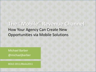 The “Mobile” Revenue Channel How Your Agency Can Create New Opportunities via Mobile Solutions Michael Barber @michaeljbarber BOLO 2011/#bolo2011 
