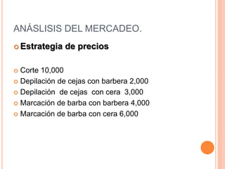 ANÁSLISIS DEL MERCADEO.
 Estrategia de precios
 Corte 10,000
 Depilación de cejas con barbera 2,000
 Depilación de cejas con cera 3,000
 Marcación de barba con barbera 4,000
 Marcación de barba con cera 6,000
 