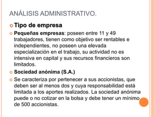 ANÁLISIS ADMINISTRATIVO.
 Tipo de empresa
 Pequeñas empresas: poseen entre 11 y 49
trabajadores, tienen como objetivo ser rentables e
independientes, no poseen una elevada
especialización en el trabajo, su actividad no es
intensiva en capital y sus recursos financieros son
limitados.
 Sociedad anónima (S.A.)
 Se caracteriza por pertenecer a sus accionistas, que
deben ser al menos dos y cuya responsabilidad está
limitada a los aportes realizados. La sociedad anónima
puede o no cotizar en la bolsa y debe tener un mínimo
de 500 accionistas.
 