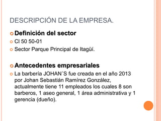 DESCRIPCIÓN DE LA EMPRESA.
 Definición del sector
 Cl 50 50-01
 Sector Parque Principal de Itagüí.
 Antecedentes empresariales
 La barbería JOHAN´S fue creada en el año 2013
por Johan Sebastián Ramírez González,
actualmente tiene 11 empleados los cuales 8 son
barberos, 1 aseo general, 1 área administrativa y 1
gerencia (dueño).
 