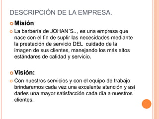 DESCRIPCIÓN DE LA EMPRESA.
 Misión
 La barbería de JOHAN´SS.A. , es una empresa que
nace con el fin de suplir las necesidades mediante
la prestación de servicio DEL cuidado de la
imagen de sus clientes, manejando los más altos
estándares de calidad y servicio.
 Visión:
 Con nuestros servicios y con el equipo de trabajo
brindaremos cada vez una excelente atención y así
darles una mayor satisfacción cada día a nuestros
clientes.
 