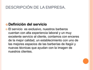 DESCRIPCIÓN DE LA EMPRESA.
 Definición del servicio
 El servicio es exclusivo, nuestros barberos
cuentan con alta experiencia laboral y un muy
excelente servicio al cliente, contamos con enceres
de la mejor calidad, un establecimiento con uno de
las mejores espacios de las barberías de Itagüí y
nuevas técnicas que ayudan con la imagen de
nuestros clientes.
 