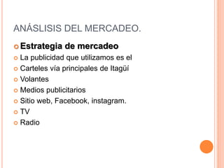 ANÁSLISIS DEL MERCADEO.
 Estrategia de mercadeo
 La publicidad que utilizamos es el
 Carteles vía principales de Itagüí
 Volantes
 Medios publicitarios
 Sitio web, Facebook, instagram.
 TV
 Radio
 
