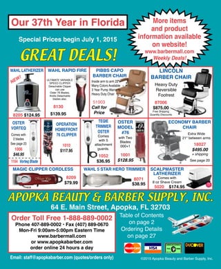 Special Prices begin July 1, 2015
Email: staff@apopkabarber.com (quotes/orders only)
SCALPMASTER
LATHERIZER
5020 $174.95
ECONOMY BARBER
CHAIR
18027
$495.00
+ shipping
©2015 Apopka Beauty and Barber Supply, Inc.
Our 37th Year in Florida
GREAT DEALS!
APOPKA BEAUTY & BARBER SUPPLY, INC.
64 E. Main Street, Apopka, FL 32703
Table of Contents
on page 2
Ordering Details
on page 27
OSTER
MODEL
#76
1001
$128.95
with Two
Blades
000+1
Extra Wide
21" between arms
See page 20
WAHL RAPID FIRE
$139.95
8130
ULTIMATE VARIABLE
SPEED CLIPPER
Detachable Clipper
can use
Oster 76 Blades,
Andis Detachable
blades also.
87006
$875.00
Free Shipping
Quantity Discounts
Heavy Duty
Reversible
Footrest
LINCOLN
BARBER CHAIR
OSTER
VORTEQ
See page 23
Comes with
2 blades
1006
$46.95
1164 Vorteq Blade
Comes with
8 oz Shave Cream
OPERATION
HOMEFRONT
76 CLIPPER
1010
$117.95
TEQIE
TRIMMER
OSTER
Comes
with 5
attachment
guards.
1052
$36.95
Magic Clipper Cordless
8209
$79.99
Wahl 5 Star hero Trimmer
8071
$38.95
8205 $124.95
WAHL LATHERIZER
NEW!
More items
and product
information available
on website!
www.barbermall.com
Weekly Deals!
Order Toll Free 1-888-889-0002
Phone 407-889-0002 • Fax (407) 889-0670
Mon-Fri 9:00am-5:00pm Eastern Time
www.barbermall.com
or www.apopkabarber.com
order online 24 hours a day
PIBBS CAPO
BARBER CHAIR
51003
Call for
Price
Inside arm to arm 22"
Many Colors Available
3 Year Pump Warranty
Heavy Duty Chair
 