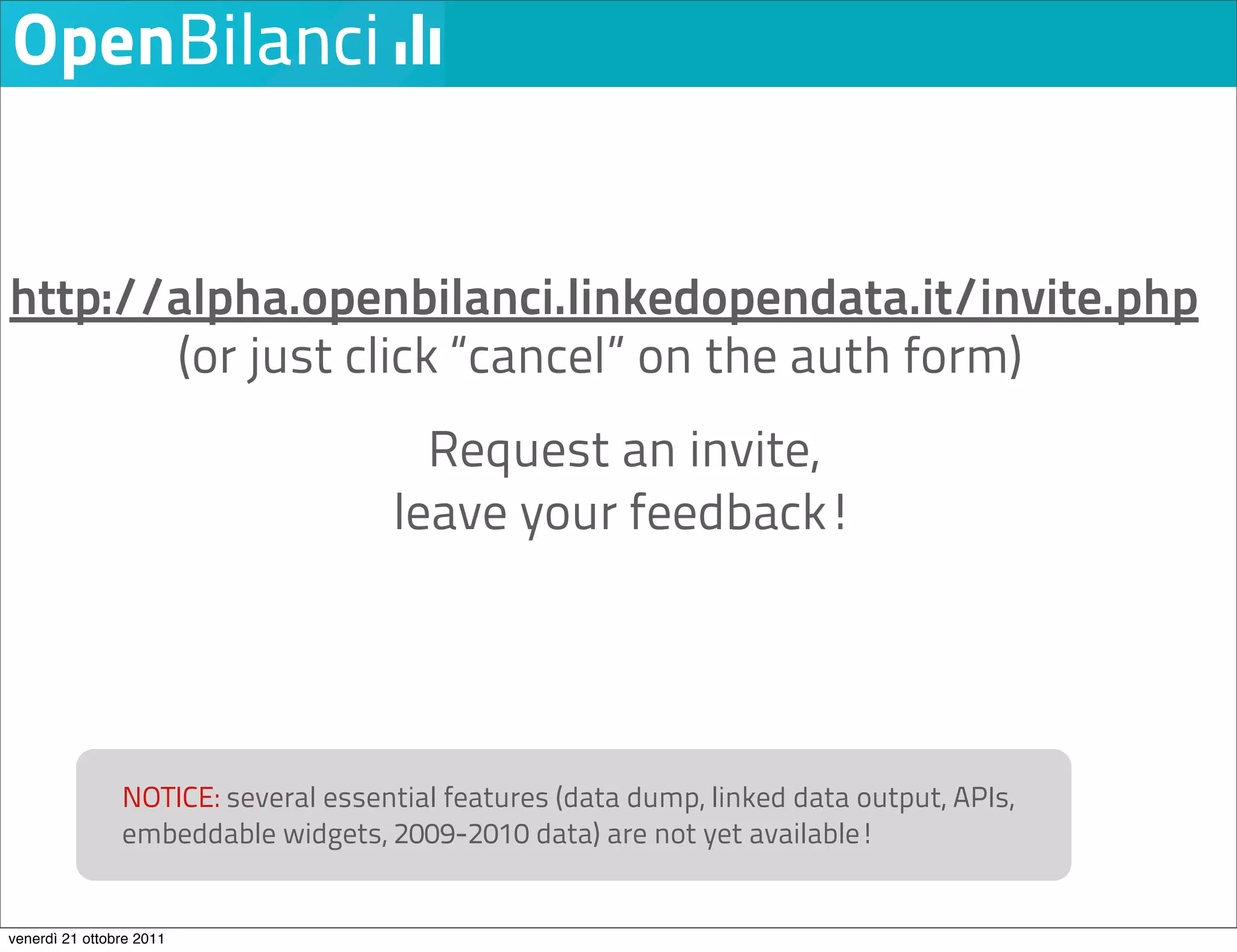 http://alpha.openbilanci.linkedopendata.it/invite.php
       (or just click “cancel” on the auth form)
                                       Request an invite,
                                     leave your feedback!




                NOTICE: several essential features (data dump, linked data output, APIs,
                embeddable widgets, 2009-2010 data) are not yet available!


venerdì 21 ottobre 2011
 