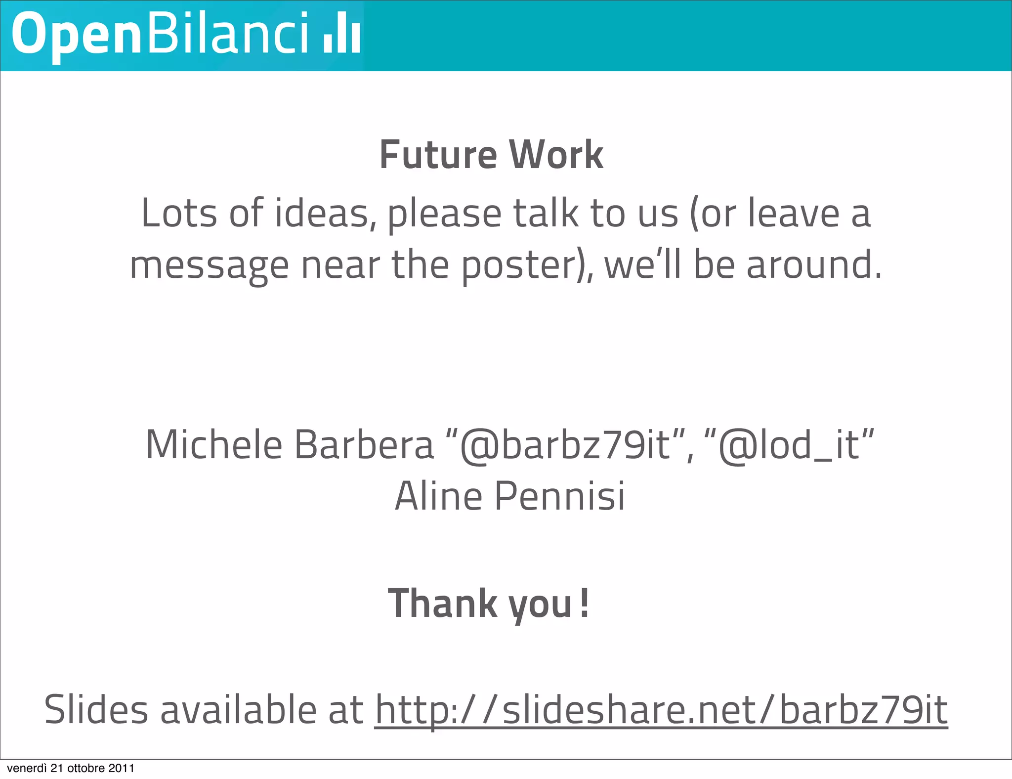 Future Work
                     Lots of ideas, please talk to us (or leave a
                     message near the poster), we’ll be around.



                          Michele Barbera “@barbz79it”, “@lod_it”
                                       Aline Pennisi

                                       Thank you!

      Slides available at http://slideshare.net/barbz79it
venerdì 21 ottobre 2011
 